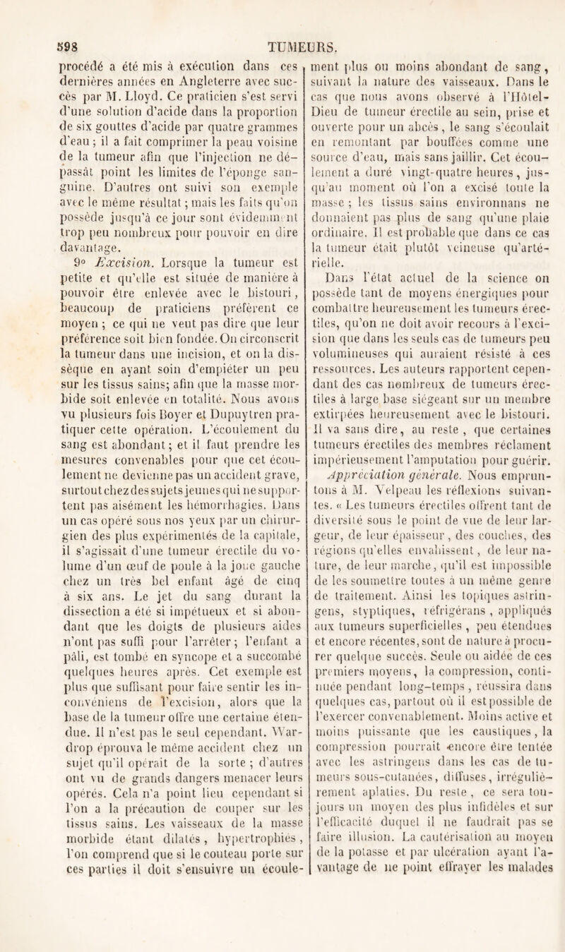 procédé a été mis à exécution dans dernières années en Angleterre avec suc- cès par M. Lloyd. Ce praticien s’est servi d’une solution d’acide dans la proportion de six gouttes d’acide par quatre grammes d’eau ; il a fait comprimer la peau voisine de la tumeur afin que l’injection ne dé- passât point les limites de l’éponge san- guine. D’autres ont suivi son exemple avec le même résultat ; mais les faits qu’on possède jusqu’à ce jour sont évidemment trop peu nombreux pour pouvoir en dire davantage. 9° Excision. Lorsque la tumeur est petite et qu’elle est située de manière à pouvoir être enlevée avec le bistouri, beaucoup de praticiens préfèrent ce moyen ; ce qui ne veut pas dire que leur préférence soit bien fondée. On circonscrit la tumeur dans une incision, et onia dis- sèque en ayant soin d’empiéter un peu sur les tissus sains; afin que la masse mor- bide soit enlevée en totalité. Nous avons vu plusieurs fois Boyer et Dupuytrcn pra- tiquer cette opération. L’écoulement du sang est abondant; et il faut prendre les mesures convenables pour que cet écou- lement ne devienne pas un accident grave, surtout chez des sujets jeunes qui ne suppor- tent pas aisément les hémorrhagies. Dans un cas opéré sous nos yeux par un chirur- gien des plus expérimentés de la capitale, il s’agissait d'une tumeur érectile du vo- lume d’un œuf de poule à la joue gauche chez un très bel enfant âgé de cinq à six ans. Le jet du sang durant la dissection a été si impétueux et si abon- dant que les doigts de plusieurs aides n’ont pas suffi pour l’arrêter ; l’enfant a pâli, est tombé en syncope et a succombé quelques heures après. Cet exemple est plus que suffisant pour faire sentir les in- convéniens de l’excision, alors que la base de la tumeur offre une certaine éten- due. Il n’est pas le seul cependant. War- drop éprouva le même accident chez un sujet qu’il opérait de la sorte ; d’autres ont vu de grands dangers menacer leurs opérés. Cela n’a point lieu cependant si l’on a la précaution de couper sur les tissus sains. Les vaisseaux de la masse morbide étant dilatés , hypertrophiés , l'on comprend que si le couteau porte sur ces parties il doit s’ensuivre un écoule- ment. plus ou moins abondant de sang, suivant la nature des vaisseaux. Dans le cas que nous avons observé à l’Hôlel- Dieu de tumeur érectile au sein, prise et ouverte pour un abcès, le sang s'écoulait en remontant par bouffées comme une source d’eau, mais sans jaillir. Cet écou- lement a duré vingt-quatre heures, jus- qu'au moment où l’on a excisé toute la masse ; les tissus sains enyironnans ne donnaient pas plus de sang qu’une plaie ordinaire. 11 est probable que dans ce cas la tumeur était plutôt veineuse qu’arté- rielle. Dans l'état actuel de la science on possède tant de moyens énergiques pour combattre heureusement les tumeurs érec- tiles, qu’on ne doit avoir recours à l’exci- sion que dans les seuls cas de tumeurs peu volumineuses qui auraient résisté à ces ressources. Les auteurs rapportent cepen- dant des cas nombreux de tumeurs érec- tiles à large base siégeant sur un membre extirpées heureusement avec le bistouri. Il va sans dire, au reste , que certaines tumeurs érectiles des membres réclament impérieusement l’amputation pour guérir. Appréciation générale. Nous emprun- tons à M. Velpeau les réflexions suivan- tes. « Les tumeurs érectiles offrent tant de diversité sous le point de vue de leur lar- geur, de leur épaisseur, des couches, des régions qu’elles envahissent, de leur na- ture, de leur marche, qu’il est impossible de les soumettre toutes à un même genre de traitement. Ainsi les topiques aslrin- gens, styptiques, réfrigérans , appliqués aux tumeurs superficielles , peu étendues et encore récentes, sont de nature à procu- rer quelque succès. Seule ou aidée de ces premiers moyens, la compression, conti- nuée pendant long-temps, réussira dans quelques cas, partout où il est possible de l’exercer convenablement. Moins active et moins puissante que les caustiques, la compression pourrait «encore être tentée avec les astringens dans les cas de tu- meurs sous-cutanées, diffuses, irréguliè- rement aplaties. Du reste , ce sera tou- jours un moyen des plus infidèles et sur l’efficacité duquel il ne faudrait pas se faire illusion. La cautérisation au moyen de la potasse et par ulcération ayant l’a- vantage de ne point effrayer les malades ces