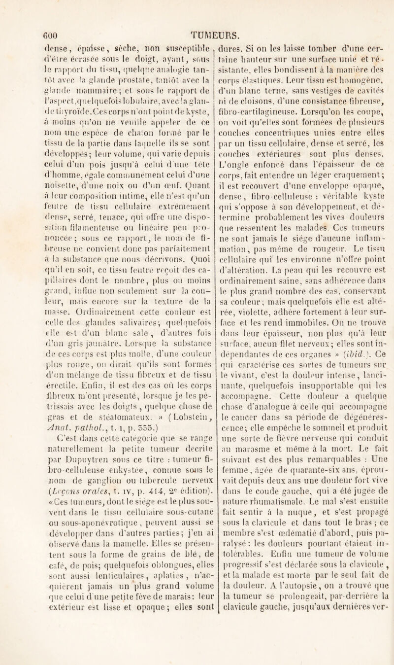 dense, épaisse, sèche, non susceptible d’être écrasée sous le doigt, ayant, sous le rapport du tbsu, quelque analogie tan- tôt avec la glande prostate, tantôt avec la glande mammaire; et sous le rapport de l’aspect,quelquefois lobulaire, avec la glan- de tiivroïde.Ces corps n’ont. poin t de kyste, à moins qu’on ne veuille appeler de ce nom une espèce de chaton formé par le tissu de la partie dans laquelle ils se sont développés; leur volume, qui varie depuis celui d’un pois jusqu’à celui d'une tête d’homme, égale communément celui d’une noisette, d’une noix ou d’un œuf. Quant à leur composition intime, elle n’est qu’un feutre de tissu cellulaire extrêmement dense, serré, tenace, qui offre une dispo- sition filamenteuse ou linéaire peu pro- noncée; sous ce rapport, le nom de fi- breuse ne convient donc pas parfaitement à la substance que nous décrivons. Quoi qu’il en soit, ce tissu feutre reçoit des ca- pillaires dont le nombre, plus ou moins grand, influe non seulement sur la cou- leur, mais encore sur la texture de la niasse. Ordinairement cette couleur est celle des glandes salivaires; quelquefois elle est d’un blanc sale , d’autres fois d’un gris jaunâtre. Lorsque la substance de ces corps est plus molle, d’une couleur plus rouge, on dirait qu’ils sont formes d’un mélange de tissu fibreux et de tissu érectile. Enfin, il est des cas où les corps fibreux m’ont présenté, lorsque je les pé- trissais avec les doigts , quelque chose de gras et de stéalomateux. » (Lobsteiu, Anat. pathol., t. 1, p. 555.) C’est dans cette catégorie que se range naturellement la petite tumeur décrite par Dupuytren sous ce titre : tumeur fi- bro-celluleuse enkystée, connue sons le nom de ganglion ou tubercule nerveux [Leçons orales, t. îv, p. 414, 2e édition). «Ces tumeurs, dont le siège est le plus sou- vent dans le tissu cellulaire sous-cutané on sous-aponévrotique , peuvent aussi se développer dans d’autres parties; j’en ai observé dans la mamelle. Elles se présen- tent sous la forme de grains de blé, de café, de pois; quelquefois oblongues, elles sont aussi lenticulaires, aplaties, n’ac- quièrent jamais un plus grand volume que celui cl une petite fève de marais: leur extérieur est lisse et opaque; elles sont dures. Si on les laisse tomber d’une cer- taine hauteur sur une surface unie et ré - sistante, elles bondissent à la manière des corps élastiques. Leur tissu est homogène, d’un blanc terne, sans vestiges de cavités ni de cloisons, d’une consistance fibreuse, fibro-cartilagineuse. Lorsqu’on les coupe, on voit qu’elles sont formées de plusieurs couches concentriques unies entre elles par un tissu cellulaire, dense et serré, les couches extérieures sont plus denses. L’ongle enfoncé dans l’épaisseur de ce corps,fait entendre un léger craquement; il est recouvert d’une enveloppe opaque, dense, fibro - celluleuse : véritable kyste qui s'oppose à son développement, et dé- termine probablement les vives douleurs que ressentent les malades. Ces tumeurs ne sont jamais le siège d’aucune inflam- mation, pas même de rougeur. Le tissu cellulaire qui les environne n’offre point d’altération. La peau qui les recouvre est ordinairement saine, sans adhérence dans le plus grand nombre des cas, conservant sa couleur; mais quelquefois elle est alté- rée, violette, adhère fortement à leur sur- face et les rend immobiles. On ne trouve dans leur épaisseur, non plus qu’à leur surface, aucun filet nerveux; elles sont in- dépendantes de ces organes » (Ibid.). Ce qui caractérise ces sortes de tumeurs sur le vivant, c’est la douleur intense, lanci- nante, quelquefois insupportable qui les accompagne. Cette douleur a quelque chose d’analogue à celle qui accompagne le cancer dans sa période de dégénéres- cence; elle empêche le sommeil et produit une sorte de fièvre nerveuse qui conduit au marasme et même à la mort. Le fait suivant est des plus remarquables : Une femme, âgée de quarante-six ans, éprou- vait depuis deux ans une douleur fort vive dans le coude gauche, qui a été jugée de nature rhumatismale. Le mal s’est ensuite fait sentir à la nuque, et s’est propagé sous la clavicule et dans tout le bras ; ce membre s’est œdématié d’abord, puis pa- ralysé: les douleurs pourtant étaient in- tolérables. Enfin une tumeur de volume progressif s’est déclarée sous la clavicule , et la malade est morte par le seul fait de la douleur. A l’autopsie, on a trouvé que la tumeur se prolongeait, par-derrière la clavicule gauche, jusqu’aux dernières ver-