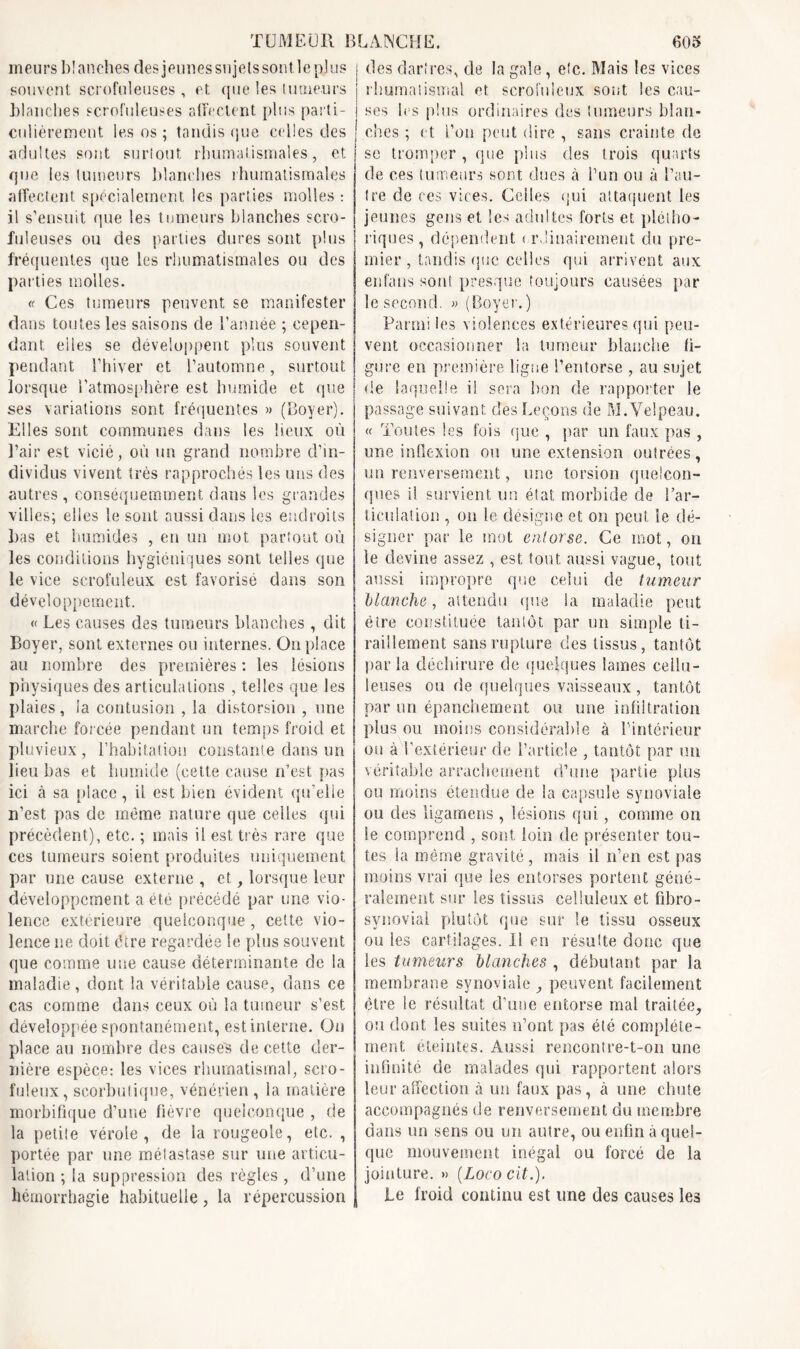 meurs blanches des jeunes sujets sontleplus souvent scrofuleuses , et que les tumeurs blanches scrofuleuses affectent plus parti- culièrement les os ; tandis que celles des adultes sont surtout rhumatismales, et que les tumeurs blanches rhumatismales affectent spécialement les parties molles : il s’ensuit que les tumeurs blanches scro- fuleuses ou des parties dures sont plus fréquentes que les rhumatismales ou des parties molles. « Ces tumeurs peuvent se manifester dans toutes les saisons de l’année ; cepen- dant eiles se développent plus souvent pendant l’hiver et l’automne, surtout lorsque l’atmosphère est humide et que ses variations sont fréquentes » (Boyer). Elles sont communes dans les lieux où l’air est vicié, où un grand nombre d’in- dividus vivent très rapprochés les uns des autres , conséquemment dans les grandes villes; elles le sont aussi dans les endroits bas et humides , en un mot partout où les conditions hygiéniques sont telles que le vice scrofuleux est favorisé dans son développement. « Les causes des tumeurs blanches , dit Boyer, sont externes ou internes. On place au nombre des premières : les lésions physiques des articulations , telles que les plaies, la contusion , la distorsion , une marche forcée pendant un temps froid et pluvieux , l’habitation constante dans un lieu bas et humide (cette cause n’est pas ici à sa place, il est bien évident qu’elle n’est pas de même nature que celles qui précèdent), etc. ; mais il est très rare que ces tumeurs soient produites uniquement par une cause externe , et, lorsque leur développement a été précédé par une vio- lence extérieure quelconque, cette vio- lence ne doit être regardée le plus souvent que comme une cause déterminante de la maladie, dont la véritable cause, dans ce cas comme dans ceux où la tumeur s’est développée spontanément, est interne. On place au nombre des causés de cette der- nière espèce: les vices rhumatismal, scro- fuleux, scorbutique, vénérien , la matière morbifique d’une fièvre quelconque , de la petite vérole, de la rougeole, etc. , portée par une métastase sur une articu- lation ; la suppression des règles , d’une hémorrhagie habituelle, la répercussion i des dartres, de la gale , etc. Mais les vices j rhumatismal et scrofuleux sont les cau- i scs les plus ordinaires des tumeurs blan- ches ; et l’on peut dire , sans crainte de se tromper , que plus des trois quarts de ces tumeurs sont dues à l’un ou à l’au- tre de ces vices. Celles qui attaquent les jeunes gens et les adultes forts et plétho- riques , dépendent < rdiuairement du pre- mier , tandis que celles qui arrivent aux enfaus sont presque toujours causées par le second. « (Boyer. ) Parmi les violences extérieures qui peu- ! vent occasionner la tumeur blanche fi- | gure en première ligue l’entorse , au sujet | de laquelle il sera bon de rapporter le passage suivant des Leçons de M.Velpeau. « Toutes les fois que , par un faux pas, une inflexion ou une extension outrées, uu renversement, une torsion quelcon- ques il survient un état morbide de l’ar- ticulation , on le désigne et on peut le dé- signer par le mot entorse. Ce mot, on le devine assez , est tout aussi vague, tout aussi impropre que celui de tumeur blanche, attendu que la maladie peut être constituée tantôt par un simple ti- raillement sans rupture des tissus, tantôt parla déchirure de quelques lames cellu- leuses ou de quelques vaisseaux , tantôt par un épanchement ou une infiltration plus ou moins considérable à l’intérieur ou à l’extérieur de l’article , tantôt par un véritable arrachement d’une partie plus ou moins étendue de la capsule synoviale ou des ligamens , lésions qui, comme on le comprend , sont loin de présenter tou- tes la même gravité, mais il n’en est pas moins vrai que les entorses portent géné- ralement sur les tissus celluleux et fibro- synovial plutôt que sur le tissu osseux ou les cartilages. Il en résulte donc que les tumeurs blanches , débutant par la membrane synoviale^ peuvent facilement être le résultat d’une entorse mal traitée, ou dont les suites n’ont pas été complète- ment éteintes. Aussi rencontre-t-on une infinité de malades qui rapportent alors leur affection à un faux pas, à une chute accompagnés de renversement du membre dans un sens ou un autre, ou enfin à quel- que mouvement inégal ou forcé de la jointure. » (Lococit.). Le froid continu est une des causes les