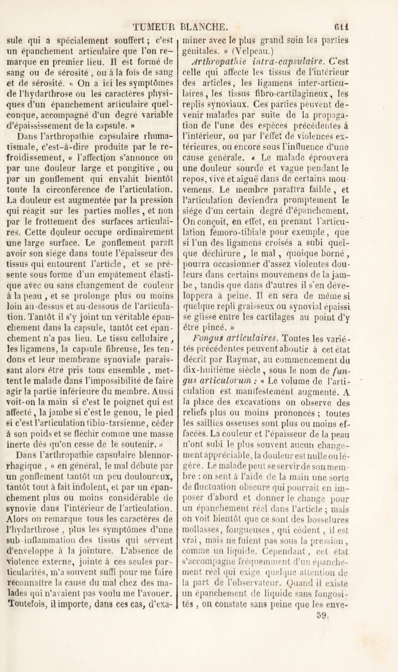 suie qui a spécialement souffert ; c’est un épanchement articulaire que l’on re- marque en premier lieu. Il est formé de sang ou de sérosité , ou à la fois de sang et de sérosité. On a ici les symptômes de l’hydarthrose ou les caractères physi- ques d’un épanchement articulaire quel- conque, accompagné d’un degré variable d’épaississement de la capsule. » Dans l’arthropathie capsulaire rhuma- tismale, c’est-à-dire produite par le re- froidissement, « l’affection s’annonce on par une douleur large et pongitive , ou par un gonflement qui envahit bientôt toute la circonférence de l’articulation. La douleur est augmentée par la pression qui réagit sur les parties molles, et non par le frottement des surfaces articulai- res. Cette douleur occupe ordinairement une large surface. Le gonflement paraît avoir son siège dans toute l’épaisseur des tissus qui entourent l’article, et se pré- sente sous forme d’un empâtement élasti- que avec ou sans changement de couleur à la peau , et se prolonge plus ou moins loin au-dessus et au-dessous de l’articula- tion. Tantôt il s’y joint un véritable épan- chement dans la capsule, tantôt cet épan- chement n’a pas lieu. Le tissu cellulaire , lesligamens, la capsule fibreuse, les ten- dons et leur membrane synoviale parais- sant alors être pris tous ensemble , met- tent le malade dans l’impossibilité de faire agir la partie inférieure du membre. Aussi voit-on la main si c’est le poignet qui est affecté, la jambe si c’est le genou, le pied si c’est l’articulation tibio-tarsienne, céder à son poids et se fléchir comme une masse inerte dès qu’on cesse de le soutenir. » Dans l’arthropathie capsulaire blennor- rhagique , « en général, le mal débute par un gonflement tantôt un peu douloureux, tantôt tout à fait indolent, et par un épan- chement plus ou moins considérable de synovie dans l’intérieur de l’articulation. Alors on remarque tous les caractères de l’hydarthrose , plus les symptômes d’une sub inflammation des tissus qui servent d’enveloppe à la jointure. L’absence de violence externe, jointe à ces seules par- ticularités, m’a souvent suffi pour me faire reconnaître la cause du mal chez des ma- lades qui n’avaient pas voulu me l’avouer. Toutefois, il importe, dans ces cas, d’exa- | miner avec le plus grand soin les parties génitales. » (Velpeau.) Arthropathie intra-capmlaire. C’est celle qui affecte les tissus de l’intérieur des articles, les ligamens inter-articu- laires , les tissus fibro-cartilagineux, les replis synoviaux. Ces parties peuvent de- venir malades par suite de la propaga- tion de l’une des espèces précédentes à l’intérieur, ou par l’effet de violences ex- térieures, ou encore sous l’influence d’une cause générale. « Le malade éprouvera une douleur sourde et vague pendant le repos, vive et aiguë dans de certains mou vemens. Le membre paraîtra faible , et l’articulation deviendra promptement le siège d'un certain degré d’épanchement. On conçoit, en effet, en prenant l’articu- lation fémoro-tibiale pour exemple , que si l’un des ligamens croisés a subi quel- que déchirure , le mal, quoique borné , pourra occasionner d’assez violentes dou- leurs dans certains mouvemens de la jam- be , tandis que dans d’autres il s’en déve- loppera à peine. Il en sera de même si quelque repli graisseux ou synovial épaissi se glisse entre les cartilages au point d’y être pincé. » Fongus articulaires. Toutes les varié- tés précédentes peuvent aboutir à cet état décrit par Raymar, au commencement du dix-huitième siècle, sous le nom de fun- gus articulorum : « Le volume de l’arti- culation est manifestement augmenté. A la place des excavations on observe des reliefs plus ou moins prononcés ; toutes les saillies osseuses sont plus ou moins ef- facées. La couleur et l’épaisseur de la peau n’ont subi le plus souvent aucun change- ment appréciable, la douleur est nulle ou lé- gère. Le malade peut se servirde son mem- bre : on sent à l’aide de la main une sorte de fluctuation obscure qui pourrait en im- poser d’abord et donner le change pour un épanchement réel dans l’article ; mais on voit bientôt que ce sont des bosselures mollasses, fongueuses , qui cèdent, il est vrai, mais ne fuient pas sous la pression , comme un liquide. Cependant, cet état s’accompagne fréquemment d’un épanche- ment réel qui exige quelque attention de la part de l’observateur. Quand i! existe un épanchement de liquide sans fongosi- tés , on constate sans peine que les enve- 59,