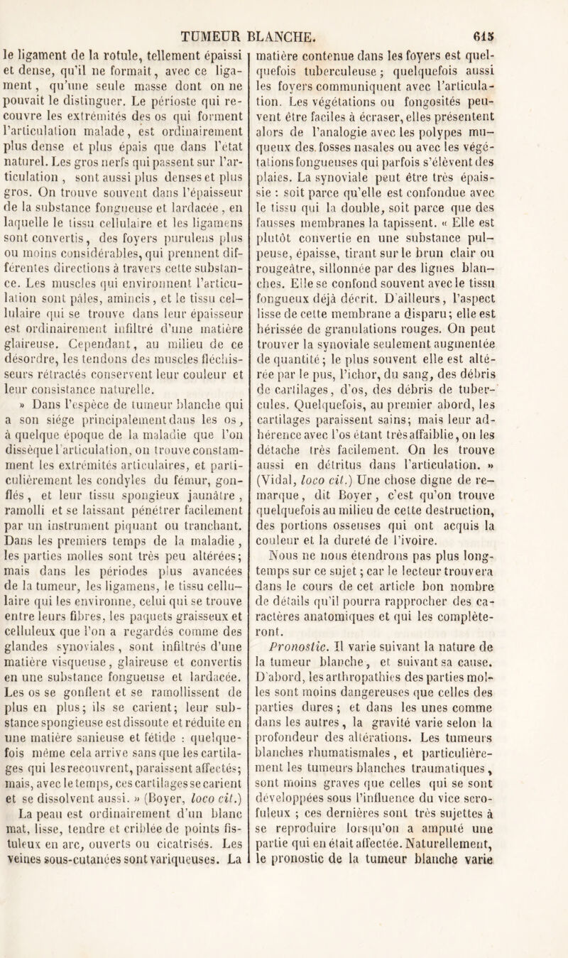 le ligament de la rotule, tellement épaissi et dense, qu’il ne formait, avec ce liga- ment , qu’une seule masse dont on ne pouvait le distinguer. Le périoste qui re- couvre les extrémités des os qui forment rarticulation malade, est ordinairement plus dense et plus épais que dans l’etat naturel. Les gros nerfs qui passent sur l’ar- ticulation , sont aussi plus denses et plus gros. On trouve souvent dans l’épaisseur de la substance fongueuse et Iardacée , en laquelle le tissu celïulaire et les ligamens sont convertis, des foyers purulens plus ou moins considérables, qui prennent dif- férentes directions à travers cette substan- ce. Les muscles qui environnent l’articu- lation sont pâles, amincis, et le tissu cel- lulaire qui se trouve clans leur épaisseur est ordinairement infiltré d’une matière glaireuse. Cependant, au milieu de ce désordre, les tendons des muscles fléchis- seurs rétractés conservent leur couleur et leur consistance naturelle. » Dans l’espèce de tumeur blanche qui a son siège principalement dans les os, à quelque époque de la maladie que l’on dissèque l’articulation, on trouve constam- ment les extrémités articulaires, et parti- culièrement les condyîes du fémur, gon- flés , et leur tissu spongieux jaunâtre , ramolli et se laissant pénétrer facilement par un instrument piquant ou tranchant. Dans les premiers temps de la maladie , les parties molles sont très peu altérées; mais dans les périodes pius avancées de la tumeur, les ligamens, le tissu cellu- laire qui les environne, celui qui se trouve entre leurs fibres, les paquets graisseux et celluleux que l’on a regardés comme des glandes synoviales , sont infiltrés d’une matière visqueuse, glaireuse et convertis en une substance fongueuse et Iardacée. Les os se gonflent et se ramollissent de plus en plus; ils se carient; leur sub- stance spongieuse est dissoute et réduite en une matière sanieuse et fétide : quelque- fois même cela arrive sans que les cartila- ges qui lesrecouvrent, paraissent affectés; mais, avec le temps, ces cartilages se carient et se dissolvent aussi. « (Boyer, loco cit.) La peau est ordinairement d’un blanc mat, lisse, tendre et criblée de points fis- tuleux en arc, ouverts ou cicatrisés. Les veines sous-cutanées sont variqueuses. La matière contenue dans les foyers est quel- quefois tuberculeuse ; quelquefois aussi les foyers communiquent avec l’articula- tion. Les végétations ou fongosités peu- vent être faciles à écraser, elles présentent alors de l’analogie avec les polypes mu- queux des. fosses nasales ou avec les végé- tations fongueuses qui parfois s’élèvent des plaies. La synoviale peut être très épais- sie : soit parce qu’elle est confondue avec le tissu qui la double, soit parce que des fausses membranes la tapissent. « Elle est plutôt convertie en une substance pul- peuse, épaisse, tirant sur le brun clair ou rougeâtre, sillonnée par des ligues blan- ches. Eile se confond souvent avec le tissu fongueux déjà décrit. D’ailleurs, l’aspect lisse de cette membrane a disparu; elle est hérissée de granulations rouges. On peut trouver la synoviale seulement augmentée de quantité; le plus souvent elle est alté- rée par le pus, l’ichor, du sang, des débris de cariilages, d’os, des débris de tuber- cules. Quelquefois, au premier abord, les cartilages paraissent sains; mais leur ad- hérence avec l’os étant très affaiblie, on les détache très facilement. On les trouve aussi en détritus dans l’articula lion. »> (Vidal, loco cit.) Une chose digne de re- marque , dit Boyer, c’est qu’on trouve quelquefois au milieu de cette destruction, des portions osseuses qui ont acquis la couleur et la dureté de l’ivoire. Nous ne nous étendrons pas plus long- temps sur ce sujet ; car le lecteur trouvera dans le cours de cet article bon nombre de détails qu’il pourra rapprocher des ca- ractères anatomiques et qui les compléte- ront. Pronostic. ïl varie suivant la nature de la tumeur blanche, et suivant sa cause. D’abord, lesarthropathies des parties mol- les sont moins dangereuses que celles des parties dures ; et dans les unes comme dans les autres, la gravité varie selon la profondeur des altérations. Les tumeurs blanches rhumatismales, et particulière- ment les tumeurs blanches traumatiques, sont moins graves que celles qui se sont développées sous l’influence du vice scro- fuleux ; ces dernières sont très sujettes à se reproduire lorsqu'on a amputé une partie qui en était alfectée. Naturellement, le pronostic de la tumeur blanche varie