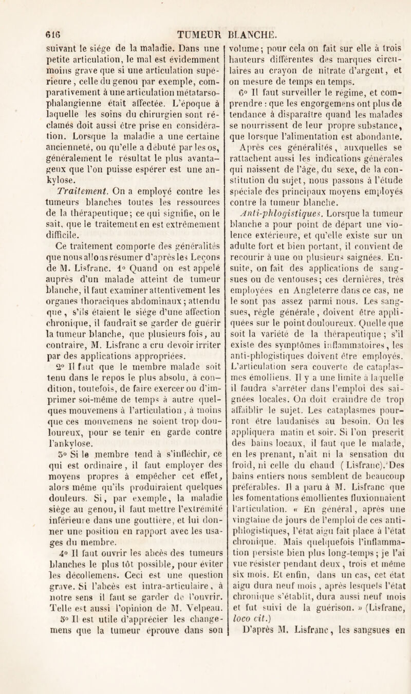 suivant le siège de la maladie. Dans une j petite articulation, le mal est évidemment moins grave que si une articulation supé- rieure , celle du genou par exemple, com- parativement à une articulation métatarso- phalangienne était affectée. L’époque à laquelle les soins du chirurgien sont ré- clamés doit aussi être prise en considéra- tion. Lorsque la maladie a une certaine ancienneté, ou qu’elle a débuté par les os, généralement le résultat le plus avanta- geux que l’on puisse espérer est une an- kvlose. «i Traitement. On a employé contre les tumeurs blanches toutes les ressources de la thérapeutique; ce qui signifie, on le sait, que le traitement en est extrêmement difficile. Ce traitement comporte des généralités que nous allons résumer d’après les Leçons de M. Lisfranc. 1° Quand on est appelé auprès d’un malade atteint, de tumeur blanche, il faut examiner attentivement les organes thoraciques abdominaux; attendu que , s’ils étaient le siège d’une affection chronique, il faudrait se garder de guérir la tumeur blanche, que plusieurs fois, au contraire, M. Lisfranc a cru devoir irriter par des applications appropriées. 2° Il faut que le membre malade soit tenu dans le repos le plus absolu, à con- dition, toutefois, de faire exercer ou d’im- primer soi-même de temps à autre quel- ques mouvemens à l’articulation, à moins que ces mouvemens ne soient trop dou- loureux, pour se tenir en garde contre l’ankylose. 5° Si le membre tend à s’infléchir, ce qui est ordinaire, il faut employer des moyens propres à empêcher cet effet, alors même qu’ils produiraient quelques douleurs. Si, par exemple, la maladie siège au genou, il faut mettre l’extrémité inférieure dans une gouttière, et lui don- ner une position en rapport avec les usa- ges du membre. 4° Il faut ouvrir les abcès des tumeurs blanches le plus tôt possible, pour éviter les décollemens. Ceci est une question grave. Si l’abcès est intra-articulaire, à notre sens il faut se garder de l’ouvrir. Telle est aussi l’opinion de M. Velpeau. 5° Il est utile d’apprécier les change- mens que la tumeur éprouve dans son volume; pour cela on fait sur elle à trois hauteurs différentes des marques circu- laires au crayon de nitrate d’argent, et on mesure de temps en temps. 6° Il faut surveiller le régime, et com- prendre : que les engorgemens ont plus de tendance à disparaître quand les malades se nourrissent de leur propre substance, que lorsque l’alimentation est abondante. Après ces généralités, auxquelles se rattachent aussi les indications générales qui naissent de l'âge, du sexe, de la con- stitution du sujet, nous passons à l’étude spéciale des principaux moyens employés contre la tumeur blanche. Jnti-phlogistiques. Lorsque la tumeur blanche a pour point de départ une vio- lence extérieure, et qu’elle existe sur un adulte fort et bien portant, il convient de recourir à une ou plusieurs saignées. En- suite, on fait des applications de sang- sues ou de ventouses; ces dernières, très employées en Angleterre dans ce cas, ne le sont pas assez parmi nous. Les sang- sues, règle générale , doivent être appli- quées sur le point douloureux. Quelle que soit la variété de la thérapeutique ; s’il existe des symptômes inflammatoires, les anti-phlogistiques doivent être employés. L’articulation sera couverte de cataplas- mes émolliens. Il y a une limite à laquelle il faudra s’arrêter dans l’emploi des sai- gnées locales. On doit craindre de trop affaiblir le sujet. Les cataplasmes pour- ront être laudanisés au besoin. On les appliquera matin et soir. Si l’on prescrit des bains locaux, il faut que le malade, en les prenant, n’ait ni la sensation du froid, ni celle du chaud ( Lisfranc).'Des bains entiers nous semblent de beaucoup préférables. Il a paru à M. Lisfranc que les fomentations émollientes fluxionnaient l’articulation. « En général, après une vingtaine de jours de l’emploi de ces anti- phlogistiques, l’état, aigu fait place à l’état chronique. Mais quelquefois l’inflamma- tion persiste bien plus long-temps; je l’ai vue résister pendant deux , trois et même six mois. Et enfin, dans un cas, cet état aigu dura neuf mois , après lesquels l’état chronique s’établit, dura aussi neuf mois et fut suivi de la guérison. » (Lisfranc, loco cit.) D’après M. Lisfranc, les sangsues en