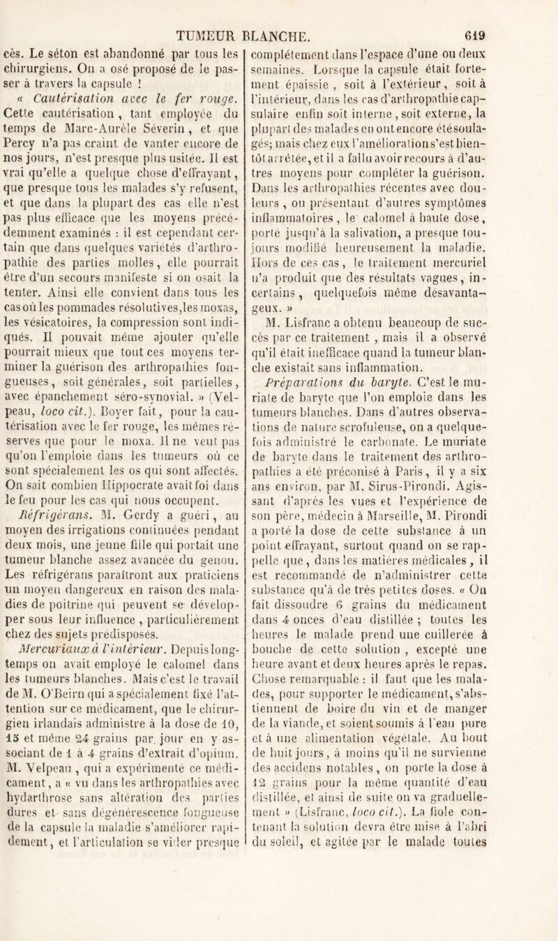 cès. Le séton est abandonné par tous les chirurgiens. On a osé proposé de le pas- ser à travers la capsule I « Cautérisation avec le fer rouge. Cette cautérisation , tant employée du temps de Marc-Aurèle Séverin , et que Percy n’a pas craint de vanter encore de nos jours, n’est presque plus usitée. Il est vrai qu’elle a quelque chose d’effrayant, que presque tous les malades s’y refusent, et que dans la plupart des cas elle n’est pas plus efficace que les moyens précé- demment examinés : il est cependant cer- tain que dans quelques variétés d’arthro- pathie des parties molles, elle pourrait être d’un secours manifeste si on osait la tenter. Ainsi elle convient dans tous les cas où les pommades résolutives,les moxas, les vésicatoires, la compression sont indi- qués. Il pouvait même ajouter qu’elle pourrait mieux que tout ces moyens ter- miner la guérison des arthropathies fon- gueuses, soit générales, soit partielles, avec épanchement séro-synovial. » (Vel- peau, loco cit.). Boyer fait, pour la cau- térisation avec le fer rouge, les mêmes ré- serves que pour le moxa. Une veut pas qu’on l’emploie dans les tumeurs où ce sont spécialement les os qui sont affectés. On sait combien Hippocrate avait foi dans le feu pour les cas qui nous occupent. Réfrigérons. M. Gerdy a guéri, au moyen des irrigations continuées pendant deux mois, une jeune fille qui portait une tumeur blanche assez avancée du genou. Les réfrigérans paraîtront aux praticiens un moyen dangereux en raison des mala- dies de poitrine qui peuvent se dévelop- per sous leur influence , particulièrement chez des sujets prédisposés. Mer curiaux à antérieur. Depuis long- temps on avait employé le calomel dans les tumeurs blanches. Mais c’est le travail de M. O'Beirn qui a spécialement fixé l’at- tention sur ce médicament, que le chirur- gien irlandais administre à la dose de 10, 15 et même 24 grains par. jour en y as- sociant de 1 à 4 grains d’extrait d’opium. M. Velpeau , qui a expérimenté ce médi- cament, a « vu dans les arthropathies avec hydarthrose sans altération des parties dures et sans dégénérescence fongueuse de la capsule la maladie s’améliorer rapi- dement, et l'articulation se vider presque complètement dans l’espace d’une ou deux semaines. Lorsque la capsule était forte- ment épaissie, soit à l’extérieur, soit à l’intérieur, dans les ras d’arthropathie cap- sulaire enfin soit interne, soit externe, la plupart des malades en ont encore étésoula- gés; mais chez eux l’amélioration s’est bien- tôt arrêtée, et il a fallu avoir recours à d’au- tres moyens pour compléter la guérison. Dans les arthropathies récentes avec dou- leurs , ou présentant d’autres symptômes inflammatoires, le calomel à haute dose, porté jusqu’à la salivation, a presque tou- jours modifié heureusement la maladie. Hors de ces cas, le traitement mercuriel n’a produit que des résultats vagues, in- certains , quelquefois même désavanta- geux. » M. Lisfranc a obtenu beaucoup de suc- cès par ce traitement , mais il a observé qu’il était inefficace quand la tumeur blan- che existait sans inflammation. Préparations du baryte. C’est le mu- riate de baryte que l’on emploie dans les tumeurs blanches. Dans d’autres observa- tions de nature scrofuleuse, on a quelque- fois administré le carbonate. Le muriate de baryte dans le traitement des arthro- pathies a été préconisé à Paris, il y a six ans environ, par M. Sirus-Pirondi. Agis- sant d’après les vues et l’expérience de son père, médecin à Marseille, M. Pirondi a porté la dose de cette substance à un point effrayant, surtout quand on se rap- pelle que , dans les matières médicales, il est recommandé de n’administrer cette substance qu’à de très petites doses. « On fait dissoudre 6 grains du médicament dans 4 onces d’eau distillée ; toutes les heures le malade prend une cuillerée à bouche de cette solution , excepté une heure avant et deux heures après le repas. Chose remarquable : il faut que les mala- des, pour supporter le médicament, s’abs- tiennent de boire du vin et de manger de la viande, et soient soumis à Peau pure et à une alimentation végétale. Au bout de huit jours, à moins qu'il ne survienne des accidens notables , on porte la dose à 12 grains pour la même quantité d’eau distillée, et ainsi de suite on va graduelle- ment » (Lisfranc, loco cit.). La fiole con- tenant la solution devra être mise à l’abri du soleil, et agitée par le malade toutes