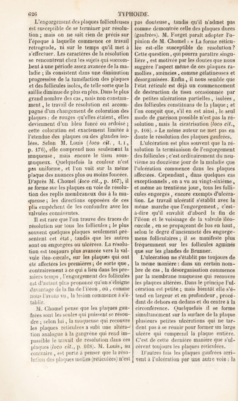 L’engorgement des plaques folliculeuses est susceptible de se terminer par résolu- tion ; mais on ne sait rien de précis sur l’époque à laquelle commence ce travail rétrograde* ni sur le temps qu’il met à s'effectuer. Les caractères de la résolution se rencontrent chez les sujets qui succom- bent à une période assez avancée de la ma- ladie ; ils consistent dans une diminution progressive de la tuméfaction des plaques et des follicules isolés, de telle sorte que la saillie diminue de plus en plus. Dans le plus grand nombre des cas, mais non constam- ment , le travail de résolution est accom- pagné d’un changement de coloration des plaques: de rouges qu’elles étaient, elles deviennent d’un bleu foncé ou ardoisé ; cette coloration est exactement limitée à l’étendue des plaques ou des glandes iso- lées. Selon M. Louis (loco cit. , 1.1, p. 176), elle comprend non seulement la muqueuse, mais encore le tissu sous- muqueux. Quelquefois la couleur n’est pas uniforme, et l’on voit sur la même plaque des nuances plus ou moins foncées. D’après M. Chomel (loco cit., p. 167), il se forme sur les plaques en voie de résolu- tion des replis membraneux dus à la mu- queuse ; les directions opposées de ces plis empêchent de les confondre avec les valvules conniventes. Il est rare que l’on trouve des traces de résolution sur tous les follicules ; le plus souvent quelques plaques seulement pré- sentent cet état, tandis que les autres sont ou engorgées ou ulcérées. La résolu- tion est toujours plus avancée vers la val- vule iléo-cœcale, sur les plaques qui ont été affectées les premières; de sorte que, contrairement à ce qui a lieu dans les pre- miers temps , l'engorgement des follicules est d’autant plus prononcé qu’on s’éloigne davantage de la fin de 1 iléon , où , comme nous l’avons vu, la lésion commence à s’é- tablir. M. Chomel pense que les plaques gau- frées sont les seules qui puissent se résou- dre ; selon lui, la muqueuse qui recouvre les plaques réticulées a subi une altéra- tion analogue à la gangrène qui rend im- possible le travail de résolution dans ces plaques [loco cit., p. 168). M. Louis, au contraire , est porté à penser que la réso- lution des plaques molles (réticulées) n’est pas douteuse, tandis qu’il n’admet pas comme démontrée celle des plaques dures (gaufrées). M. Forget paraît adopter l’o- pinion de M. Chomel : « La forme réticu- lée est-elle susceptible de résolution? Cette question, qui pourra paraître singu- lière , est motivée par les doutes que nous suggère l’aspect même de ces plaques ra- mollies , amincies , comme gélatineuses et désorganisées. Enfin, il nous semble que l’état réticulé est déjà un commencement de destruction de tissu occasionnée par de petites ulcérations partielles , isolées , des follicules constituans de la plaque ; et l’on conçoit que, s’il en est ainsi, le seul mode de guérison possible n’est pas la ré- solution , mais la cicatrisation (loco cit., p. 108). » Le même auteur ne met pas en doute le résolution des plaques gaufrées. L’ulcération est plus souvent que la ré- solution la terminaison de l’engorgement, des follicules ; c’est ordinairement du neu- vième au douzième jour de la maladie que l’ulcération commence dans les plaques affectées. Cependant, dans quelques cas exceptionnels , on a vu au vingt-sixième, et même au trentième jour, tous les folli- cules engorgés, encore exempts d’ulcéra- tion. Le travail ulcératif s’établit avec la même marche que l’engorgement, c’est- à-dire qu’il envahit d’abord la fin de l’iléon et le voisinage de la valvule iléo- cœcale , en se propageant de bas en haut, selon le degré d’ancienneté des engorge- mens folliculaires ; il se manifeste plus fréquemment sur les follicules agminés que sur les glandes de Brunner. L’ulcération ne s’établit pas toujours de la même manière : dans un certain nom- bre de cas , la désorganisation commence par la membrane muqueuse qui recouvre les plaques altérées. Dans le principe l’ul- cération est petite ; mais bientôt elle s’é- tend en largeur et en profondeur , procé- dant de dehors en dedans et du centre à la circonférence. Quelquefois il se forme simultanément sur la surface de la plaque plusieurs petites ulcérations qui ne tar- dent pas à se réunir pour former un large ulcère qui comprend la plaque entière. C’est de cette dernière manière que s'ul- cèrent toujours les plaques réticulées. D’autres fois les plaques gaufrées arri- vent à l’ulcération par une autre voie ; la