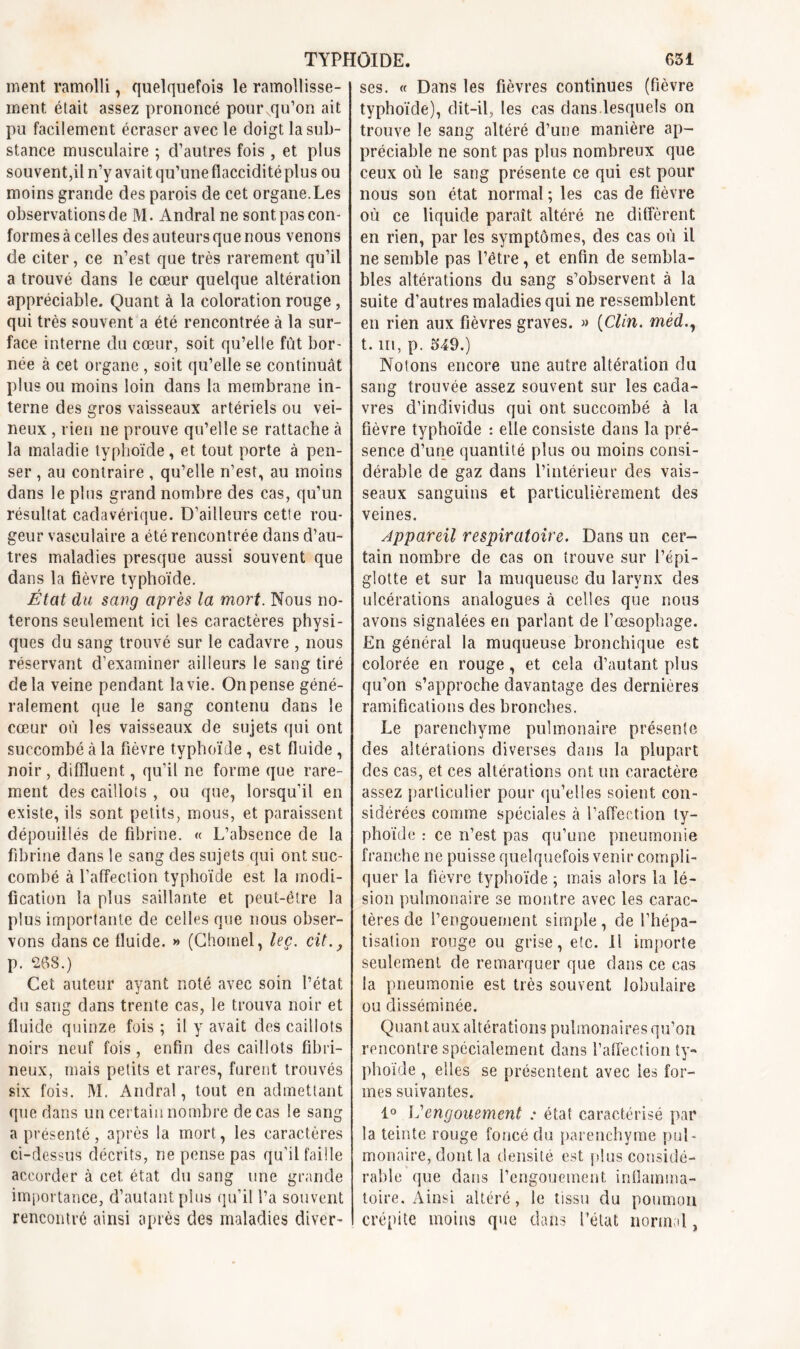 ment ramolli, quelquefois le ramollisse- ment était assez prononcé pour.qu’on ait pu facilement écraser avec le doigt la sub- stance musculaire ; d’autres fois, et plus souvent,il n’y avait qu’une flaccidité plus ou moins grande des parois de cet organe. Les observations de M. Andral ne sont pas con- formes à celles des auteurs que nous venons de citer, ce n’est que très rarement qu’il a trouvé dans le cœur quelque altération appréciable. Quant à la coloration rouge, qui très souvent a été rencontrée à la sur- face interne du cœur, soit qu’elle fût bor- née à cet organe , soit qu’elle se continuât plus ou moins loin dans la membrane in- terne des gros vaisseaux artériels ou vei- neux , rien ne prouve qu’elle se rattache à la maladie typhoïde, et tout porte à pen- ser , au contraire , qu’elle n’est, au moins dans le plus grand nombre des cas, qu’un résultat cadavérique. D’ailleurs cette rou- geur vasculaire a été rencontrée dans d’au- tres maladies presque aussi souvent que dans la fièvre typhoïde. État du sang après la mort. Nous no- terons seulement ici les caractères physi- ques du sang trouvé sur le cadavre , nous réservant d’examiner ailleurs le sang tiré delà veine pendant la vie. On pense géné- ralement que le sang contenu dans le cœur où les vaisseaux de sujets qui ont succombé à la fièvre typhoïde , est fluide , noir, diffluent, qu’il ne forme que rare- ment des caillots , ou que, lorsqu’il en existe, ils sont petits, mous, et paraissent dépouillés de fibrine. « L’absence de la fibrine dans le sang des sujets qui ont suc- combé à l’affection typhoïde est la modi- fication la plus saillante et peut-être la plus importante de celles que nous obser- vons dans ce fluide. » (Chomel, leç. cit., p. 268.) Cet auteur ayant noté avec soin l’état du sang dans trente cas, le trouva noir et fluide quinze fois ; il y avait des caillots noirs neuf fois, enfin des caillots fibri- neux, mais petits et rares, furent trouvés six fois. M. Andral, tout en admettant que dans un certain nombre de cas le sang a présenté, après la mort, les caractères ci-dessus décrits, ne pense pas qu’il faille accorder à cet état du sang une grande importance, d’autant plus qu’il l’a souvent rencontré ainsi après des maladies diver- ses. « Dans les fièvres continues (fièvre typhoïde), dit-il, les cas dans.lesquels on trouve le sang altéré d’une manière ap- préciable ne sont pas plus nombreux que ceux où le sang présente ce qui est pour nous son état normal ; les cas de fièvre où ce liquide paraît altéré ne diffèrent en rien, par les symptômes, des cas où il ne semble pas l’être, et enfin de sembla- bles altérations du sang s’observent à la suite d’autres maladies qui ne ressemblent en rien aux fièvres graves. » (Clin. méd., t. m, p. 549.) Notons encore une autre altération du sang trouvée assez souvent sur les cada- vres d’individus qui ont succombé à la fièvre typhoïde : elle consiste dans la pré- sence d’une quantité plus ou moins consi- dérable de gaz dans l’intérieur des vais- seaux sanguins et particulièrement des veines. Appareil respiratoire. Dans un cer- tain nombre de cas on trouve sur l’épi- glotte et sur la muqueuse du larynx des ulcérations analogues à celles que nous avons signalées en parlant de l’œsophage. En général la muqueuse bronchique est colorée en rouge, et cela d’autant plus qu’on s’approche davantage des dernières ramifications des bronches. Le parenchyme pulmonaire présente des altérations diverses dans la plupart des cas, et ces altérations ont un caractère assez particulier pour qu’elles soient con- sidérées comme spéciales à l’affection ty- phoïde : ce n’est pas qu’une pneumonie franche ne puisse quelquefois venir compli- quer la fièvre typhoïde ; mais alors la lé- sion pulmonaire se montre avec les carac- tères de l’engouement simple, de l’hépa- tisation rouge ou grise, etc. Il importe seulement de remarquer que dans ce cas la pneumonie est très souvent lobulaire ou disséminée. Quant aux altérations pulmonaires qu’on rencontre spécialement dans l’affection ty- phoïde , elles se présentent avec les for- mes suivantes. 1° Vengouement : état caractérisé par la teinte rouge foncé du parenchyme pul- monaire, dont la densité est plus considé- rable que dans l’engouement inflamma- toire. Ainsi altéré, le tissu du poumon crépite moins que dans l’état normal,