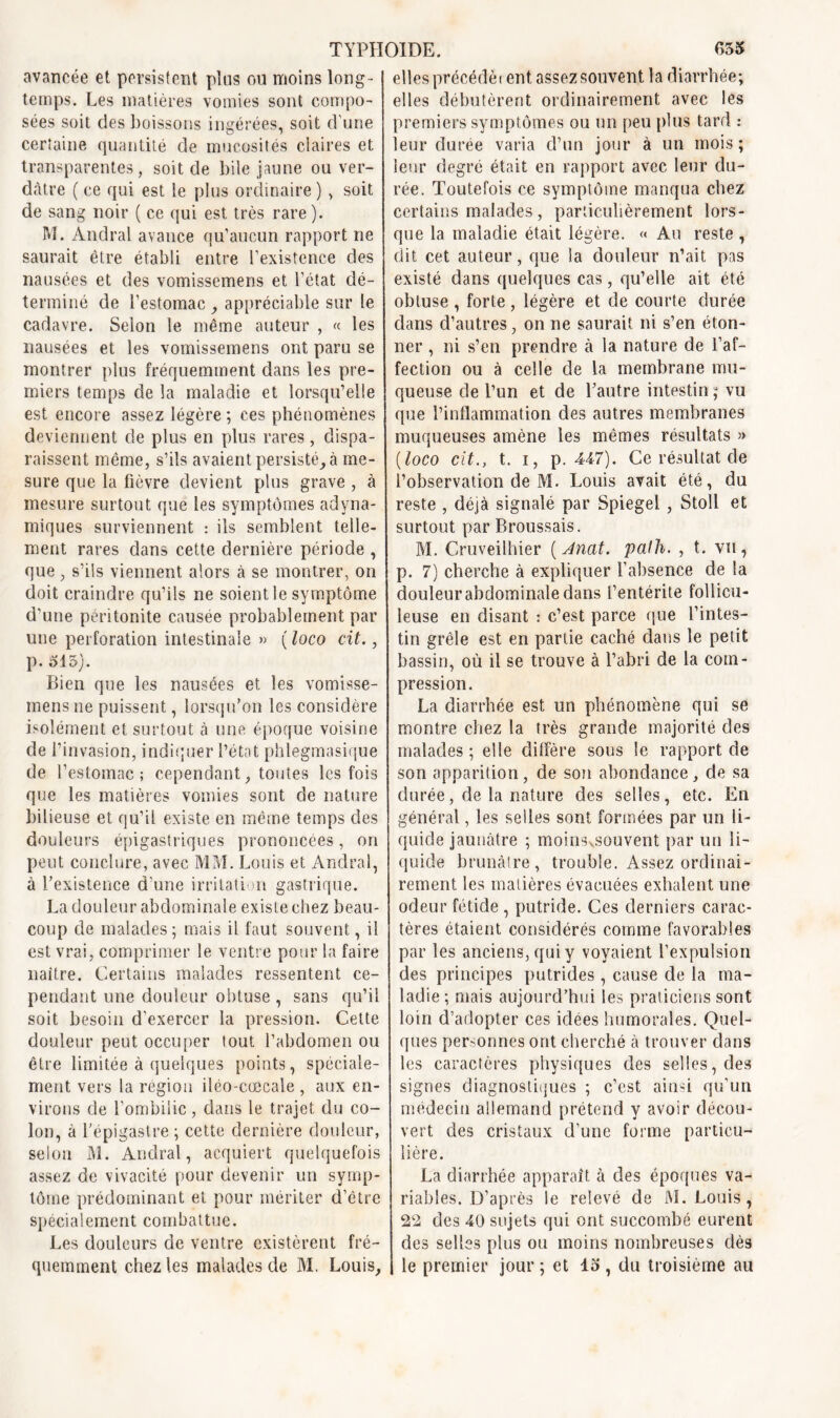 avancée et persistent pins ou moins long- temps. Les matières vomies sont compo- sées soit des boissons ingérées, soit d'une certaine quantité de mucosités claires et transparentes, soit de bile jaune ou ver- dâtre ( ce qui est le plus ordinaire ) , soit de sang noir ( ce qui est très rare). M. An.dral avance qu’aucun rapport ne saurait être établi entre l’existence des nausées et des vomissemens et l’état dé- terminé de l’estomac , appréciable sur le cadavre. Selon le même auteur , « les nausées et les vomissemens ont paru se montrer plus fréquemment dans les pre- miers temps de la maladie et lorsqu’elle est encore assez légère ; ces phénomènes deviennent de plus en plus rares, dispa- raissent môme, s’ils avaient persisté, à me- sure que la fièvre devient plus grave , à mesure surtout que les symptômes adyna- miques surviennent : ils semblent telle- ment rares dans cette dernière période , que, s’ils viennent alors à se montrer, on doit craindre qu’ils ne soient le symptôme d’une péritonite causée probablement par une perforation intestinale » ( loco cit., p. 515). Bien que les nausées et les vomisse- mens ne puissent, lorsqu’on les considère isolément et surtout à une époque voisine de l’invasion, indiquer l’état phlegmasique de l’estomac; cependant, toutes les fois que les matières vomies sont de nature bilieuse et qu’il existe en même temps des douleurs épigastriques prononcées, on peut conclure, ayec MM. Louis et Andral, à l’existence d’une irritation gastrique. La douleur abdominale existe chez beau- coup de malades ; mais il faut souvent, il est vrai, comprimer le ventre pour la faire naître. Certains malades ressentent ce- pendant une douleur obtuse , sans qu’il soit besoin d’exercer la pression. Cette douleur peut occuper tout l’abdomen ou être limitée à quelques points, spéciale- ment vers la région iléo-cœcale , aux en- virons de l’ombilic, dans le trajet du co- lon, à l’épigastre ; cette dernière douleur, selon M. Andral, acquiert quelquefois assez de vivacité pour devenir un symp- tôme prédominant et pour mériter d’être spécialement combattue. Les douleurs de ventre existèrent fré- quemment chez les malades de M. Louis, elles précédèrent assez souvent la diarrhée; elles débutèrent ordinairement avec les premiers symptômes ou un peu plus tard : leur durée varia d’un jour à un mois ; leur degré était en rapport avec leur du- rée. Toutefois ce symptôme manqua chez certains malades, particulièrement lors- que la maladie était légère. « Au reste , dit cet auteur, que la douleur n’ait pas existé dans quelques cas, qu’elle ait été obtuse , forte, légère et de courte durée dans d’autres, on ne saurait ni s’en éton- ner , ni s’en prendre à la nature de l’af- fection ou à celle de la membrane mu- queuse de l’un et de l’autre intestin ; vu que l’inflammation des autres membranes muqueuses amène les mêmes résultats » (loco cit., t. i, p. 447). Ce résultat de l’observation de M. Louis avait été, du reste , déjà signalé par Spiegel , Stoll et surtout par Broussais. M. Cruveilhier ( Anat. pafh. , t. vu, p. 7) cherche à expliquer l’absence de la douleurabdominaledans l’entérite follicu- leuse en disant : c’est parce que l’intes- tin grêle est en partie caché dans le petit bassin, où il se trouve à l’abri de la com- pression. La diarrhée est un phénomène qui se montre chez la très grande majorité des malades ; elle diffère sous le rapport de son apparition, de son abondance, de sa durée, de la nature des selles, etc. En général, les selles sont formées par un li- quide jaunâtre ; moinsvsouvent par un li- quide brunâtre, trouble. Assez ordinai- rement les matières évacuées exhalent une odeur fétide , putride. Ces derniers carac- tères étaient considérés comme favorables par les anciens, qui y voyaient l’expulsion des principes putrides , cause de la ma- ladie ; mais aujourd’hui les praticiens sont loin d’adopter ces idées humorales. Quel- ques personnes ont cherché à trouver dans les caractères physiques des selles, des signes diagnostiques ; c’est ainsi qu’un médecin allemand prétend y avoir décou- vert des cristaux d’une forme particu- lière. La diarrhée apparaît à des époques va- riables. D’après le relevé de M. Louis, 22 des 40 sujets qui ont succombé eurent des selles plus ou moins nombreuses dès le premier jour ; et 15, du troisième au