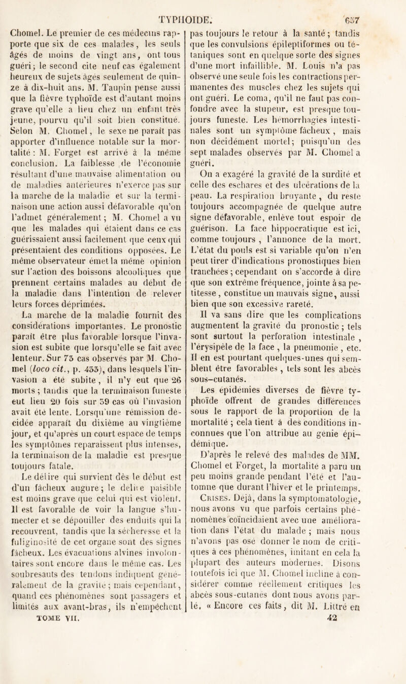 Chomel. Le premier de ces médecins rap- porte que six de ces malades, les seuls âgés de moins de vingt ans, ont tous guéri j le second cite neuf cas également heureux de sujets âgés seulement de quin- ze à dix-huit ans. M. Taupin pense aussi que la lièvre typhoïde est d’autant moins grave qu’elle a lieu chez un enfant très jeune, pourvu qu’il soit bien constitue. Selon M. Chomel, le sexe ne parait pas apporter d’influence notable sur la mor- talité : M. Forget est arrivé à la meme conclusion. La faiblesse de l’économie résultant d’une mauvaise alimentation ou de maladies antérieures n’exerce pas sur la marche de la maladie et sur la termi- naison une action aussi défavorable qu’on l’admet généralement ; M. Chomel a vu que les malades qui étaient dans ce cas guérissaient aussi facilement que ceux qui présentaient des conditions opposées. Le même observateur émet la mèmè opinion sur l’action des boissons alcooliques que prennent certains malades au début de la maladie dans l’intention de relever leurs forces déprimées. La marche de la maladie fournit des considérations importantes. Le pronostic parait être plus favorable lorsque l’inva- sion est subite que lorsqu’elle se fait avec lenteur. Sur 73 cas observés par M Cho- mel (loco cit., p. 453), dans lesquels l’in- vasion a été subite , il n’y eut que 26 morts ; taudis que la terminaison funeste eut lieu 20 fois sur 59 cas où l’invasion avait été lente. Lorsqu’une rémission dé- cidée apparait du dixième au vingtième jour, et qu’après un court espace de temps les symptômes reparaissent plus intenses, la terminaison de la maladie est presque toujours fatale. Le délire qui survient dès le début est d’un fâcheux augure; le délite paisible est moins grave que celui qui est violent. 11 est favorable de voir la langue s’hu- mecter et se dépouiller des enduits qui la recouvrent, tandis que la sécheresse et la fuliginosité de cet organe sont des signes fâcheux. Les évacuations alvines involon- taires sont encore dans le même cas. Les soubresauts des tendons indiquent géné- ralement de la gravité ; mais cependant, quand ces phénomènes sont passagers et limités aux avant-bras, ils n’empêchent tome vu. pas toujours le retour à la santé ; tandis que les convulsions épileptiformes ou té- taniques sont en quelque sorte des signes d’une mort infaillible. M. Louis n’a pas observé une seule fois les contractions per- manentes des muscles chez les sujets qui ont guéri. Le coma, qu’il ne faut pas con- fondre avec la stupeur, est presque tou- jours funeste. Les hémorrhagies intesti- nales sont un symptôme fâcheux , mais non décidément mortel; puisqu’un des sept malades observés par M. Chomel a guéri. On a exagéré la gravité de la surdité et celle des eschares et des ulcérations de la peau. La respiration bruyante , du reste toujours accompagnée de quelque autre signe défavorable, enlève tout espoir de guérison. La face hippocratique est ici, comme toujours , l’annonce de la mort. L’état du pouls est si variable qu’on n’en peut tirer d’indications pronostiques bien tranchées ; cependant on s’accorde à dire que son extrême fréquence, jointe à sa pe- titesse , constitue un mauvais signe, aussi bien que son excessive rareté. Il va sans dire que les complications augmentent la gravité du pronostic ; tels sont surtout la perforation intestinale , l’érysipèle de la face , la pneumonie , etc. Il en est pourtant quelques-unes qui sem- blent être favorables, tels sont les abcès sous-cutanés. Les épidémies diverses de fièvre ty- phoïde offrent de grandes différences sous le rapport de la proportion de la mortalité ; cela tient à des conditions in- connues que l’on attribue au génie épi- démique. D’après le relevé des malades de MM. Chomel et Forget, la mortalité a paru un peu moins grande pendant l’été et l’au- tomne que durant l’hiver et le printemps. Crises. Déjà, dans la symptomatologie, nous avons vu que parfois certains phé- nomènes coïncidaient avec une améliora- tion dans l’état du malade ; mais nous n’avons pas osé donner le nom de criti- ques à ces phénomènes, imitant en cela la plupart des auteurs modernes. Disons toutefois ici que M. Chomel incline à con- sidérer comme réellement critiques les abcès sous-cutanés dont nous avons par- lé. « Encore ces faits, dit M. Littré en 42