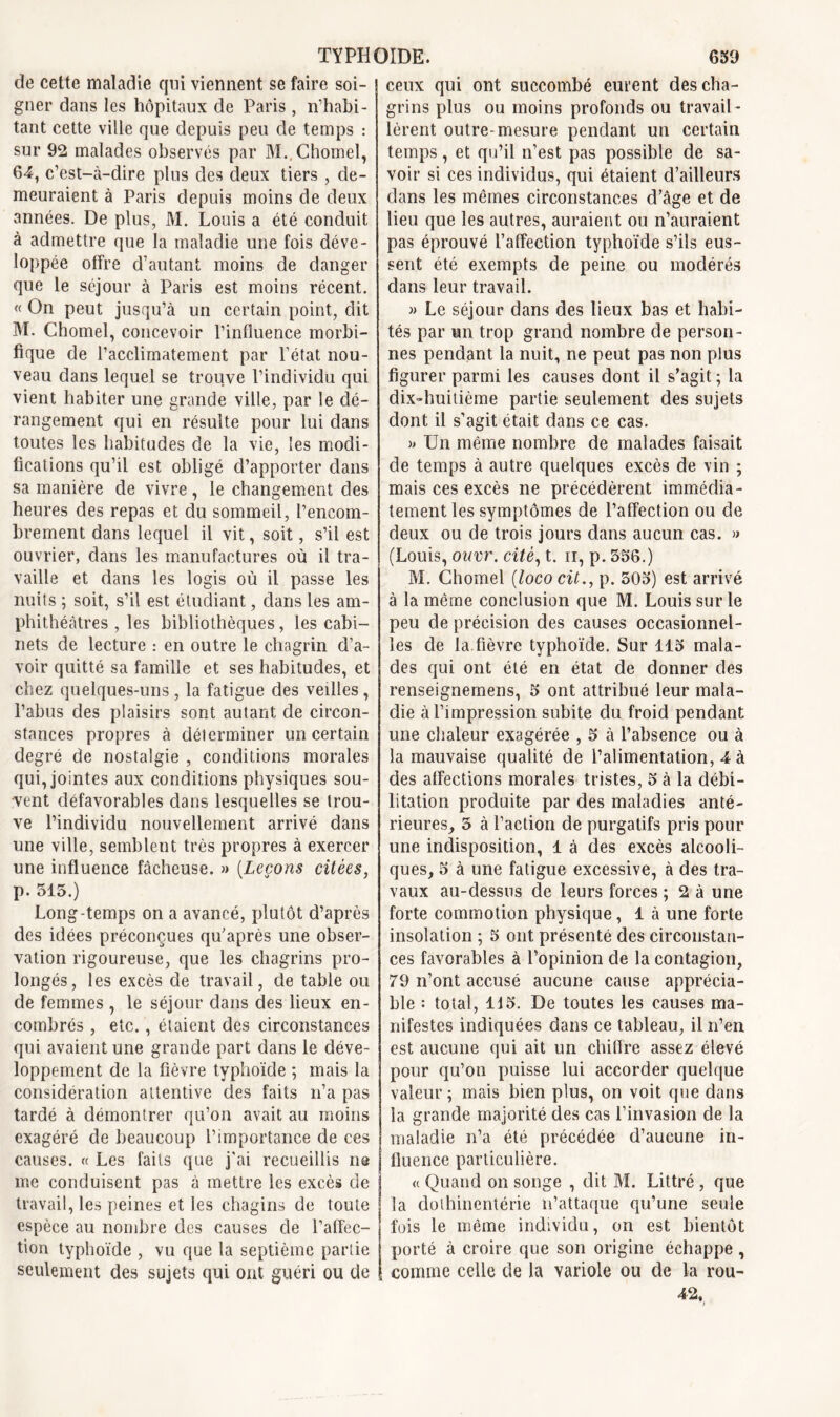 de cette maladie qui viennent se faire soi- gner dans les hôpitaux de Paris, n’habi- tant cette ville que depuis peu de temps : sur 92 malades observés par M.. Chomel, 64, c’est-à-dire plus des deux tiers , de- meuraient à Paris depuis moins de deux années. De plus, M. Louis a été conduit à admettre que la maladie une fois déve- loppée offre d’autant moins de danger que le séjour à Paris est moins récent. « On peut jusqu’à un certain point, dit M. Chomel, concevoir l’influence morbi- fique de l’acclimatement par l’état nou- veau dans lequel se trouve l’individu qui vient habiter une grande ville, par le dé- rangement qui en résulte pour lui dans toutes les habitudes de la vie, les modi- fications qu’il est obligé d’apporter dans sa manière de vivre, le changement des heures des repas et du sommeil, l’encom- brement dans lequel il vit, soit, s’il est ouvrier, dans les manufactures où il tra- vaille et dans les logis où il passe les nuits ; soit, s’il est étudiant, dans les am- phithéâtres , les bibliothèques, les cabi- nets de lecture : en outre le chagrin d’a- voir quitté sa famille et ses habitudes, et chez quelques-uns, la fatigue des veilles, l’abus des plaisirs sont autant de circon- stances propres à déterminer un certain degré de nostalgie , conditions morales qui, jointes aux conditions physiques sou- vent défavorables dans lesquelles se trou- ve l’individu nouvellement arrivé dans une ville, semblent très propres à exercer une influence fâcheuse. » [Leçons citées, p. 515.) Long-temps on a avancé, plutôt d’après des idées préconçues qu'après une obser- vation rigoureuse, que les chagrins pro- longés, les excès de travail, de table ou de femmes , le séjour dans des lieux en- combrés , etc., étaient des circonstances qui avaient une grande part dans le déve- loppement de la fièvre typhoïde ; mais la considération attentive des faits n’a pas tardé à démontrer qu’on avait au moins exagéré de beaucoup l’importance de ces causes. « Les faits que j'ai recueillis ne me conduisent pas à mettre les excès de travail, les peines et les chagins de toute espèce au nombre des causes de l’affec- tion typhoïde , vu que la septième partie seulement des sujets qui ont guéri ou de ceux qui ont succombé eurent des cha- grins plus ou moins profonds ou travail- lèrent outre-mesure pendant un certain temps, et qu’il n’est pas possible de sa- voir si ces individus, qui étaient d’ailleurs dans les mêmes circonstances d’âge et de lieu que les autres, auraient ou n’auraient pas éprouvé l’affection typhoïde s’ils eus- sent été exempts de peine ou modérés dans leur travail. » Le séjour dans des lieux bas et habi- tés par un trop grand nombre de person- nes pendant la nuit, ne peut pas non plus figurer parmi les causes dont il s’agit ; la dix-huitième partie seulement des sujets dont il s’agit était dans ce cas. » Un même nombre de malades faisait de temps à autre quelques excès de vin ; mais ces excès ne précédèrent immédia- tement les symptômes de l’affection ou de deux ou de trois jours dans aucun cas. » (Louis, ouvr. cité, t. n, p. 556.) M. Chomel [loco cit., p. 505) est arrivé à la même conclusion que M. Louis sur le peu de précision des causes occasionnel- les de la.fièvre typhoïde. Sur 115 mala- des qui ont été en état de donner des renseignemens, 5 ont attribué leur mala- die à l’impression subite du froid pendant une chaleur exagérée , 5 à l’absence ou à la mauvaise qualité de l’alimentation, 4 à des affections morales tristes, 5 à la débi- litation produite par des maladies anté- rieures, 5 à l’action de purgatifs pris pour une indisposition, 1 à des excès alcooli- ques, 5 à une fatigue excessive, à des tra- vaux au-dessus de leurs forces ; 2 à une forte commotion physique, 1 à une forte insolation ; 5 ont présenté des circonstan- ces favorables à l’opinion de la contagion, 79 n’ont accusé aucune cause apprécia- ble : total, 115. De toutes les causes ma- nifestes indiquées dans ce tableau, il n’en est aucune qui ait un chiffre assez élevé pour qu’on puisse lui accorder quelque valeur ; mais bien plus, on voit que dans la grande majorité des cas l’invasion de la maladie n’a été précédée d’aucune in- fluence particulière. « Quand on songe , dit M. Littré , que la dothinentérie n’attaque qu’une seule fuis le même individu, on est bientôt porté à croire que son origine échappe, comme celle de la variole ou de la rou-