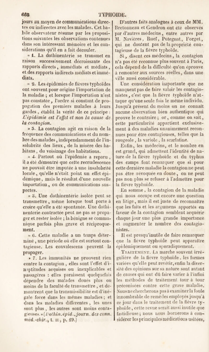 jours au moyen de communications direc- tes ou indirectes avec les malades. Cet ha- bile observateur résume par les proposi- tions suivantes les observations contenues dans son intéressant mémoire et les con- sidérations qu’il en a fait découler. « 1. La dothinentérie se transmet en raison successivement décroissante des rapports directs, immédiats et médiats , et des rapports indirects médiats et immé- diats. » 2. Les épidémies de fièvres typhoïdes ont souvent pour origine l’importation de la maladie ; et lorsque l’importation n’est pas constatée, l’ordre si constant de pro- pagation des premiers malades à leurs gardes , établit la vérité de ce principe : X’épidémie est l’effet et non la cause de la contagion. » 3. La contagion agit en raison de la fréquence des communications et du nom- bre des malades, indépendamment de l’in- salubrité des lieux, de la misère des ha- bitans , du voisinage des habitations. » 4- Partout où l’épidémie a reparu , il a été démontré que cette recrudescence ne pouvait être imputée à une insalubrité locale, qu’elle n’était point un effet épi- démique , mais le résultat d’une nouvelle importation , ou de communications sus- pectes. « 5. Une dothinentérie isolée peut se transmettre, même lorsque tout porte à croire qu’elle a été spontanée. Une dothi- nenterie contractée peut ne pas se propa- ger et rester isolée ; la bénigne se commu- nique parfois plus grave et réciproque- ment. » <6. Cette maladie a un temps déter- miné , une période où elle est surtout con- tagieuse. Les convalescens peuvent la propager. » 7. Les immunités ne prouvent rien contre la contagion, elles sont l’effet d'i- liaptitudes acquises ou inexplicables et passagères : elles paraissent quelquefois dépendre des malades doués plus ou moins de la faculté de transmettre , et dé- montrent que la transmissibilité est d’iné- gale force dans les mêmes maladies ; et dans les maladies différentes , les unes sont plus , les autres sont moins conta- gieuses.» {Vothin.épid.,journ. des conn. mèd.-chir., t. n , p. 19.) D’autres faits analogues à ceux de MM. Bretonneau et Gendron ont été observés par d’autres médecins, entre autres par M. Navières, Ruef, Putegnat, Forget, qui ne doutent pas de la propriété con- tagieuse de la fièvre typhoïde. Si, disent ces médecins, la contagion n’a pas été reconnue plus souvent à Paris, cela dépend de la difficulté qu’on éprouve à remonter aux sources réelles, dans une ville aussi considérable. Une considération importante que ne manquent pas de faire valoir les contagio- nistes, c’est que la fièvre typhoïde n’at- taque qu’une seule fois le même individu. Jusqu’à présent du moins on ne connaît aucune observation bien authentique qui prouve le contraire; or, comme on sait, cette particularité appartient exclusive- ment à des maladies unanimement recon- nues pour être contagieuses, telles que la rougeole , la variole , la scarlatine. Enfin, les médecins, et le nombre en est grand, qui admettent l’identité de na- ture de la fièvre typhoïde et du typhus des camps font remarquer que si pour cette dernière maladie la contagionne peut pas être révoquée en doute, on ne peut pas non plus se refuser à l’admettre pour la fièvre typhoïde. En somme , la contagion de la maladie qui nous occupe est encore une question en litige, mais il est juste de reconnaître que les faits et les argumens apportés en faveur de la contagion semblent acquérir chaque jour une plus grande importance et augmenter le nombre des contagio- nistes. Il est presqu’inutile de faire remarquer que la fièvre typhoïde peut apparaître épidémiquement ou sporadiquement. Traitement. La marche souvent irré- gulière de la fiovre typhoïde , les formes variées qu’elle peut revêtir, enfin la diver- sité des opinions sur sa nature sont autant de causes qui ont dû faire varier à l'infini les méthodes de traitement tour à tour préconisées contre cette grave maladie. Nous ne chercherons pas à examiner la foule innombrable de remèdes employés jusqu’à ce jour dans le traitement de la fièvre ty- phoïde , cette revue serait aussi inutile que fastidieuse ; nous nous bornerons à con- sidérer les principales médications usitées,