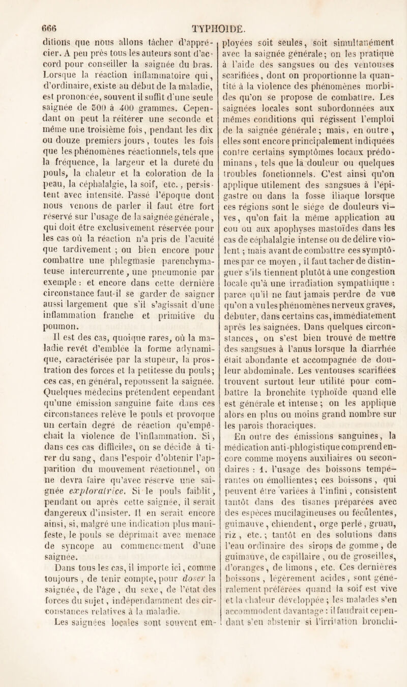 ditions que nous allons tâcher d'appré- cier. A peu près tous les auteurs sont d’ac- cord pour conseiller la saignée du bras. Lorsque la réaction inflammatoire qui, d’ordinaire, existe au début de la maladie, est prononcée, souvent il suflit d’une seule saignée de 500 à 400 grammes. Cepen- dant on peut la réitérer une seconde et même une troisième fois, pendant les dix ou douze premiers jours, toutes les fois que les phénomènes réactionnels, tels que la fréquence, la largeur et la dureté du pouls, la chaleur et la coloration de la peau, la céphalalgie, la soif, etc., persis- tent avec intensité. Passé l’époque dont nous venons de parler il faut être fort réservé sur l’usage de la saignée générale, qui doit être exclusivement réservée pour les cas où la réaction n’a pris de l’acuité que tardivement ; ou bien encore pour combattre une phîegmasie parenchyma- teuse intercurrente, une pneumonie par exemple : et encore dans cette dernière circonstance faut-il se garder de saigner aussi largement que s’il s’agissait d’une inflammation franche et primitive du poumon. Il est des cas, quoique rares, où la ma- ladie revêt d’emblée la forme adynami- que, caractérisée par la stupeur, la pros- tration des forces et la petitesse du pouls; ces cas, en général, repoussent la saignée. Quelques médecins prétendent cependant qu’une émission sanguine faite dans ces circonstances relève le pouls et provoque un certain degré de réaction qu’empê- chait la violence de l’inflammation. Si, dans ces cas difficiles, on se décide à ti- rer du sang, dans l’espoir d’obtenir l’ap- parition du mouvement réactionnel, on ne devra faire qu’avec réserve une sai- gnée exploratrice. Si le pouls faiblit, pendant ou après cette saignée, il serait dangereux d’insister. Il en serait encore ainsi, si, malgré une indication plus mani- feste, le pouls se déprimait avec menace de syncope au commencement d’une saignée. Dans tous les cas, il importe ici, comme toujours , de tenir compte, pour doser la saignée, de l’âge , du sexe, de l’état des forces du sujet, indépendamment des cir- constances relatives à la maladie. Les saignées locales sont souvent em- ployées soit seules, soit simultanément avec la saignée générale; on les pratique à l’aide des sangsues ou des ventouses scarifiées, dont on proportionne la quan- tité à la violence des phénomènes morbi- des qu’on se propose de combattre. Les saignées locales sont subordonnées aux mêmes conditions qui régissent l’emploi de la saignée générale; mais, en outre , elles sont encore principalement indiquées contre certains symptômes locaux prédo- minâtes , tels que la douleur ou quelques troubles fonctionnels. C’est ainsi qu’on applique utilement des sangsues à l’épi- gastre ou dans la fosse iliaque lorsque ces régions sont le siège de douleurs vi- ves, qu’on fait la même application au cou ou aux apophyses mastoïdes dans les cas de céphalalgie intense ou de délire vio- lent ; mais avant de combattre ces symptô- mes par ce moyen , il faut tacher de distin- guer s’ils tiennent plutôt à une congestion locale qu’à une irradiation sympathique : parce qu’il ne faut jamais perdre de vue qu’on a vu les phénomènes nerveux graves, débuter, dans certains cas, immédiatement après les saignées. Dans quelques circon- stances, on s’est bien trouvé de mettre des sangsues à l’anus lorsque la diarrhée était abondante et accompagnée de dou- leur abdominale. Les ventouses scarifiées trouvent surtout leur utilité pour com- battre la bronchite typhoïde quand elle est générale et intense ; on les applique alors en plus ou moins grand nombre sur les parois thoraciques. Eu outre des émissions sanguines, la médication anti-phlogistique comprend en- core comme moyens auxiliaires ou secon- daires : 1. l’usage des boissons tempé- rantes ou émollientes; ces boissons, qui peuvent être variées à l’infini, consistent tantôt dans des tisanes préparées avec des espèces mucilagineuses ou féculentes, guimauve, chiendent, orge perlé , gruau, riz , etc. ; tantôt en des solutions dans l’eau ordinaire des sirops de gomme , de guimauve, de capillaire , ou de groseilles, d’oranges, de limons, etc. Ces dernières boissons, légèrement acides , sont géné- ralement préférées quand la soif est vive et la chaleur développée ; les malades s’en accommodent davantage : il faudrait cepen- dant s’en abstenir si l’irri»ation bronchi-