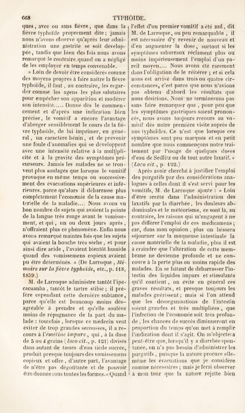 ques, avec ou sans fièvre, que dans la fièvre typhoïde proprement dite; jamais nous n’avons observé qu’après leur admi- nistration une gastrite se soit dévelop- pée, tandis que bien des fois nous avons remarqué le contraire quand on a négligé de les employer en temps convenable. » Loin de devoir être considérés comme des moyens propres à faire naître la fièvre typhoïde, il faut, au contraire, les regar- der comme les agens les plus salutaires pour empêcher son apparition et modérer son intensité Donné dès le commen- cement et d’après une indication bien précise, le vomitif a encore l’avantage d’abréger sensiblement le cours de la fiè- vre typhoïde, de lui imprimer, en géné- ral, un caractère bénin, et de prévenir une foule d'anomalies qui se développent avec une intensité relative à la multipli- cité et à la gravité des symptômes pré- curseurs. Jamais les malades ne se trou- vent plus soulagés que lorsque le vomitif provoque en même temps ou successive- ment des évacuations supérieures et infé- rieures, parce qu’alors il débarrasse plus complètement l’économie de la cause ma- térielle de la maladie.... Nous avons vu bon nombre de sujets qui avaient la pointe de la langue très rouge avant le vomisse- ment, et qui, un ou deux jours après, n’offraient plus ce phénomène. Enfin nous avons remarqué maintes fois que les sujets qui avaient la bouche très sèche , et pour ainsi dire aride , l’avaient bientôt humide quand des vomissemens copieux avaient pu être déterminés. » (De Larroque , Mé- moire sur la fièvre typhoïde, etc., p. 118, 1859.) M. de Larroque administre tantôt l’ipé- cacuanha , tantôt le tartre stibié ; il pré- fère cependant cette dernière subtance, parce qu’elle est beaucoup moins dés- agréable à prendre et qu’elle soulève moins de répugnance de la part du ma- lade : toutefois, lorsque ce médecin veut éviter de trop grandes secousses, il a re- cours à l'émétine impure, qui, à la dose de 3 ou 4 grains ( loco citp. 121) divisés dans autant de tasses d’eau tiède sucrée, produit presque toujours des vomissemens copieux et offre, d’autre part, l’avantage de n’êtrc pas dégoûtante et de pouvoir être donnée sous toutes les formes.» Quand l’effet d’un premier vomitif a été nul, dit M. de Larroque, ou peu remarquable , il est nécessaire d’y revenir de nouveau et d’en augmenter la dose, surtout si les symptômes saburraux réclament plus ou moins impérieusement l’emploi d’un pa- reil moyen.... Nous avons été rarement dans l’obligation de le réitérer ; et si cela nous est arrivé dans trois ou quatre cir- constances, c’est parce que nous n’avions pas obtenu d’abord les résultats que nous désirions. Nous ne terminerons pas sans faire remarquer que , pour peu que les symptômes gastriques soient pronon- cés, nous avons toujours recours au vo- mitif dès notre première visite auprès de nos typhoïdes. Ce n’est que lorsque ces symptômes sont peu marqués et en petit nombre que nous commençons notre trai- tement par l’usage de quelques doses d’eau de Sedlitz ou de tout autre laxatif. » (Loco cit., p. 122.) Après avoir cherché à justifier l’emploi des purgatifs par des considérations ana- logues à celles dont il s’est servi pour les vomitifs, M. de Larroque ajoute : « Loin d’être arrêté dans l’administration des laxatifs par la diarrhée, les douleurs ab- dominales et le météorisme, ce sont là, au contraire, les raisons qui m’engagent à ne pas différer l’emploi de ces médicamens ; car, dans mon opinion , plus on laissera séjourner sur la muqueuse intestinale la cause matérielle de la maladie, plus il est à craindre que l’altération de cette mem- brane ne devienne profonde et ne con- coure à la perte plus ou moins rapide des malades. En se hâtant de débarrasser l’in- testin des liquides impurs et stimulants qu’il contient, on évite en général ces graves résultats, et presque toujours les malades guérissent ; mais si l’on attend que les désorganisations de l'intestin soient grandes et très multipliées, que l’infection de l’économie soit très profon- de , les chances de succès diminueront en proportion du temps qu’on met à remplir l’indication dont il s’agit. On m’objecteia peut-être que, lorsqu’il y a diarrhée spon- tanée, on n’a pas besoin d’administrer les purgatifs , puisque la nature procure elle- même les évacuations que je considère comme nécessaires ; mais je ferai observer à mon tour que la nature rejette bien