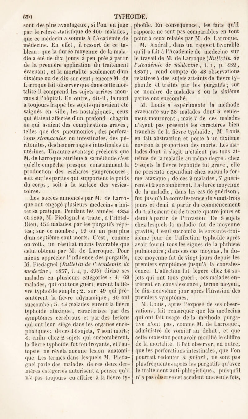 sont des plus avantageux , si l’on en juge par le relevé statistique de 100 malades , que ce médecin a soumis à l'Academie de médecine. En effet, il ressort de ce ta- bleau : que la durée moyenne de la mala- die a été de dix jours à peu près à partir de la première application du traitement évacuant, et la mortalité seulement d’un dixième ou de dix sur cent ; encore M. de Larroque fait observer que dans cette mor- talité il comprend les sujets arrivés mou- rans à l’hôpital. En outre , dit-il, la mort a toujours frappé les sujets qui avaient été saignés en ville, les nostalgiques, ceux qui étaient affectés d’un profond chagrin ou qui avaient des complications graves , telles que des pneumonies, des perfora- tions stomacales ou intestinales, des pé- ritonites, des hémorrhagies intestinales ou utérines. Un autre avantage précieux que M.de Larroque attribue à sa méthode c’est qu’elle empêche presque constamment la production des eschares gangréneuses, soit sur les parties qui supportent le poids du corps , soit à la surface des vésica- toires. Les succès annoncés par M. de Larro- que ont engagé plusieurs médecins à imi- ter sa pratique. Pendant les années 1834 et 1853, M. Piedagnel a traité , à l’Hôtel- Dieu, 134 malades par les purgatifs répé- tés ; sur ce nombre , 19 ou un peu plus d’un septième sont morts. C’est, comme on voit, un résultat moins favorable que celui obtenu par M. de Larroque. Pour mieux apprécier l’influence des purgatifs, M. Piedagnel (Bulletin de l’Académie de médecine, 1857, t. i, p. 495) divise ses malades en plusieurs catégories : 1. 69 malades, qui ont tous guéri, eurent la fiè- vre typhoïde simple; 2. sur 49 qui pré- sentèrent la fièvre adynamique , 10 ont succombé ; 5. 14 malades eurent la fièvre typhoïde ataxique , caractérisée par des symptômes cérébraux et par des lésions qui ont leur siège dans les organes encé- phaliques ; de ces 14 sujets, 7 sont morts; 4. enfin chez 2 sujets qui succombèrent, la fièvre typhoïde fut foudroyante, et l’au- topsie ne révéla aucune lésion anatomi- que. Les termes dans lesquels M. Pieda- gnel parle des malades de ces deux der- nières catégories autorisent à penser qu’il n’a pas toujours eu affaire à la fièvre ty- phoïde. En conséquence , les faits qu’il rapporte ne sont pas comparables en tout point à ceux relatés par M. de Larroque. M. Andral, dans un rapport favorable qu’il a fait à l’Académie de médecine sur le travail de M. de Larroque (Bulletin de l’Académie de médecine, t. i, p. 482, 1837), rend compte de 48 observations relatives à des sujets atteints de fièvre ty- phoïde et traités par les purgatifs ; sur ce nombre de malades 8 ou la sixième partie ont succombé. M. Louis a expérimenté la méthode évacuante sur 58 malades dont 5 seule- ment moururent ; mais 7 de ces malades n’ayant pas présenté les caractères bien tranchés de la fièvre typhoïde , M. Louis en fait abstraction et porte à un dixième environ la proportion des morts. Les ma- lades dont il s’agit n’étaient pas tous at- teints de la maladie au même degré : chez 9 sujets la fièvre typhoïde fut grave , elle ne présenta cependant chez aucun la for- me ataxique ; de ces 9 malades , 7 guéri- rent et 2 succombèrent. La durée moyenne de la maladie , dans les cas de guérison , fut jusqu’à la convalescence de vingt-trois jours et demi à partir du commencement du traitement ou de trente-quatre jours et demi à partir de l’invasion. De 8 sujets chez lesquels la maladie fut de moyenne gravité, 1 seul succomba le soixante-troi- sième jour de l’affection typhoïde après avoir fourni tous les signes de la phthisie pulmonaire ; dans ces cas moyens , la du- rée moyenne fut de vingt jours depuis les premiers symptômes jusqu’à la convales- cence. L’affection fut légère chez 14 su- jets qui ont tous guéri ; ces malades en- trèrent en convalescence, terme moyen, le dix-neuvième jour après l’invasion des premiers symptômes. M. Louis, après l’exposé de ses obser- vations , fait remarquer que les médecins qui ont fait usage de la méthode purga- tive n’ont pas , comme M. de Larroque , administré de vomitif au début, et que cette omission peut avoir modifié le chiffre de la mortalité. Il fait observer, en outre, que les perforations intestinales, que l’on pourrait redouter à priori, ne sont pas plus fréquentes après les purgatifs qu’avec le traitement anti-phlogistique , puisqu’il n’a pas observé cet accident une seule fois,