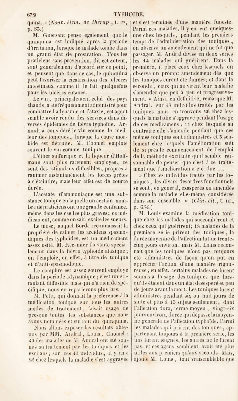 quina. » (Noue. êlém. de ihérap , t. ier, p. 55.) M. Guersant pense également que le quinquina est indiqué après la période d’irritation, lorsque le malade tombe dans un grand état de prostration. Tous les praticiens sans prévention, dit cet auteur, sont généralement d’accord sur ce point, et pensent que dans ce cas, le quinquina peut favoriser la cicatrisation des ulcères intestinaux comme il le fait quelquefois pour les ulcères cutanés. Le vin , principalement celui des pays chauds, a été fréquemment administré pour combattre l’adynamie et l’ataxie, cet agent semble avoir rendu des services dans di- verses épidémies de fièvre typhoïde. Ar- noult a considéré le vin comme le meil- leur des toniques , lorsque la cause mor- bide est détruite. M. Chomel emploie souvent le vin comme tonique. L’éther sulfurique et la liqueur d’Hoff- mann sont plus rarement employés, ce sont des stimulons diffusibles, propres à ranimer instantanément les forces prêtes à s’éteindre; mais leur effet est de courte durée. L’acétate d’ammoniaque est une sub- stance tonique en laquelle un certain nom- bre de praticiens ont une grande confiance, même dans les cas les plus graves; ce mé- dicament, comme on sait, excite les sueurs. Le musc, auquel Borda reconnaissait la propriété de calmer les accidens spasmo- diques des typhoïdes, est un médicament assez usité. M. Récamier l’a vante spécia- lement dans la fièvre typhoïde ataxique ; on l’emploie, en effet, à titre de tonique et d’anli-spasmodiquc. Le camphre est assez souvent employé dans la période adynamique ; c’est un sti- mulant diffusible mais qui n’a rien de spé- cifique, nous en reparlerons plus bas. M. Petit, qui donnait la préférence à la médication tonique sur tous les autres modes de traitement, faisait usage de presque toutes les substances que nous avons nommées et surtout du quinquina. Nous allons exposer les résultats obte- nus par MM. Audral, Louis, Chomel: 40 des malades de M. Audral ont été sou- mis au traitement par les toniques et les exciians; sur ces 40 individus, il y en a 20 chez lesquels la maladie s’est aggravée et s’est terminée d’une manière funeste. Parmi ces malades, il y en eut quelques- uns chez lesquels, pendant les premiers temps de l’administration des toniques , on observa un amendement qui ne fut que passager. M. Andral divise en deux séries les 14 malades qui guérirent. Dans la première, il place ceux chez lesquels on observa un prompt amendement dès que les toniques eurent été donnés; et dans la seconde, ceux qui ne virent leur maladie s’amender que peu à peu et progressive- ment. « Ainsi, en définitive, remarque M. Andral, sur 48 individus traités par les toniques nous en trouvons 26 chez les- quels la maladie s’aggrave pendant l’usage de ces médieamens ; 11 chez lesquels au contraire elle s’amende pendant que ces mêmes toniques sont administrés et 5 seu- lement chez lesquels l’amélioration suit de si près le commencement de l’emploi de la méthode excitante qu'il semble rai- sonnable de penser que c’est à ce traite- ment que l’amélioration a été due » Chez les individus traités par les to- niques , les divers désordres fonctionnels se sont, en général, exaspérés ou amendés comme la maladie elle-même considérée dans son ensemble. » (Clin, cit., t. iii, p. 654.) M. Louis examine la médication toni- que chez les malades qui succombèrent et chez ceux qui guérirent; 18 malades de la première série prirent des toniques , la durée moyenne de l’affection fut de trente- cinq jours environ: mais [SI. Louis recon- naît que les toniques n’ont pas toujours été administrés de façon qu’on put en apprécier l’action d’une manière rigou- reuse; en effet, certains malades ne furent soumis à l’usage des toniques que lors- qu’ils étaient dans un état désespéré et peu de jours avant la mort. Les toniques furent administrés pendant six ou huit, jours de suite et plus à 15 sujets seulement, dont l’affection dura, terme moyen , vingt-six jours environ, durée qui dépasse la moyen- ne générale de l’affection typhoïde. Parmi les malades qui prirent des toniques, ap- partenant toujours à la première série, les uns furent saignés, les autres ne le furent pas, et ces agens semblent avoir été plus utiles aux premiers qu’aux seconds. Mais, ajoute M. Louis, tout vraisemblable que