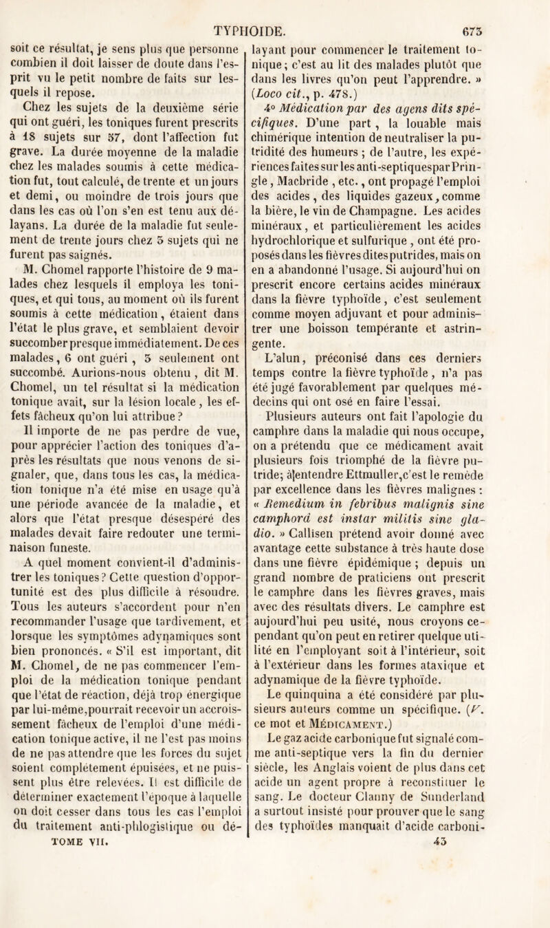 soit ce résultat, je sens plus que personne combien il doit laisser de doute dans l’es- prit vu le petit nombre de faits sur les- quels il repose. Chez les sujets de la deuxième série qui ont guéri, les toniques furent prescrits à 18 sujets sur 57, dont l’affection fut grave. La durée moyenne de la maladie chez les malades soumis à cette médica- tion fut, tout calculé, de trente et un jours et demi, ou moindre de trois jours que dans les cas où l’on s’en est tenu aux dé- layans. La durée de la maladie fut seule- ment de trente jours chez 5 sujets qui ne furent pas saignés. M. Chomel rapporte l’histoire de 9 ma- lades chez lesquels il employa les toni- ques, et qui tous, au moment où ils furent soumis à cette médication, étaient dans l’état le plus grave, et semblaient devoir succomber presque immédiatement. De ces malades, 6 ont guéri , 5 seulement ont succombé. Aurions-nous obtenu , dit M. Chomel, un tel résultat si la médication tonique avait, sur la lésion locale, les ef- fets fâcheux qu’on lui attribue ? Il importe de ne pas perdre de vue, pour apprécier l’action des toniques d’a- près les résultats que nous venons de si- gnaler, que, dans tous les cas, la médica- tion tonique n’a été mise en usage qu’à une période avancée de la maladie, et alors que l’état presque désespéré des malades devait faire redouter une termi- naison funeste. A quel moment convient-il d’adminis- trer les toniques? Cette question d’oppor- tunité est des plus difficile à résoudre. Tous les auteurs s’accordent pour n’en recommander l’usage que tardivement, et lorsque les symptômes adynamiqucs sont bien prononcés. « S’il est important, dit M. Chomel, de ne pas commencer l’em- ploi de la médication tonique pendant que l’état de réaction, déjà trop énergique par lui-même,pourrait recevoir un accrois- sement fâcheux de l’emploi d’une médi- cation tonique active, il ne l’est pas moins de ne pas attendre que les forces du sujet soient complètement épuisées, et ne puis- sent plus être relevées. I! est difficile de déterminer exactement l’époque à laquelle on doit cesser dans tous les cas l’emploi du traitement auti-phlogislique ou dé- tome vu. layant pour commencer le traitement to- nique; c’est au lit des malades plutôt que dans les livres qu’on peut l’apprendre. » (Loco cit., p. 478.) 4° Médication par des agens dits spé- cifiques. D’une part , la louable mais chimérique inteniion de neutraliser la pu- tridité des humeurs ; de l’autre, les expé- riences faites sur les anti-septiquespar Prin- gle, Macbride , etc., ont propagé l’emploi des acides , des liquides gazeux, comme la bière, le vin de Champagne. Les acides minéraux, et particulièrement les acides hydrochlorique et sulfurique , ont été pro- posés dans les fièvres dites putrides, mais on en a abandonné l’usage. Si aujourd’hui on prescrit encore certains acides minéraux dans la fièvre typhoïde, c’est seulement comme moyen adjuvant et pour adminis- trer une boisson tempérante et astrin- gente. L’alun, préconisé dans ces derniers temps contre la fièvre typhoïde , n’a pas été jugé favorablement par quelques mé- decins qui ont osé en faire l’essai. Plusieurs auteurs ont fait l’apologie du camphre dans la maladie qui nous occupe, on a prétendu que ce médicament avait plusieurs fois triomphé de la fièvre pu- tride; àjentendre Ettmuller,c’est le remède par excellence dans les fièvres malignes : « Remedium in febribus malignis sine camphora est instar militis sine gla- dio. » Callisen prétend avoir donné avec avantage eette substance à très haute dose dans une fièvre épidémique ; depuis un grand nombre de praticiens ont prescrit le camphre dans les fièvres graves, mais avec des résultats divers. Le camphre est aujourd’hui peu usité, nous croyons ce- pendant qu’on peut en retirer quelque uti- lité en l’employant soit à l’intérieur, soit à l’extérieur dans les formes ataxique et adynamique de la fièvre typhoïde. Le quinquina a été considéré par plu- sieurs auteurs comme un spécifique. (F. ce mot et Médicament.) Le gaz acide carbonique fut signalé com- me anti-septique vers la fin du dernier siècle, les Anglais voient de plus dans cet acide un agent propre à reconstituer le sang. Le docteur Clanny de Sunderlancl a surtout insisté pour prouver que le sang des typhoïdes manquait d’acide carboni- 45