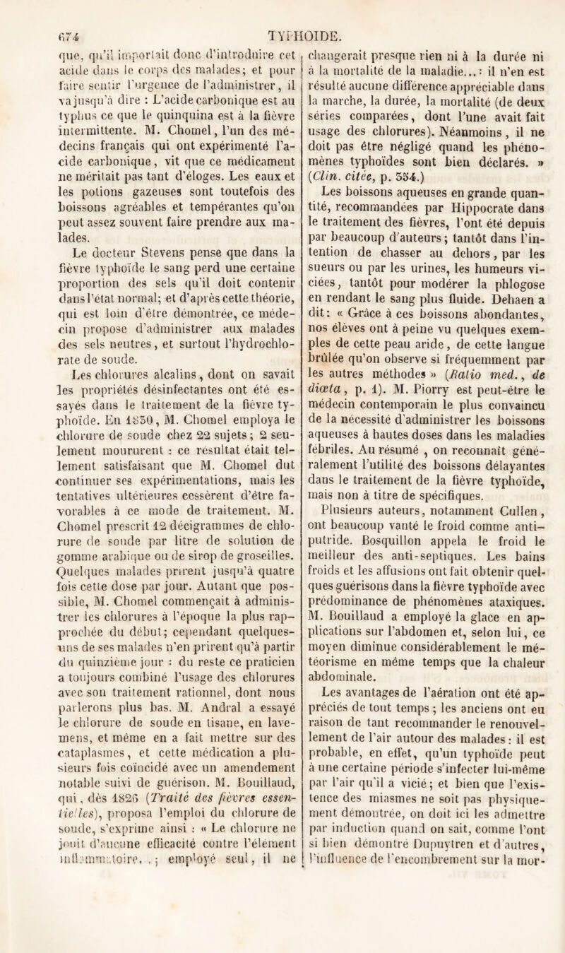 que, qu’il importait donc d’introduire cet acide dans le corps des malades; et pour faire sentir l’urgence de l’administrer, il va jusqu’à dire : L’acide carbonique est au typhus ce que le quinquina est à la lièvre intermittente. M. Chomel, l’un des mé- decins français qui ont expérimenté l’a- cide carbonique, vit que ce médicament ne méritait pas tant d’éloges. Les eaux et les potions gazeuses sont toutefois des boissons agréables et tempérantes qu’on peut assez souvent faire prendre aux ma- lades. Le docteur Stevens pense que dans la fièvre typhoïde le sang perd une certaine proportion des sels qu’il doit contenir dans l’état normal; et d’après cette théorie, qui est loin d'être démontrée, ce méde- cin propose d’administrer aux malades des sels neutres, et surtout l’hydrochlo- rate de soucie. Les chlorures alcalins, dont on savait les propriétés désinfectantes ont été es- sayés dans le traitement de la fièvre ty- phoïde. En 1850, M. Chomel employa le chlorure de soude chez 22 sujets ; 2 seu- lement moururent : ce résultat était tel- lement satisfaisant que M. Chomel dut continuer ses expérimentations, mais les tentatives ultérieures cessèrent d’être fa- vorables à ce mode de traitement. M. Chomel prescrit 12 décigrammes de chlo- rure de soude par litre de solution de gomme arabique ou de sirop de groseilles. Quelques malades prirent jusqu’à quatre fois cette dose par jour. Autant que pos- sible, M. Chomel commençait à adminis- trer les chlorures à l’époque la plus rap- prochée du début; cependant quelques- uns de ses malades n’en prirent qu’à partir du quinzième jour : du reste ce praticien a toujours combiné l’usage des chlorures avec son traitement rationnel, dont nous parlerons plus bas. M. Andral a essayé le chlorure de soude en tisane, en lave- mens, et même en a fait mettre sur des cataplasmes, et cette médication a plu- sieurs fois coïncidé avec un amendement notable suivi de guérison. M. Bouillaud, qui, dès 1826 (Traité des fièvres essen- tielles), proposa l’emploi du chlorure de soude, s’exprime ainsi : « Le chlorure ne jouit d’aucune efficacité contre l’élément inlLimmaloire, . ; employé seul, il ne changerait presque rien ni à la durée ni à la mortalité de la maladie...: il n’en est résulté aucune différence appréciable dans la marche, la durée, la mortalité (de deux séries comparées, dont l’une avait fait usage des chlorures). Néanmoins, il ne doit pas être négligé quand les phéno- mènes typhoïdes sont bien déclarés. » {Clin, citée, p. 554.) Les boissons aqueuses en grande quan- tité, recommandées par Hippocrate dans le traitement des fièvres, l’ont été depuis par beaucoup d’auteurs ; tantôt dans l’in- tention de chasser au dehors, par les sueurs ou par les urines, les humeurs vi- ciées, tantôt pour modérer la phlogose en rendant le sang plus fluide. Dehaen a dit: « Grâce à ces boissons abondantes, nos élèves ont à peine vu quelques exem- ples de cette peau aride, de cette langue brûlée qu’on observe si fréquemment par les autres méthodes » {Ralio med., de diœta, p. 1). M. Piorry est peut-être le médecin contemporain le plus convaincu de la nécessité d’administrer les boissons aqueuses à hautes doses dans les maladies fébriles. Au résumé , on reconnaît géné- ralement Futilité des boissons délayantes dans le traitement de la fièvre typhoïde, mais non à titre de spécifiques. Plusieurs auteurs, notamment Cullen, ont beaucoup vanté le froid comme anti- putride. Bosquillon appela le froid le meilleur des anti-septiques. Les bains froids et les affusions ont fait obtenir quel- ques guérisons dans la fièvre typhoïde avec prédominance de phénomènes ataxiques. M. Bouillaud a employé la glace en ap- plications sur l’abdomen et, selon lui, ce moyen diminue considérablement le mé- téorisme en même temps que la chaleur abdominale. Les avantages de l’aération ont été ap- préciés de tout temps ; les anciens ont eu raison de tant recommander le renouvel- lement de Pair autour des malades : il est probable, en effet, qu’un typhoïde peut à une certaine période s’infecter lui-même par l’air qu’il a vicié; et bien que l’exis- tence des miasmes ne soit pas physique- ment démontrée, on doit ici les admettre par induction quand on sait, comme Font si bien démontre Dupuytren et d’autres, l’influence de l'encombrement sur la mur-