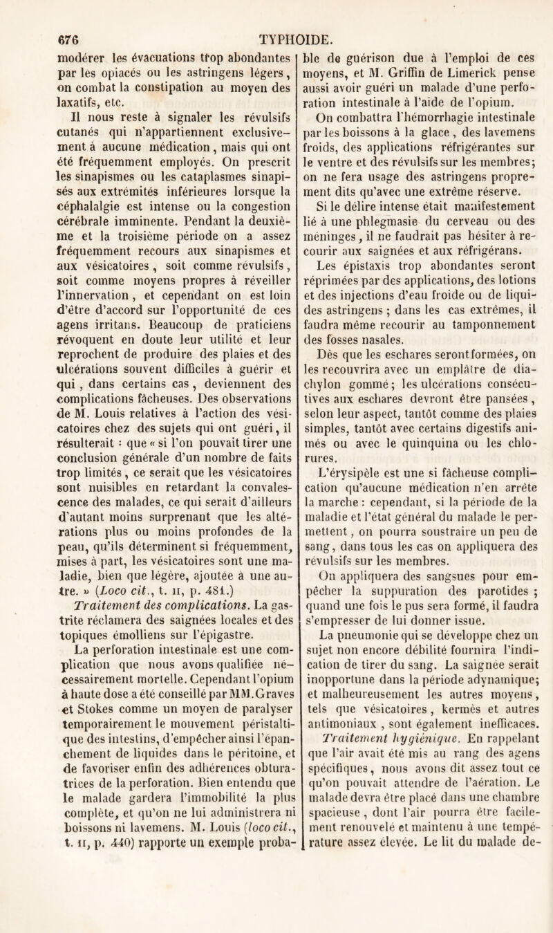 modérer les évacuations trop abondantes par les opiacés ou les astringens légers, on combat la constipation au moyen des laxatifs, etc. Il nous reste à signaler les révulsifs cutanés qui n’appartiennent exclusive- ment à aucune médication, mais qui ont été fréquemment employés. On prescrit les sinapismes ou les cataplasmes sinapi- sés aux extrémités inférieures lorsque la céphalalgie est intense ou la congestion cérébrale imminente. Pendant la deuxiè- me et la troisième période on a assez fréquemment recours aux sinapismes et aux vésicatoires , soit comme révulsifs, soit comme moyens propres à réveiller l’innervation, et cependant on est loin d’être d’accord sur l’opportunité de ces agens irritans. Beaucoup de praticiens révoquent en doute leur utilité et leur reprochent de produire des plaies et des ulcérations souvent difficiles à guérir et qui, dans certains cas, deviennent des complications fâcheuses. Des observations de M. Louis relatives à l’action des vési- catoires chez des sujets qui ont guéri, il résulterait : que « si l’on pouvait tirer une conclusion générale d’un nombre de faits trop limités, ce serait que les vésicatoires sont nuisibles en retardant la convales- cence des malades, ce qui serait d’ailleurs d’autant moins surprenant que les alté- rations plus ou moins profondes de la peau, qu’ils déterminent si fréquemment, mises à part, les vésicatoires sont une ma- ladie, bien que légère, ajoutée à une au- tre. » [Loco cit., t. îr, p. 4SI.) Traitement des complications. La gas- trite réclamera des saignées locales et des topiques émolliens sur l’épigastre. La perforation intestinale est une com- plication que nous avons qualifiée né- cessairement mortelle. Cependant l’opium à haute dose a été conseillé par MM. Graves et Stokes comme un moyen de paralyser temporairement le mouvement péristalti- que des intestins, d’empêcher ainsi l’épan- chement de liquides dans le péritoine, et de favoriser enfin des adhérences obtura- trices de la perforation. Bien entendu que le malade gardera l’immobilité la plus complète, et qu’on ne lui administrera ni boissons ni lavemens. M. Louis (loco cit., t. n, p. 440) rapporte un exemple proba- ble de guérison due à l’emploi de ces moyens, et M. Griffin de Limerick pense aussi avoir guéri un malade d’une perfo- ration intestinale à l’aide de l’opium. On combattra l'hémorrhagie intestinale par les boissons à la glace , des lavemens froids, des applications réfrigérantes sur le ventre et des révulsifs sur les membres; on ne fera usage des astringens propre- ment dits qu’avec une extrême réserve. Si le délire intense était manifestement lié à une phlegmasie du cerveau ou des méninges, il ne faudrait pas hésiter à re- courir aux saignées et aux réfrigérans. Les épistaxis trop abondantes seront réprimées par des applications, des lotions et des injections d’eau froide ou de liqui- des astringens ; dans les cas extrêmes, il faudra même recourir au tamponnement des fosses nasales. Dès que les eschares seront formées, on les recouvrira avec un emplâtre de dia- chylon gommé; les ulcérations consécu- tives aux eschares devront être pansées , selon leur aspect, tantôt comme des plaies simples, tantôt avec certains digestifs ani- més ou avec le quinquina ou les chlo- rures. L’érysipèle est une si fâcheuse compli- cation qu’aucune médication n’en arrête la marche : cependant, si la période de la maladie et l’état général du malade le per- mettent , on pourra soustraire un peu de sang, dans tous les cas on appliquera des révulsifs sur les membres. On appliquera des sangsues pour em- pêcher la suppuration des parotides ; quand une fois le pus sera formé, il faudra s’empresser de lui donner issue. La pneumonie qui se développe chez un sujet non encore débilité fournira l’indi- cation de tirer du sang. La saignée serait inopportune dans la période adynamique; et malheureusement les autres moyens, tels que vésicatoires , kermès et autres antimoniaux , sont également inefficaces. Traitement hygiénique. En rappelant que l’air avait été mis au rang des agens spécifiques, nous avons dit assez tout ce qu’on pouvait attendre de l’aération. Le malade devra être placé dans une chambre spacieuse , dont l’air pourra être facile- ment renouvelé et maintenu à une tempé- rature assez élevée. Le lit du malade de-