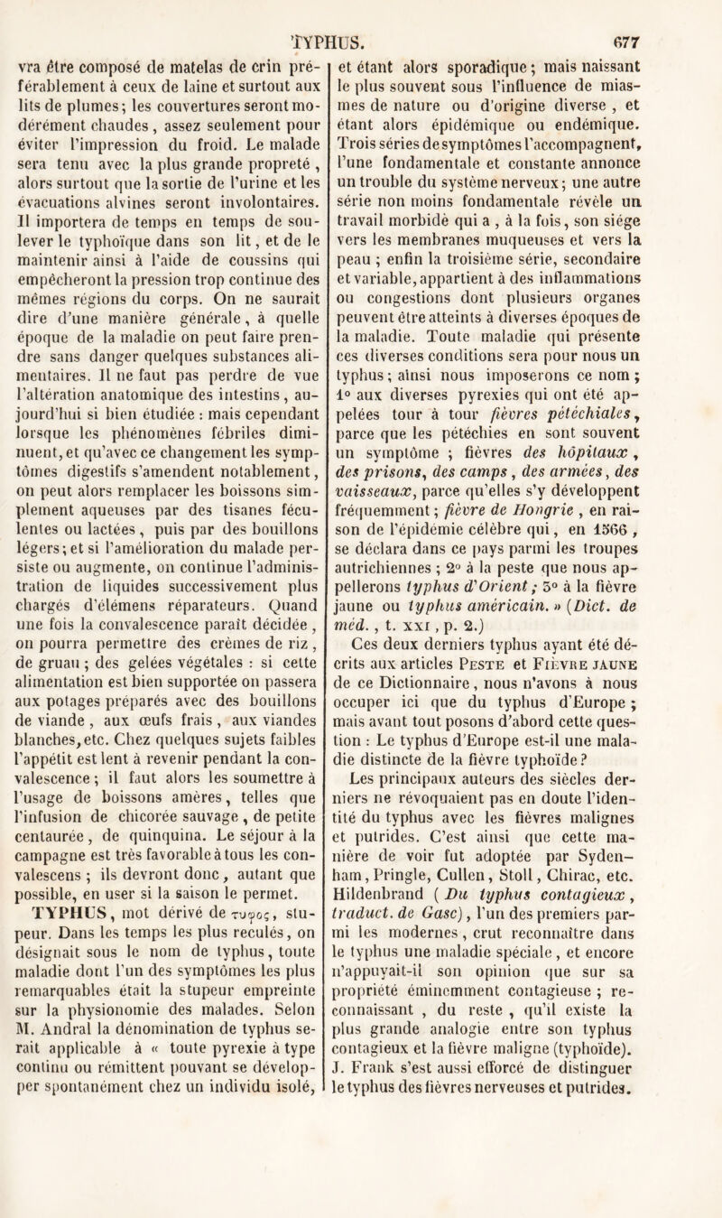 vra être composé de matelas de crin pré- férablement à ceux de laine et surtout aux lits de plumes; les couvertures seront mo- dérément chaudes , assez seulement pour éviter l’impression du froid. Le malade sera tenu avec la plus grande propreté , alors surtout que la sortie de l’urine et les évacuations alvines seront involontaires. Il importera de temps en temps de sou- lever le typhoïque dans son lit, et de le maintenir ainsi à l’aide de coussins qui empêcheront la pression trop continue des mêmes régions du corps. On ne saurait dire d'une manière générale, à quelle époque de la maladie on peut faire pren- dre sans danger quelques substances ali- mentaires. Il ne faut pas perdre de vue l’altération anatomique des intestins, au- jourd’hui si bien étudiée : mais cependant lorsque les phénomènes fébriles dimi- nuent, et qu’avec ce changement les symp- tômes digestifs s’amendent notablement, on peut alors remplacer les boissons sim- plement aqueuses par des tisanes fécu- lentes ou lactées , puis par des bouillons légers; et si l’amélioration du malade per- siste ou augmente, on continue l’adminis- tration de liquides successivement plus chargés d’élémens réparateurs. Quand une fois la convalescence paraît décidée , on pourra permettre des crèmes de riz , de gruau ; des gelées végétales : si cette alimentation est bien supportée on passera aux potages préparés avec des bouillons de viande , aux œufs frais , aux viandes blanches,etc. Chez quelques sujets faibles l’appétit est lent à revenir pendant la con- valescence ; il faut alors les soumettre à l’usage de boissons amères, telles que l’infusion de chicorée sauvage , de petite centaurée , de quinquina. Le séjour à la campagne est très favorable à tous les con- valescens ; ils devront donc, autant que possible, en user si la saison le permet. TYPHUS, mot dérivé de xu'ûoç , stu- peur. Dans les temps les plus reculés, on désignait sous le nom de typhus, toute maladie dont l’un des symptômes les plus remarquables était la stupeur empreinte sur la physionomie des malades. Selon M. Andral la dénomination de typhus se- rait applicable à « toute pyrexie à type continu ou rémittent pouvant se dévelop- per spontanément chez un individu isolé, et étant alors sporadique ; mais naissant le plus souvent sous l’influence de mias- mes de nature ou d’origine diverse , et étant alors épidémique ou endémique. Trois séries de symptômes l’accompagnent, l’une fondamentale et constante annonce un trouble du système nerveux ; une autre série non moins fondamentale révèle un travail morbide qui a , à la fois, son siège vers les membranes muqueuses et vers la peau ; enfin la troisième série, secondaire et variable, appartient à des inflammations ou congestions dont plusieurs organes peuvent être atteints à diverses époques de la maladie. Toute maladie qui présente ces diverses conditions sera pour nous un typhus ; ainsi nous imposerons ce nom ; 1° aux diverses pyrexies qui ont été ap- pelées tour à tour fièvres pétéchiales y parce que les pétéchies en sont souvent un symptôme ; fièvres des hôpitaux, des prisons, des camps, des armées, des vaisseaux, parce qu’elles s’y développent fréquemment ; fièvre de Hongrie , en rai- son de l’épidémie célèbre qui, en 1566 , se déclara dans ce pays parmi les troupes autrichiennes ; 2° à la peste que nous ap- pellerons typhus d'Orient ; 5° à la fièvre jaune ou typhus américain. » (Dict. de méd., t. xxi, p. 2.) Ces deux derniers typhus ayant été dé- crits aux articles Peste et Fièvre jaune de ce Dictionnaire, nous n’avons à nous occuper ici que du typhus d’Europe ; mais avant tout posons d'abord cette ques- tion : Le typhus d’Europe est-il une mala- die distincte de la fièvre typhoïde? Les principaux auteurs des siècles der- niers ne révoquaient pas en doute l’iden- tité du typhus avec les fièvres malignes et putrides. C’est ainsi que cette ma- nière de voir fut adoptée par Syden- ham, Pringle, Cullen, Stoll, Chirac, etc. Hildenbrand ( Du typhus contagieux, traduct. de Gasc), l’un des premiers par- mi les modernes, crut reconnaître dans le typhus une maladie spéciale, et encore n’appuyait-il son opinion que sur sa propriété éminemment contagieuse ; re- connaissant , du reste , qu’il existe la plus grande analogie entre son typhus contagieux et la fièvre maligne (typhoïde). J. Frank s’est aussi efforcé de distinguer le typhus des fièvres nerveuses et putrides.