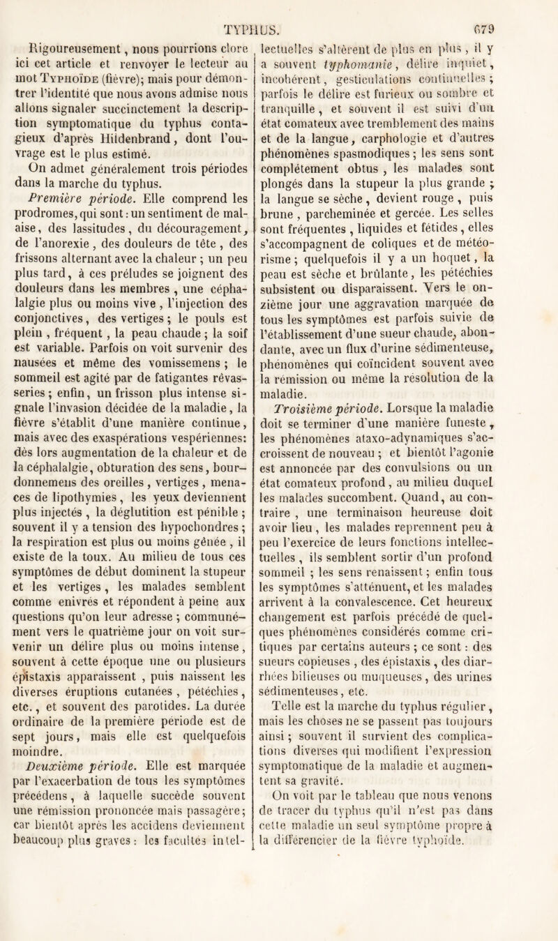 Rigoureusement, nous pourrions clore ici cet article et renvover le lecteur au j mot Typhoïde (fièvre); mais pour démon- trer l’identité que nous avons admise nous allons signaler succinctement la descrip- tion symptomatique du typhus conta- gieux d’après Hitdenbrand, dont l’ou- vrage est le plus estimé. On admet généralement trois périodes dans la marche du typhus. Première période. Elle comprend les prodromes, qui sont : un sentiment de mal- aise, des lassitudes, du découragement, de l’anorexie, des douleurs de tête , des frissons alternant avec la chaleur ; un peu plus tard, à ces préludes se joignent des douleurs dans les membres , une cépha- lalgie plus ou moins vive , l’injection des conjonctives, des vertiges ; le pouls est plein , fréquent, la peau chaude ; la soif est variable. Parfois on voit survenir des nausées et même des vomissemens ; le sommeil est agité par de fatigantes rêvas- series; enfin, un frisson plus intense si- gnale l’invasion décidée de la maladie, la fièvre s’établit d’une manière continue, mais avec des exaspérations vespériennes: dès lors augmentation de la chaleur et de la céphalalgie, obturation des sens, bour- donnemens des oreilles , vertiges , mena- ces de lipothymies , les yeux deviennent plus injectés , la déglutition est pénible ; souvent il y a tension des hypochondres ; la respiration est plus ou moins gênée , il existe de la toux. Au milieu de tous ces symptômes de début dominent la stupeur et les vertiges, les malades semblent comme enivrés et répondent à peine aux questions qu’on leur adresse ; communé- ment vers le quatrième jour on voit sur- venir un délire plus ou moins intense, souvent à cette époque une ou plusieurs épistaxis apparaissent , puis naissent les diverses éruptions cutanées , pétéchies, etc., et souvent des parotides. La durée ordinaire de la première période est de sept jours, mais elle est quelquefois moindre. Deuxième période. Elle est marquée par l’exacerbation de tous les symptômes précédons, à laquelle succède souvent une rémission prononcée mais passagère; car bientôt après les accidens deviennent beaucoup plus graves : les facultés intel- lectuelles s’altèrent de plus en plus, il y a souvent typhomanie, délire inquiet, incohérent, gesticulations continuelles; parfois le délire est furieux ou sombre et tranquille , et souvent il est suivi d’un état comateux avec tremblement des mains et de la langue, carphologie et d’autres phénomènes spasmodiques ; les sens sont complètement obtus , les malades sont plongés dans la stupeur la plus grande ; la langue se sèche , devient rouge , puis brune , parcheminée et gercée. Les selles sont fréquentes , liquides et fétides, elles s’accompagnent de coliques et de météo- risme ; quelquefois il y a un hoquet, la peau est sèche et brûlante, les pétéchies subsistent ou disparaissent. Vers le on- zième jour une aggravation marquée de tous les symptômes est parfois suivie de l’établissement d’une sueur chaude, abon- dante, avec un flux d’urine sédimenteuse, phénomènes qui coïncident souvent avec la rémission ou même la résolution de la maladie. Troisième période. Lorsque la maladie doit se terminer d’une manière funeste t les phénomènes ataxo-adynamiques s’ac- croissent de nouveau ; et bientôt l’agonie est annoncée par des convulsions ou un état comateux profond, au milieu duquel les malades succombent. Quand, au con- traire , une terminaison heureuse doit avoir lieu , les malades reprennent peu à peu l’exercice de leurs fonctions intellec- tuelles , ils semblent sortir d’un profond sommeil ; les sens renaissent ; enfin tous les symptômes s’atténuent, et les malades arrivent à la convalescence. Cet heureux changement est parfois précédé de quel- ques phénomènes considérés comme cri- tiques par certains auteurs ; ce sont : des sueurs copieuses , des épistaxis , des diar- rhées bilieuses ou muqueuses , des urines sédimenteuses, etc. Telle est la marche du typhus régulier, mais les choses ne se passent pas toujours ainsi ; souvent il survient des complica- tions diverses qui modifient l’expression symptomatique de la maladie et augmen- tent sa gravité. On voit par le tableau que nous venons de tracer du typhus qu’il n’est pas dans cette maladie un seul symptôme propre à la différencier de la fièvre typhoïde.