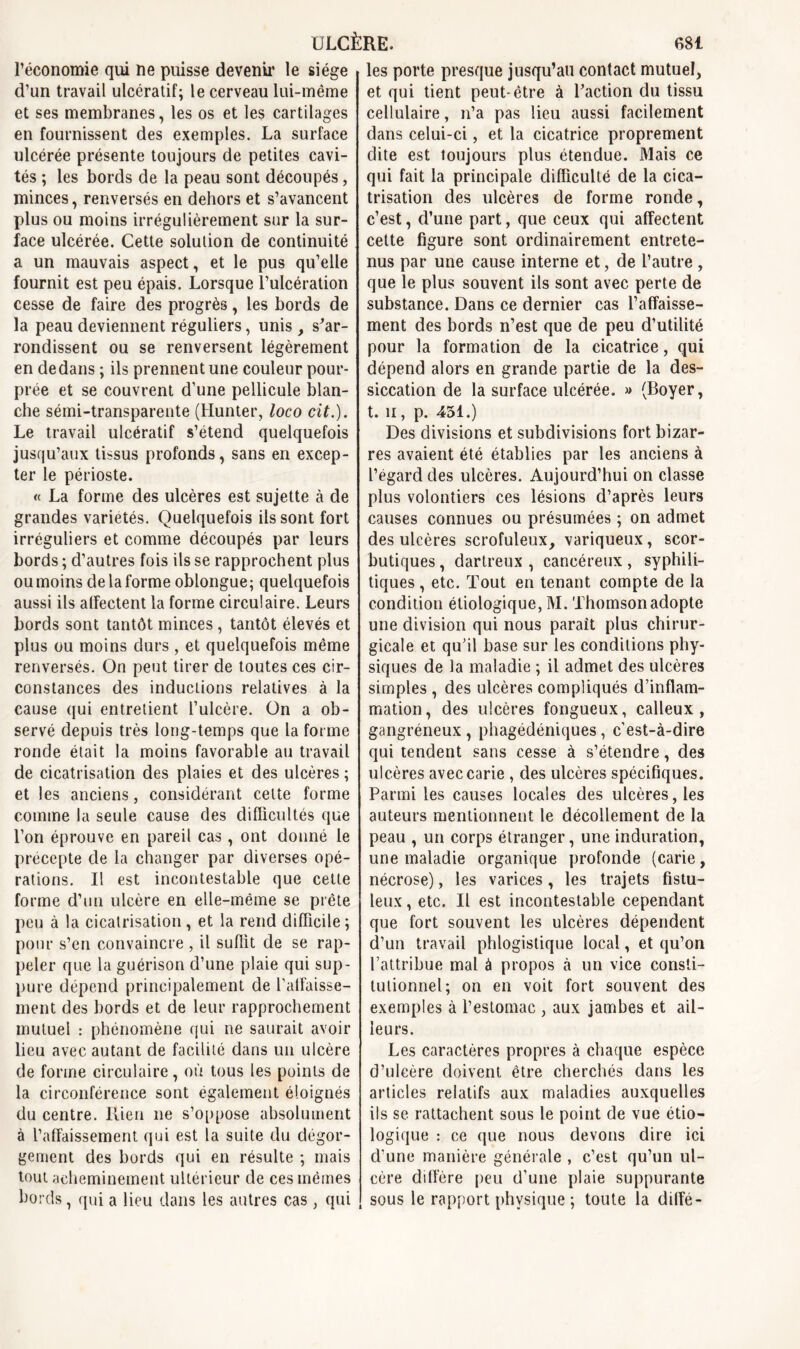 l’économie qui ne puisse devenir le siège d’un travail ulcératif; le cerveau lui-même et ses membranes, les os et les cartilages en fournissent des exemples. La surface ulcérée présente toujours de petites cavi- tés ; les bords de la peau sont découpés, minces, renversés en dehors et s’avancent plus ou moins irrégulièrement sur la sur- face ulcérée. Cette solution de continuité a un mauvais aspect, et le pus qu’elle fournit est peu épais. Lorsque l’ulcération cesse de faire des progrès, les bords de la peau deviennent réguliers, unis , s'ar- rondissent ou se renversent légèrement en dedans ; ils prennent une couleur pour- prée et se couvrent d’une pellicule blan- che sémi-transparente (Hunter, loco cit.). Le travail ulcératif s’étend quelquefois jusqu’aux tissus profonds, sans en excep- ter le périoste. « La forme des ulcères est sujette à de grandes variétés. Quelquefois ils sont fort irréguliers et comme découpés par leurs bords ; d’autres fois ils se rapprochent plus ou moins de la forme oblongue; quelquefois aussi ils affectent la forme circulaire. Leurs bords sont tantôt minces, tantôt élevés et plus ou moins durs, et quelquefois même renversés. On peut tirer de toutes ces cir- constances des inductions relatives à la cause qui entretient l’ulcère. On a ob- servé depuis très long-temps que la forme ronde était la moins favorable au travail de cicatrisation des plaies et des ulcères ; et les anciens, considérant cette forme comme la seule cause des difficultés que l’on éprouve en pareil cas, ont donné le precepte de la changer par diverses opé- rations. Il est incontestable que cette forme d’un ulcère en elle-même se prête peu à la cicatrisation , et la rend difficile ; pour s’en convaincre , il suffit de se rap- peler que la guérison d’une plaie qui sup- pure dépend principalement de l’affaisse- ment des bords et de leur rapprochement mutuel : phénomène qui ne saurait avoir lieu avec autant de facilité dans un ulcère de forme circulaire, où tous les points de la circonférence sont également éloignés du centre. Rien 11e s’oppose absolument à l’affaissement qui est la suite du dégor- gement des bords qui en résulte ; mais tout acheminement ultérieur de ces mêmes bords, qui a lieu dans les autres cas , qui les porte presque jusqu’au contact mutuel, et qui tient peut-être à l’action du tissu cellulaire, n’a pas lieu aussi facilement dans celui-ci, et la cicatrice proprement dite est toujours plus étendue. Mais ce qui fait la principale difficulté de la cica- trisation des ulcères de forme ronde, c’est, d’une part, que ceux qui affectent cette figure sont ordinairement entrete- nus par une cause interne et, de l’autre , que le plus souvent ils sont avec perte de substance. Dans ce dernier cas l’affaisse- ment des bords n’est que de peu d’utilité pour la formation de la cicatrice, qui dépend alors en grande partie de la des- siccation de la surface ulcérée. » (Boyer, t. 11, p. 451.) Des divisions et subdivisions fort bizar- res avaient été établies par les anciens à l’égard des ulcères. Aujourd’hui on classe plus volontiers ces lésions d’après leurs causes connues ou présumées ; on admet des ulcères scrofuleux, variqueux, scor- butiques , dartreux , cancéreux, syphili- tiques , etc. Tout en tenant compte de la condition étiologique, M. Thomson adopte une division qui nous parait plus chirur- gicale et qu’il base sur les conditions phy- siques de la maladie ; il admet des ulcères simples , des ulcères compliqués d’inflam- mation, des ulcères fongueux, calleux, gangréneux , phagédéniques, c’est-à-dire qui tendent sans cesse à s’étendre, des ulcères avec carie , des ulcères spécifiques. Parmi les causes locales des ulcères, les auteurs mentionnent le décollement de la peau , un corps étranger, une induration, une maladie organique profonde (carie, nécrose), les varices, les trajets fistu- leux, etc. Il est incontestable cependant que fort souvent les ulcères dépendent d’un travail phlogistique local, et qu’on l’attribue mal à propos à un vice consti- tutionnel; on en voit fort souvent des exemples à l’estomac , aux jambes et ail- leurs. Les caractères propres à chaque espèce d’ulcère doivent être cherchés dans les articles relatifs aux maladies auxquelles ils se rattachent sous le point de vue étio- logique : ce que nous devons dire ici d’une manière générale , c’est qu’un ul- cère diffère peu d’une plaie suppurante sous le rapport physique ; toute la dilfé-