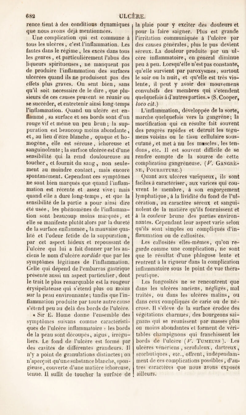 rence tient à des conditions dynamiques que nous avons déjà mentionnées. Une complication qui est commune à tous les ulcères , c’est l’inflammation. Les fautes dans le régime , les excès dans tous les genres , et particulièrement l’abus des liqueurs spiritueuses, ne manquent pas de produire l’inflammation des surfaces ulcérées quand iis ne produisent pas des effets plus graves. On sent bien, sans qu’il soit nécessaire de le dire , que plu- sieurs de ces causes peuvent se réunir ou se succéder, et entretenir ainsi long-temps l’inflammation. Quand un ulcère est en- flammé 3 sa surface et ses bords sont d’un rouge vif et même un peu brun ; la sup- puration est beaucoup moins abondante, et, au lieu d’être blanche , opaque et ho- mogène , elle est séreuse, ichoreuse et sanguinolente ; la surface ulcérée est d’une sensibilité qui la rend douloureuse au toucher, et fournit du sang, non seule- ment au moindre contact, mais encore spontanément. Cependant ces symptômes ne sont bien marqués que quand l’inflam- mation est récente et assez vive ; mais quand elle a duré long-temps , et que la sensibilité de la partie a pour ainsi dire été usée , les phénomènes de l’inflamma- tion sont beaucoup moins marqués, et elle se manifeste plutôt alors par la dureté de la surface enflammée, la mauvaise qua- lité et l’odeur fétide de la suppuration, par cet aspect hideux et repoussant de l’ulcère qui lui a fait donner par les an- ciens le nom d’ulcère sordide que par les symptômes légitimes de l’inflammation. Celle qui dépend de l’embarras gastrique présente aussi un aspect particulier, dont le trait le plus remarquable est la rougeur érysipélateuse qui s’étend plus ou moins sur la peau environnante; tandis que l’in- flammation produite par toute autre cause s’étend peu au delà des bords de t’ulcère. « Sir E. Home donne l’ensemble des symptômes suivans comme caractéristi- ques de l’ulcère inflammatoire : les bords de la peau sont découpés, aigus, irrégu- liers. Le fond de l’ulcère est formé par des cavités de différentes grandeurs. Il n’y a point de granulations distinctes; on n’aperçoit qu’une substance blanche, spon- gieuse, couverte d’une matière ichoreuse, ténue. Il suffit de toucher la surface de la plaie pour y exciter des douleurs et pour la faire saigner. Plus est grande l’irritation communiquée à l’ulcère par des causes générales, plus le pus devient séreux. La douleur produite par un ul- cère inflammatoire, en général diminue peu à peu. Lorsqu’elle n’est pas constante, qu’elle survient par paroxysmes, surtout le soir ou la nuit, et qu’elle est très vio- lente, il peut y avoir des mouvemens convulsifs des membres qui s’étendent quelquefois à d’autres parties.» (S.Cooper, loco cit.) L’inflammation, développée de la sorte, marche quelquefois vers la gangrène ; la mortification qui en résulte fait souvent des progrès rapides et détruit les tégu- mens voisins ou le tissu cellulaire sous- cutané , et met à nu les muscles, les ten- dons , etc. Il est souvent difficile de se rendre compte de la source de cette complication gangréneuse. [V. Gangrè- ne, Pourriture.) Quant aux ulcères variqueux, ils sont faciles à caractériser, aux varices qui cou- vrent le membre, à son engorgement lymphatique, à la lividité du fond de l’ul- cération, au caractère séreux et sangui- nolent de la matière qu’ils fournissent et à la couleur brune des parties environ- nantes. Cependant leur aspect varie selon qu’ils sont simples ou compliqués d’in- flammation ou de callosités. Les callosités elles-mêmes, qu’on re- garde comme une complication, ne sont que le résultat d’une phlogose lente et rentrent à la rigueur dans la complication inflammatoire sous le point de vue théra- peutique. Les fongosités ne se rencontrent que dans les ulcères anciens, négligés,mal traités, ou dans les ulcères malins, ou dans ceux compliqués de carie ou de né- crose. Il s’élève de la surface érodée des végétations charnues, des bourgeons sai- gnans qui se réunissent par masses plus ou moins abondantes et forment de véri- tables champignons qui franchissent les bords de l’ulcère ( r. Tumeurs ). Les ulcères vénériens , scrofuleux, dartreux, scorbutiques, etc.., offrent, indépendam- ment de ces complications possibles, d’au- tres caractères que nous avons exposés ailleurs.