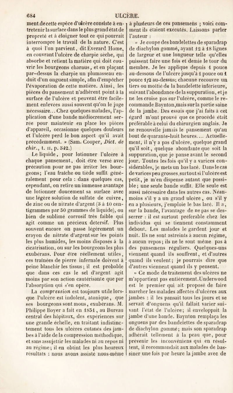 ment de cette espèce d’ulcère consiste à en- tretenir la suiTace dans le plus grand état de propreté et à éloigner tout ce qui pourrait interrompre le travail de la nature. C’est à quoi l’on parvient, ditÉverard Home, en couvrant l’ulcère de charpie sèche, qui absorbe et retient la matière qui doit cou- vrir les bourgeons charnus, et en plaçant par-dessus la charpie un plumasseau en- duit d’un onguent simple, afin d’empêcher l’évaporation de cette matière. Ainsi, les pièces du pansement n’adhèrent point à la surface de l’ulcère et peuvent être facile- ment enlevées aussi souvent qu’on le juge nécessaire... Chez quelques malades, l’ap- plication d’une bande médiocrement ser- rée pour maintenir en place les pièces d’appareil, occasionne quelques douleurs et l’ulcère perd le bon aspect qu’il avait précédemment. » (Sam. Cooper, Dict. de chir., t. ii, p. 542.) Le liquide, pour lotionner l’ulcère à chaque pansement, doit être versé avec précaution pour ne pas irriter les bour- geons; l’eau fraîche ou tiède suffit géné- ralement pour cela : dans quelques cas, cependant, on retire un immense avantage de lotionner doucement sa surface avec une légère solution de sulfate de cuivre, de zinc ou de nitrate d’argent (5 à 10 cen- tigrammes par 50 grammes de liquide), ou bien de sublimé corrosif très faible qui agit comme un précieux détersif. Plus souvent encore on passe légèrement un crayon de nitrate d’argent sur les points les plus humides, les moins disposés à la cicatrisation, ou sur les bourgeons les plus exubérans. Pour être réellement utiles, ces traînées de pierre infernale doivent à peine blanchir les tissus ; il est probable que dans ces cas le sel d’argent agit moins par son action cautérisante que par l’absorption qui s’en opère. La compression est toujours utile lors- que l’ulcère est indolent, atonique, que ses bourgeons sont mous, exubérans. M. Philippe Boyer a fait en 1851, au Bureau central des hôpitaux, des expériences sur une grande échelle, en traitant indistinc- tement tous les ulcères cutanés des jam- bes à l’aide de la compression méthodique, et sans assujettir les malades ni au repos ni au régime; il en obtint les plus heureux résultats : nous avons assisté nous-même à plusieurs de ces pansemens ; voici com- ment ils étaient exécutés. Laissons parler l’auteur : « Je coupe des bandelettes de sparadrap de diachylon gommé, ayant 12 à 18 lignes de largeur et une longueur telle qu’elles puissent faire une fois et demie le tour du membre. Je les applique depuis 1 pouce au-dessous de l’ulcère jusqu’à 1 pouce ou 1 pouce 1/2 au-dessus; chacune recouvre un tiers ou moitié de la bandelette inférieure, suivant l’abondance de la suppuration, et je ne les croise pas sur l’ulcère, comme le re- commande Baynton,maissurla partie saine de la jambe. Des essais que j’ai faits à cet égard m’ont prouvé que ce procédé était préférable à celui du chirurgien anglais. Je ne renouvelle jamais le pansement qu’au bout de quarante-huit heures.... Actuelle- ment, il n’y a pas d’ulcère, quelque grand qu’il soit, quelque abondante que soit la suppuration, que je panse avant le second jour. Toutes les fois qu’il y a varices con- sidérables, je mets un bas lacé. Dans le cas de varices peu grosses,surtout si l’ulcère est petit, je m’en dispense autant que possi- ble; une seule bande suffit. Elle seule est aussi nécessaire dans les autres cas. Néan- moins s’il y a un grand ulcère, ou s’il y en a plusieurs, j’emploie le bas lacé. Il a, sur la bande, l’avantage de ne pas se des- serrer : il est surtout préférable chez les individus qui se tiennent constamment debout. Les malades le gardent jour et nuit. Ils ne sont astreints à aucun régime, à aucun repos ; ils ne le sont même pas à des pansemens réguliers. Quelques-uns viennent quand ils souffrent, et d’autres quand ils veulent; je pourrais dire que d’autres viennent quand ils y pensent. » Ce mode de traitement des ulcères ne m’appartient pas entièrement.Underwood est le premier qui ait proposé de faire marcher les malades affectés d’ulcères aux jambes : il les pansait tous les jours et se servait d’onguens qu’il fallait varier sui- vant l’état de l’ulcère; il enveloppait la jambe d’une bande. Baynton remplaça les onguens par des bandelettes de sparadrap de diachylon gommé; mais son sparadrap adhérait tellement à la peau que, pour prévenir les inconvéniens qui en résul- tent, il recommandait aux malades de bas- siner une fois par heure la jambe avec de