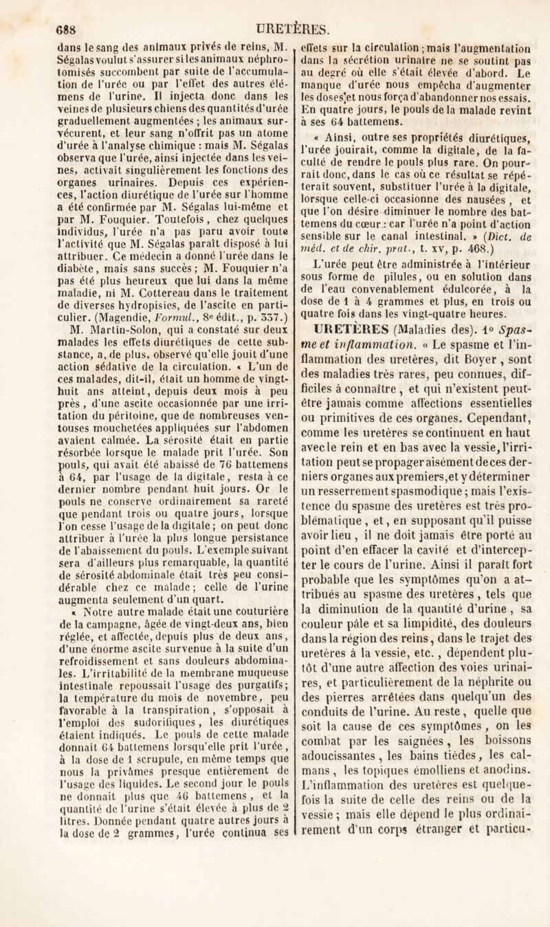 dans le sang des animaux privés de reins, M. Ségalas voulut s’assurer si les animaux néphro- tomisés succombent par suite de l’accumula- tion de l’urée ou par l’effet des autres élé- mens de l’urine. Il injecta donc dans les veines de plusieurs chiens des quantités d’urée graduellement augmentées ; les animaux sur- vécurent, et leur sang n’offrit pas un atome d’urée à l’analyse chimique : mais M. Ségalas observa que l’urée, ainsi injectée dans les vei- nes, activait singulièrement les fonctions des organes urinaires. Depuis ces expérien- ces, l’action diurétique de l’urée sur l’homme a été confirmée par M. Ségalas lui-même et par M. Fouquier. Toutefois, chez quelques individus, l’urée n’a pas paru avoir toute l’activité que M. Ségalas paraît disposé à lui attribuer. Ce médecin a donné l’urée dans le diabète, mais sans succès; M. Fouquier n’a pas été plus heureux que lui dans la même maladie, ni M. Cottereau dans le traitement de diverses hydropisies, de l’ascite en parti- culier. (Magendie, Formul., 8e édit., p. 357.) M. Martin-Solon, qui a constaté sur deux malades les effets diurétiques de cette sub- stance, a, de plus, observé qu’elle jouit d’une action sédative de la circulation. « L'un de ces malades, dit-il, était un homme de vingt- huit ans atteint, depuis deux mois à peu près , d’une ascite occasionnée par une irri- tation du péritoine, que de nombreuses ven- touses mouchetées appliquées sur l’abdomen avaient calmée. La sérosité était en partie résorbée lorsque le malade prit l’urée. Son pouls, qui avait été abaissé de 76 battemens à 64, par l’usage de la digitale, resta à ce dernier nombre pendant huit jours. Or le pouls ne conserve ordinairement sa rareté que pendant trois ou quatre jours, lorsque l’on cesse l’usage de la digitale ; on peut donc attribuer à l’urée la plus longue persistance de l’abaissement du pouls. L’exemple suivant sera d’ailleurs plus remarquable, la quantité de sérosité abdominale était très peu consi- dérable chez ce malade ; celle de l’urine augmenta seulement d’un quart. « Notre autre malade était une couturière de la campagne, âgée de vingt-deux ans, bien réglée, et affectée, depuis plus de deux ans, d’une énorme ascite survenue à la suite d’un refroidissement et sans douleurs abdomina- les. L’irritabilité de la membrane muqueuse intestinale repoussait l’usage des purgatifs; la température du mois de novembre, peu favorable à la transpiration , s'opposait à l’emploi des sudorifiques, les diurétiques étaient indiqués. Le pouls de cette malade donnait 64 battemens lorsqu’elle prit l’urée , à la dose de 1 scrupule, en même temps que nous la privâmes presque entièrement de l’usage des liquides. Le second jour le pouls ne donnait plus que 46 battemens , et la quantité de l’urine s’était élevée à plus de 2 litres. Donnée pendant quatre autres jours à la dose de 2 grammes, l’urée continua ses effets sur la circulation ; mais l’augmentation dans la sécrétion urinaire ne se soutint pas au degré où elle s’était élevée d’abord. Le manque d’urée nous empêcha d’augmenter les doses’et nous força d’abandonner nos essais. En quatre jours, le pouls de la malade revint à ses 64 battemens. « Ainsi, outre ses propriétés diurétiques, l’urée jouirait, comme la digitale, de la fa- culté de rendre le pouls plus rare. On pour- rait donc, dans le cas où ce résultat se répé- terait souvent, substituer l’urée à la digitale, lorsque celle-ci occasionne des nausées , et que l’on désire diminuer le nombre des bat- temens du cœur .* car l’urée n’a point d’action sensible sur le canal intestinal. » (Dict. de méd. et de chir. prat., t. xv, p. 468.) L’urée peut être administrée à l’intérieur sous forme de pilules, ou en solution dans de l’eau convenablement édulcorée, à la dose de 1 à 4 grammes et plus, en trois ou quatre fois dans les vingt-quatre heures. URETÈRES (Maladies des). 1° Spas- me et inflammation. « Le spasme et l’in- flammation des uretères, dit Boyer , sont des maladies très rares, peu connues, dif- ficiles à connaître , et qui n’existent peut- être jamais comme affections essentielles ou primitives de ces organes. Cependant, comme les uretères se continuent en haut avec le rein et en bas avec la vessie, l’irri- tation peutsepropageraisémentdeces der- niers organes aux premiers,et y déterminer un resserrement spasmodique ; mais l’exis- tence du spasme des uretères est très pro- blématique , et, en supposant qu’il puisse avoir lieu , il ne doit jamais être porté au point d’en effacer la cavité et d’intercep- ter le cours de l’urine. Ainsi il paraît fort probable que les symptômes qu’on a at- tribués au spasme des uretères , tels que la diminution de la quantité d’urine, sa couleur pâle et sa limpidité, des douleurs dans la région des reins, dans le trajet des uretères à la vessie, etc., dépendent plu- tôt d’une autre affection des voies urinai- res, et particulièrement de la néphrite ou des pierres arrêtées dans quelqu’un des conduits de l’urine. Au reste , quelle que soit la cause de ces symptômes, on les combat par les saignées, les boissons adoucissantes, les bains tièdes, les caï- mans , les topiques émolliens et anodins. L’inflammation des uretères est quelque- fois la suite de celle des reins ou de la vessie ; mais elle dépend le plus ordinai- rement d’un corps étranger et particu-