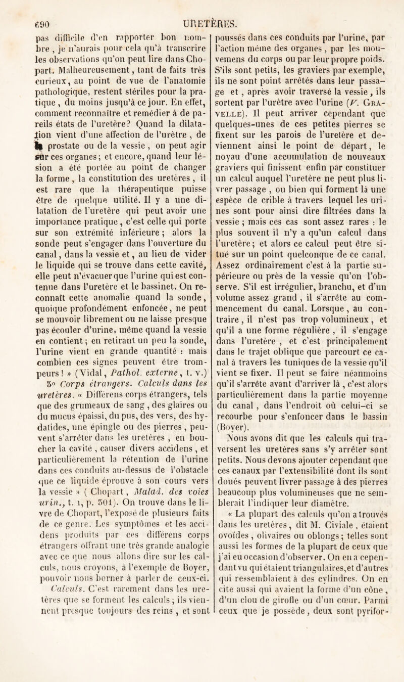 pas difficile d’en rapporter bon nom- bre , je n’aurais pour cela qu’à transcrire les observations qu’on peut lire dansCho- part. Malheureusement, tant de faits très curieux, au point de vue de l’anatomie pathologique, restent stériles pour la pra- tique , du moins jusqu’à ce jour. En effet, comment reconnaître et remédier à de pa- reils états de l’uretère? Quand la dilata- tion vient d’une affection de l’urètre , de || prostate ou de la vessie, on peut agir sur ces organes; et encore, quand leur lé- sion a été portée au point de changer la forme , la constitution des uretères, il est rare que la thérapeutique puisse être de quelque utilité. 11 y a une di- latation de l’uretère qui peut avoir une importance pratique , c’est celle qui porte sur son extrémité inférieure ; alors la sonde peut s’engager dans l’ouverture du canal, dans la vessie et, au lieu de vider le liquide qui se trouve dans cette cavité, elle peut n’évacuer que l’urine qui est con- tenue dans l’uretère et le bassinet. On re- connaît cette anomalie quand la sonde, quoique profondément enfoncée, ne peut se mouvoir librement ou ne laisse presque pas écouler d’urine, même quand la vessie en contient ; en retirant un peu la sonde, l’urine vient en grande quantité : mais combien ces signes peuvent être trom- peurs! » (Vidal, Pathol, externe, t. y.) 5° Corps étrangers. Calculs dans les uretères. « Différens corps étrangers, tels que des grumeaux de sang , des glaires ou du mucus épaissi, du pus, des vers, des hy- datides, une épingle ou des pierres , peu- vent s’arrêter dans les uretères , en bou- cher la cavité , causer divers accidens , et particulièrement la rétention de l’urine dans ces conduits au-dessus de l’obstacle que ce liquide éprouve à son cours vers la vessie » ( Chopart, Malad. des voies urxn.y t. 1, p. 501). On trouve dans le li- vre de Chopart, l’exposé de plusieurs faits de ce genre. Les symptômes et les acci- dens produits par ces différens corps étrangers offrant une très grande analogie avec ce que nous allons dire sur les cal- culs, nous croyons, à l’exemple de Boyer, pouvoir nous borner à parler de ceux-ci. Calculs. C’est, rarement dans les ure- tères que se forment les calculs; ils vien- nent presque toujours des reins, et sont poussés dans ces conduits par l’urine, par l’action même des organes , par les mou- vemens du corps ou par leur propre poids. S’ils sont petits, les graviers par exemple, ils ne sont point arrêtés dans leur passa- ge et , après avoir traversé la vessie, ils sortent par l’urètre avec l’urine (V. Gra- velle). Il peut arriver cependant que quelques-unes de ces petites pierres se fixent sur les parois de l’uretère et de- viennent ainsi le point de départ, le noyau d’une accumulation de nouveaux graviers qui finissent enfin par constituer un calcul auquel l’uretère ne peut plus li- vrer passage , ou bien qui forment là une espèce de crible à travers lequel les uri- nes sont pour ainsi dire filtrées dans la vessie ; mais ces cas sont assez rares : le plus souvent il n’y a qu’un calcul dans l’uretère; et alors ce calcul peut être si- tué sur un point quelconque de ce canal. Assez ordinairement c’est à la partie su- périeure ou près de la vessie qu’on l’ob- serve. S’il est irrégulier, branchu, et d’un volume assez grand , il s’arrête au com- mencement du canal. Lorsque , au con- traire , il n’est pas trop volumineux, et qu’il a une forme régulière , il s’engage dans l’uretère , et c’est principalement dans le trajet oblique que parcourt ce ca- nal à travers les tuniques de la vessie qu’il vient se fixer. Il peut se faire néanmoins qu’il s’arrête avant d’arriver là , c’est alors particulièrement dans la partie moyenne du canal , dans l’endroit où celui-ci se recourbe pour s’enfoncer dans le bassin (Boyer). Nous avons dit que les calculs qui tra- versent les uretères sans s’y arrêter sont petits. Nous devons ajouter cependant que ces canaux par l’extensibilité dont ils sont doués peuvent livrer passage à des pierres beaucoup plus volumineuses que ne sem- blerait l’indiquer leur diamètre. « La plupart des calculs qu’on a trouvés dans les uretères, dit M. Civiale , étaient ovoïdes , olivaires ou oblongs; telles sont aussi les formes de la plupart de ceux que j’ai eu occasion d’observer. On en a cepen- dant vu qui étaient triangulaires,et d’autres qui ressemblaient à des cylindres. On en cite aussi qui avaient la forme d’un cône, d’un clou de girofle ou d’un cœur. Parmi ceux que je possède, deux sont pyrifor-