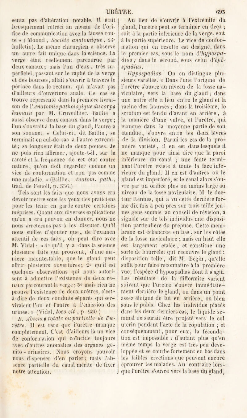 URÈTRE. 695 senta pas d’altération notable. Il était brusquement rétréci au niveau de l’ori- fice de communication avec la fausse rou- te » ( Monod , Société anatomique , 14e bulletin). Le même chirurgien a observé un autre fait unique dans la science. La verge était réellement parcourue par deux canaux ; mais l’un d’eux , très su- perficiel, passant sur le raphé de la verge et des bourses, allait s’ouvrir à travers le périnée clans le rectum, qui n’avait pas d’ailleurs d’ouverture anale. Ce cas se trouve représenté dans la première livrai- son de Y Anatomie pathologique du corp $ humain par M. Cruveilhier. Bailiie a aussi observé deux canaux clans la verge; l’un s’ouvrait à la base du gland, l’autre à son sommet. « Celui-ci, dit Bailiie, se terminait en cul-de-sac à l’autre extrémi- té ; sa longueur était de deux pouces. Je ne puis rien affirmer, ajoute-t-il, sur la rareté et la fréquence de cet état contre nature, qu’on doit regarder comme un vice de conformation et non pas comme une maladie. » (Bailiie, Anatom. path., trad. de Fenoll, p. 556.) Tels sont les faits que nous avons cru devoir mettre sous les yeux des praticiens pour les tenir en garde contre certaines méprises. Quant aux diverses explications qu’on a cru pouvoir en donner, nous ne nous arrêterons pas à les discuter. Qu’il nous suffise d’ajouter que, de l’examen attentif de ces faits , on peut dire avec M. Yidal : « 1° qu’il y a dans la science plusieurs faits qui prouvent, d’une ma-, nière incontestable, que le gland peut offrir plusieurs ouvertures ; 2° qu’il est quelques observations qui nous autori- sent à admettre l’existence de deux ca- naux parcourant la verge ; 5° mais rien ne prouve l’existence de deux urètres, c’est- à-dire de deux conduits séparés qui ser- viraient l’un et l’autre à l’émission des urines. » (Vidal, loco citp. 230 ) B. Absence totale oupartielle de l'u- rètre. Il est rare que i’urètre manque complètement. C’est d’ailleurs là un vice de conformation qui coïncide toujours avec d’autres anomalies clés organes gé- nito-urinaires. Nous croyons pouvoir nous dispenser d’en parler; mais l’ab- sence partielle du canal mérite de fixer notre attention. Au lieu de s’ouvrir à l’extrémité du gland, l’urètre peut se terminer en deçà ; soit à la partie inférieure de la verge, soit à la partie supérieure. Le vice de confor- mation qui en résulte est désigné, dans le premier cas, sous le nom d'hypospa- dias ; dans le second, sous celui d'épi- spadias. Hypospadias. On en distingue plu- sieurs variétés. « Dans l’une l’origine de l’urètre s’ouvre au niveau de la fosse na- viculaire, vers la base du gland ; dans une autre elle a lieu entre le gland et la racine des bourses; dans la troisième, le scrotum est fendu d’avant en arrière, à la manière d’une vulve, et l’urètre, qui manque dans la moyenne partie de son étendue, s’ouvre entre les deux lèvres de la division. Parmi les cas de la pre- mière variété, il en est dans lesquels il ne manque pour ainsi dire que la paroi inférieure du canal ; une fente termi- nant l’urètre existe à toute la face infé- rieure du gland. Il en est d’autres où le gland est imperforé, et le canal alors s’ou- vre par un orifice plus ou moins large au niveau cle la fosse naviculaire. M. le doc- teur Rennes, qui a vu cette dernière for- me dix fois à peu près sur trois mille jeu- nes gens soumis au conseil de révision, a signalé sur de tels individus une disposi- tion particulière du prépuce. Cette mem- brane est échancrée en bas , sur les côtés de la fosse naviculaire ; mais en haut elle est largement étalée, et constitue une sorte de bourrelet qui recouvre le gland : disposition telle, dit M. Bégin, qu’elle suffit pour faire reconnaître à la première vue, l’espèce d’hypospadias dont il s’agit. Les résultats de la difformité varient suivant que l’urètre s’ouvre immédiate- ment derrière le gland, ou dans un point assez éloigné de lui en arrière, ou bien sous le pubis. Chez les individus placés dans les deux derniers cas, le liquide sé- minal ne saurait être projeté vers le col utérin pendant l’acte cle la copulation ; et conséquemment, pour eux, la féconda- tion est impossible : d’autant plus qu’en même temps la verge est très peu déve- loppée et se courbe fortement en bas dans les faibles érections que peuvent encore éprouver les malades. Au contraire lors- que l’urètre s’ouvre vers la base du gland,