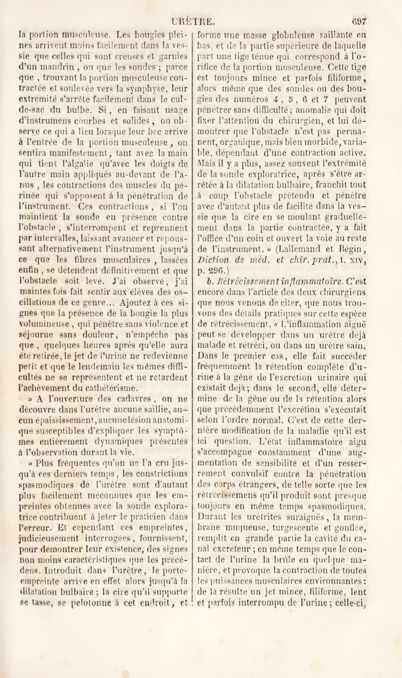 la portion musculeuse. Les bougies plei- nes arrivent moins facilement dans la ves- sie que celles qui sont creuses et garnies d’un mandrin , ou que les sondes ; parce que , trouvant la portion musculeuse con- tractée et soulevée vers la symphyse, leur extrémité s’arrête facilement dans le cul- de-sac du bulbe. Si, en faisant usage d’instrumens courbes et solides, on ob- serve ce qui a lieu lorsque leur bec arrive à l’entrée de la portion musculeuse , on sentira manifestement, tant avec la main qui tient l’algalie qu’avec les doigts de l’autre main appliqués au-devant de l’a- nus , les contractions des muscles du pé- rinée qui s’opposent à la pénétration de l’instrument. Ces contractions , si l’on maintient la sonde en présence contre l’obstacle , s’interrompent et reprennent par intervalles, laissant avancer et. repous- sant alternativement l’instrument jusqu’à ce que les fibres musculaires , lassées enfin , se détendent définitivement et que l’obstacle soit levé. J'ai observé, j’ai maintes fois fait sentir aux élèves des os- cillations de ce genre... Ajoutez à ces si- gnes que la présence de la bougie la plus volumineuse , qui pénètre sans violence et séjourne sans douleur, n’empêche pas que , quelques heures après qu’elle aura été retirée, le jet de l’urine ne redevienne petit et que le lendemain les mêmes diffi- cultés ne se représentent et ne retardent l’achèvement du cathétérisme. » A l’ouverture des cadavres , on ne découvre dans l’urètre aucune saillie, au- cun épaississement, aucune lésion anatomi- que susceptibles d’expliquer les symptô- mes entièrement dynamiques présentés à l’observation durant la vie. » Plus fréquentes qu’on ne l’a cru jus- qu’à ces derniers temps, les constrictions spasmodiques de l’urètre sont d’autant plus facilement méconnues que les em- preintes obtenues avec la sonde explora- trice contribuent à jeter le praticien dans l’erreur. Et cependant ces empreintes, judicieusement interrogées, fournissent, pour démontrer leur existence, des signes non moins caractéristiques que les précé- dons. Introduit dans l’urètre, le porte- empreinte arrive en effet alors jusqu’à la dilatation bulbaire 5 la cire qu’il supporte se tasse, se pelotonne à cet endroit, et forme une masse globuleuse saillante eu bas, et de la partie supérieure de laquelle part une lige ténue qui correspond à l’o- rifice de la portion musculeuse. Cette tige est toujours mince et parfois filiforme, alors même que des sondes ou des bou- gies des numéros 4 , 5 , 6 et 7 peuvent pénétrer sans difficulté; anomalie qui doit fixer l’attention du chirurgien, et lui dé- montrer que l’obstacle n’est pas perma- nent, organique, mais bien morbide, varia- ble, dépendant d’une contraction active. Mais il y a plus, assez souvent l’extrémité de la sonde exploratrice, après s’être ar- rêtée à la dilatation bulbaire, franchit tout à coup l’obstacle prétendu et pénètre avec d’autant plus de facilité dans la ves- sie que la cire en se moulant graduelle- ment dans la partie contractée, y a fait l’office d’un coin et ouvert la voie au reste de l'instrument. » (Lallemand et Bégin, Diction, de mèd. et chir.prat., t. xiv, p. 296.) I. Rétrécissement inflammatoire. C’est encore dans l’article des deux chirurgiens que nous venons de citer, que nous trou- vons des détails pratiques sur cette espèce de rétrécissement. « L’inflammation aiguë peut se développer dans un urètre déjà malade et rétréci, ou dans un urètre sain. Dans le premier cas, elle fait succéder fréquemment la rétention complète d’u- rine à la gêne de l’excrétion urinaire qui existait déjà ; dans le second, elle déter- mine de la gêne ou de la rétention alors que précédemment l’excrétion s’exécutait selon l’ordre normal. C’est de cette der- nière modification de la maladie qu’il est ici question. L’état inflammatoire aigu s’accompagne constamment d’une aug- mentation de sensibilité et d’un resser- rement convulsif contre la pénétration des corps étrangers, de telle sorte que les rétrécissemens qu’il produit sont presque toujours en meme temps spasmodiques. Durant les urétrites suraiguës, la mem- brane muqueuse, turgescente et gonflée, remplit en grande partie la cavité du ca- nal excréteur ; en même temps que le con- tact de l’urine la brûle en quelque ma- nière, et provoque la contraction de toutes les puissances musculaires environnantes: de là résulte un jet mince, filiforme, lent et parfois interrompu de l’urine ; celle-ci.