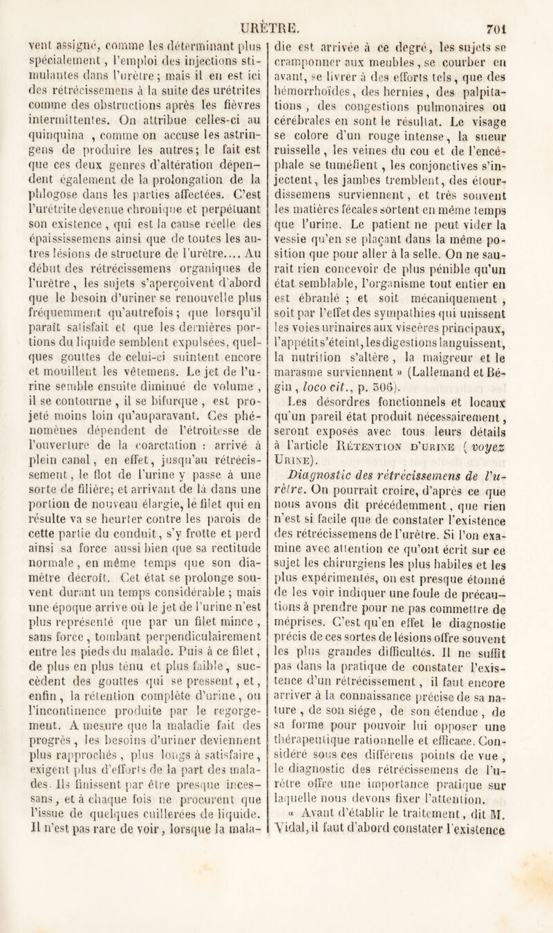 vent assigné, comme les déterminant plus spécialement, remploi des injections sti- mulantes dans l’urètre ; mais il en est ici des rétrécissemens à la suite des urétrites comme des obstructions après les fièvres intermittentes. On attribue celles-ci au quinquina , comme on accuse les astrin- gens de produire les autres; le fait est que ces deux genres d’altération dépen- dent également de la prolongation de la plilogose dans les parties affectées. C’est l’urétrite devenue chronique et perpétuant son existence , qui est la cause réelle des épaississemens ainsi que de toutes les au- tres lésions de structure de Turètre.... Au début des rétrécissemens organiques de l’urètre, les sujets s’aperçoivent d'abord que le besoin d’uriner se renouvelle plus fréquemment qu’autrefois ; que lorsqu’il paraît satisfait et que les dernières por- tions du liquide semblent expulsées, quel- ques gouttes de celui-ci suintent encore et mouillent les vêtemens. Le jet de l’u- rine semble ensuite diminué de volume , il se contourne , il se bifurque , est pro- jeté moins loin qu’auparavant. Ces phé- nomènes dépendent de l’étroitesse de l’ouverture de la coarctation : arrivé à plein canal, en effet, jusqu’au rétrécis- sement , le flot de l’urine y passe à une sorte de filière; et arrivant de là dans une portion de nouveau élargie, le filet qui en résulte va se heurter contre les parois de cette partie du conduit, s’y frotte et perd ainsi sa force aussi bien que sa rectitude normale , en même temps que sou dia- mètre décroît. Cet état se prolonge sou- vent durant un temps considérable ; mais une époque arrive où le jet de l’urine n’est plus représenté que par un filet mince , sans force , tombant perpendiculairement entre les pieds du malade. Puis à ce filet, de plus en plus ténu et plus faible, suc- cèdent des gouttes qui se pressent, et, enfin , la rétention complète d’urine , ou l’incontinence produite par le regorge- ment. À mesure que la maladie fait des progrès, les besoins d’uriner deviennent plus rapprochés , plus longs à satisfaire, exigent plus d’efforts de la part des mala- des. Us finissent par être presque inces- sans, et à chaque fois ne procurent que l’issue de quelques cuillerées de liquide. Il n’est pas rare de voir, lorsque la mala- die est arrivée à ce degré, les sujets se cramponner aux meubles , se courber en avant, se livrer à des efforts tels, que des hëmorrhoïdes, des hernies, des palpita- tions , des congestions pulmonaires ou cérébrales en sont le résultat. Le visage se colore d’un rouge intense, la sueur ruisselle, les veines du cou et de l’encé- phale se tuméfient, les conjonctives s’in- jectent, les jambes tremblent, des étour- dissemens surviennent, et très souvent les matières fécales sortent en même temps que l’urine. Le patient ne peut vider la vessie qu’en se plaçant dans la même po- sition que pour aller à la selle. On ne sau- rait rien concevoir de plus pénible qu’un état semblable, l’organisme tout entier en est ébranlé ; et soit mécaniquement , soit par l’effet des sympathies qui unissent les voies urinaires aux viscères principaux, l’appétit s’éteint, les digestions languissent, la nutrition s’altère , la maigreur et le marasme surviennent » (Lallemand et Bé- gin , loco citp. 508). Les désordres fonctionnels et locaux qu’un pareil état produit nécessairement, seront exposés avec tous leurs détails à l’article Rétention d’urine ( voyez Urine) . Diagnostic des rétrécissemens de Vu- rèlre. On pourrait croire, d’après ce que nous avons dit précédemment, que rien n’est si facile que de constater l’existence des rétrécissemens de l’urètre. Si l’on exa- mine avec attention ce qu’ont écrit sur ce sujet les chirurgiens les plus habiles et les plus expérimentés, on est presque étonné de les voir indiquer une foule de précau- tions à prendre pour ne pas commettre de méprises. C’est qu’en effet le diagnostic précis de ces sortes de lésions offre souvent les plus grandes difficultés. Il ne suffit pas dans la pratique de constater l’exis- tence d’un rétrécissement, il faut encore arriver à la connaissance précise de sa na- ture , de son siège , de son étendue , de sa forme pour pouvoir lui opposer une thérapeutique rationnelle et efficace. Con- sidéré sous ces différens points de vue , le diagnostic des rétrécissemens de l’u- rètre offre une importance pratique sur laquelle nous devons fixer l’attention. « Avant d’établir le traitement, dit M. Vidal, il faut d’abord constater l’existence