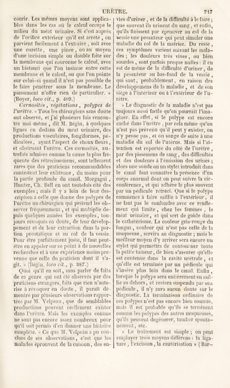 courir. Les mêmes moyens sont applica- bles dans les cas ou le calcul occupe le milieu du méat urinaire. Si c’est auprès de l’orifice extérieur qu’il est arrêté , on parvient facilement à l’extraire , soit avec une curette, une pince, ou au moyen d’une incision simple ou double faite sur la membrane qui couronne le calcul, avec un bistouri que Ton insinue entre cette membrane et le calcul, ou que Ton pointe sur celui-ci quand il n’est pas possible de le faire pénétrer sous la membrane. Le pansement n’offre rien de particulier. » (Boyer, loco cit., p. 409.) Carnosités , végétations , polypes de l’urètre. « Tous les chirurgiens sans doute ont observé, et j’ai plusieurs fois rencon- tré moi-même , dit M. Bégin, à quelques lignes en dedans du méat urinaire, des productions vasculaires, fongiformes, pé- diculées, ayant l’aspect de choux-fleurs, et obstruant l’urètre. Ces carnosités, au- trefois admises comme la cause la plus fré- quente des rétrécissemens, sont tellement rares que des praticiens recommandables contestent leur existence , du moins pour la partie profonde du canal. Morgagni , Hunter, Ch. Bell en ont toutefois cité des exemples ; mais il y a loin de leur des- cription à celle que donne des polypes de l’urètre un chirurgien qui prétend les ob- server fréquemment, et qui multiplie de- puis quelques années les exemples, tou- jours révoqués en doute, de leur dévelop- pement et de leur extraction dans la por- tion prostatique et au col de la vessie. Pour être parfaitement juste, il faut peut- être en appeler sur ce point à de nouvelles recherches et à une expérience moins pré- venue que celle du praticien dont il s’a- git. » (Bégin, loco cit., p. 587.) Quoi qu’il en soit, sans parler de faits de ce genre qui ont été observés par des praticiens étrangers, faits que rien n’auto- rise à révoquer en doute , il paraît dé- montré par plusieurs observations rappor- tées par M. Velpeau , que de semblables productions peuvent réellement exister dans l’urètre. Mais les exemples connus ne sont pas encore assez nombreux pour qu’il soit permis d’en donner une histoire complète. « Ce que M. Velpeau a pu con- clure de scs observations, c’est que les malades éprouvent de la cuisson, des en- vies d’uriner , et de la difficulté à le faire ; que souvent ils urinent du sang, et enfin, qu’ils finissent par éprouver au col de la vessie une pesanteur qui peut simuler une maladie du col de la matrice. Du reste , ces symptômes varient suivant les mala- des ; les douleurs très vives, ou bien sourdes, sont parfois preque nulles : il en est de même de la difficulté d’uriner, de la pesanteur au bas-fond de la vessie , qui sont, probablement, en raison des développemens de la maladie , et de son siège à l’intérieur ou à l’extérieur de l’u- rètre. » Le diagnostic de la maladie n’est pas toujours aussi facile qu’on pourrait l’ima- giner. En effet, si le polype est encore caché dans l’urètre , par cela même qu’on n’est pas prévenu qu’il peut y exister, on n’y pense pas, et on songe de suite cà une maladie du col de l’utérus. Mais si l’at- tention est reportée du côté de l’urètre , par des pissemens de sang , des difficultés et des douleurs à l’émission des urines ; alors une sonde ou un stylet introduit dans le canal font connaître la présence d’un corps anormal dont on peut suivre la cir- conférence, et qui adhère le plus souvent par un pédicule rétréci. Que si le polype commence à faire saillie à l’extérieur, il ne faut pas le confondre avec ce renfle- ment qui limite , chez les femmes , le méat urinaire, et qui sert de guide dans le cathétérisme. La couleur gris-rouge du fongus, couleur qui n’est pas celle de la muqueuse , servira au diagnostic ; mais le meilleur moyen d’y arriver sera encore un stylet qui permettra de contourner toute la petite tumeur, de bien s’assurer qu’elle est contenue dans la cavité urétrale , et qu’elle est terminée par un pédicule qui s’insère plus loin dans le canal. Enfin, lorsque le polype sera entièrement en sail- lie au dehors, et restera suspendu par sou pédicule, il n’y aura aucun doute sur le diagnostic. La terminaison ordinaire de ces polypes n’est pas encore bien connue, mais il est probable qu’ils se terminent comme les polypes des autres muqueuses, qu’ils peuvent dégénérer, tomber sponta- nément, etc. « Le traitement est simple ; on peut employer trois moyens différens : la liga- ture , l’excision, la cautérisation » ( Bar-