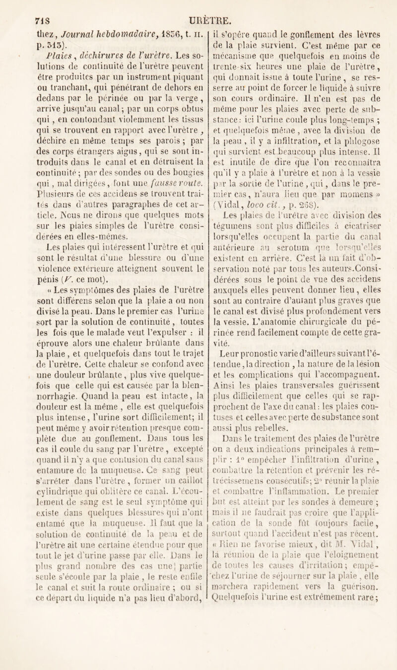 thez, Journal hebdomadaire, 1856, t. n. p. 513). Plaies, déchirures de Vurètre. Les so- lutions de continuité de l'urètre peuvent être produites par un instrument piquant ou tranchant, qui pénétrant de dehors en dedans par le périnée ou par la verge, arrive jusqu’au canal-, par un corps obtus qui, en contondant violemment les tissus qui se trouvent en rapport avecTurètre , déchire en même temps ses parois ; par des corps étrangers aigus, qui se sont in- troduits dans le canal et en détruisent la continuité ; par des sondes ou des bougies qui, mal dirigées, font une fausse route. Plusieurs de ces accidens se trouvent trai- tés dans d’autres paragraphes de cet ar- ticle. Nous ne dirons que quelques mots sur les plaies simples de l’urètre consi- dérées en elles-mêmes. Les plaies qui intéressent l’urètre et qui sont le résultat d’une blessure ou d’une violence extérieure atteignent souvent le pénis [F. ce mot). « Les symptômes des plaies de l’urètre sont différens selon que la plaie a ou non divisé la peau. Dans le premier cas l’urine sort par la solution de continuité , toutes les fois que le malade veut l’expulser : il éprouve alors une chaleur brûlante dans la plaie , et quelquefois dans tout le trajet de l’urètre. Cette chaleur se confond avec une douleur brûlante , plus vive quelque- fois que celle qui est causée par la blen- norrhagie. Quand la peau est intacte, la douleur est la même , elle est quelquefois plus intense, l’urine sort difficilement; il peut même y avoir rétention presque com- plète due au gonflement. Dans tous les cas il coule du sang par l’urètre , excepté quand il n’y a que contusion du canal sans entamure de la muqueuse. Ce sang peut s’arrêter dans l’urètre, former un caillot cylindrique qui oblitère ce canal. L’écou- lement de sang est Se seul symptôme qui existe dans quelques blessures qui n’ont entamé que la muqueuse. 11 faut que la solution de continuité de la peau et de l’urètre ait une certaine étendue pour que tout le jet d’urine passe par elle. Dans le plus grand nombre des cas une; partie seule s’écoule par la plaie , le reste enfile le canal et suit la route ordinaire ; ou si ce départ du liquide n’a pas lieu d’abord, il s’opère quand le gonflement des lèvres de la plaie survient. C’est même par ce mécanisme que quelquefois en moins de trente-six heures une plaie de l’urètre, qui donnait issue à toute l’urine , se res- serre au point de forcer le liquide à suivre son cours ordinaire. Il n’en est pas de même pour les plaies avec perte de sub- stance: ici l’urine coule plus long-temps ; et quelquefois même , avec la division de la peau , il y a infiltration, et la phlogose qui survient est beaucoup plus intense. Il est inutile de dire que l’on reconnaîtra qu’il y a plaie à l’urètre et non à Sa vessie par la sortie de l’urine , qui, dans le pre- mier cas, n’aura lieu que par moraens » ( Vidal, loco cit., p. 258). Les plaies de l’urètre avec division des tégumens sont plus difficiles à cicatriser lorsqu’elles occupent la partie du canal antérieure au scrotum que lorsqu’elles existent en arrière. C’est la un fait d’ob- servation noté par tous les auteurs.Consi- dérées sous le point de vue des accidens auxquels elles peuvent donner lieu, elles sont au contraire d’autant plus graves que le canal est divisé plus profondément vers la vessie. L’anatomie chirurgicale du pé- rinée rend facilement compte de cette gra- vité. Leur pronostic varie d’ailleurs suivant Re- tendue , la direction , la nature de la lésion et les complications qui Raccompagnent. Ainsi les plaies transversales guérissent plus difficilement que celles qui se rap- prochent de Raxe du canal: les plaies con- tuses et celles avec perte de substance sont aussi plus rebelles. Dans le traitement des plaies de l’urètre on a deux indications principales à rem- plir : 1° empêcher l’infiltration d’urine , combattre la rétention et prévenir les ré- trécissemens consécutifs; 2° réunir la plaie et combattre l’inflammation. Le premier but. est atteint par les sondes à demeure ; mais il ne faudrait pas croire que l’appli- cation de la sonde fût toujours facile, surtout quand l’accident n’est pas récent. « Rien ne favorise mieux, dit M. Viciai, la réunion de la plaie que l’éloignement de toutes les causes d’irritation; empê- chez l’urine de séjourner sur la plaie , elle marchera rapidement vers la guérison. Quelquefois l’urine est extrêmement rare;