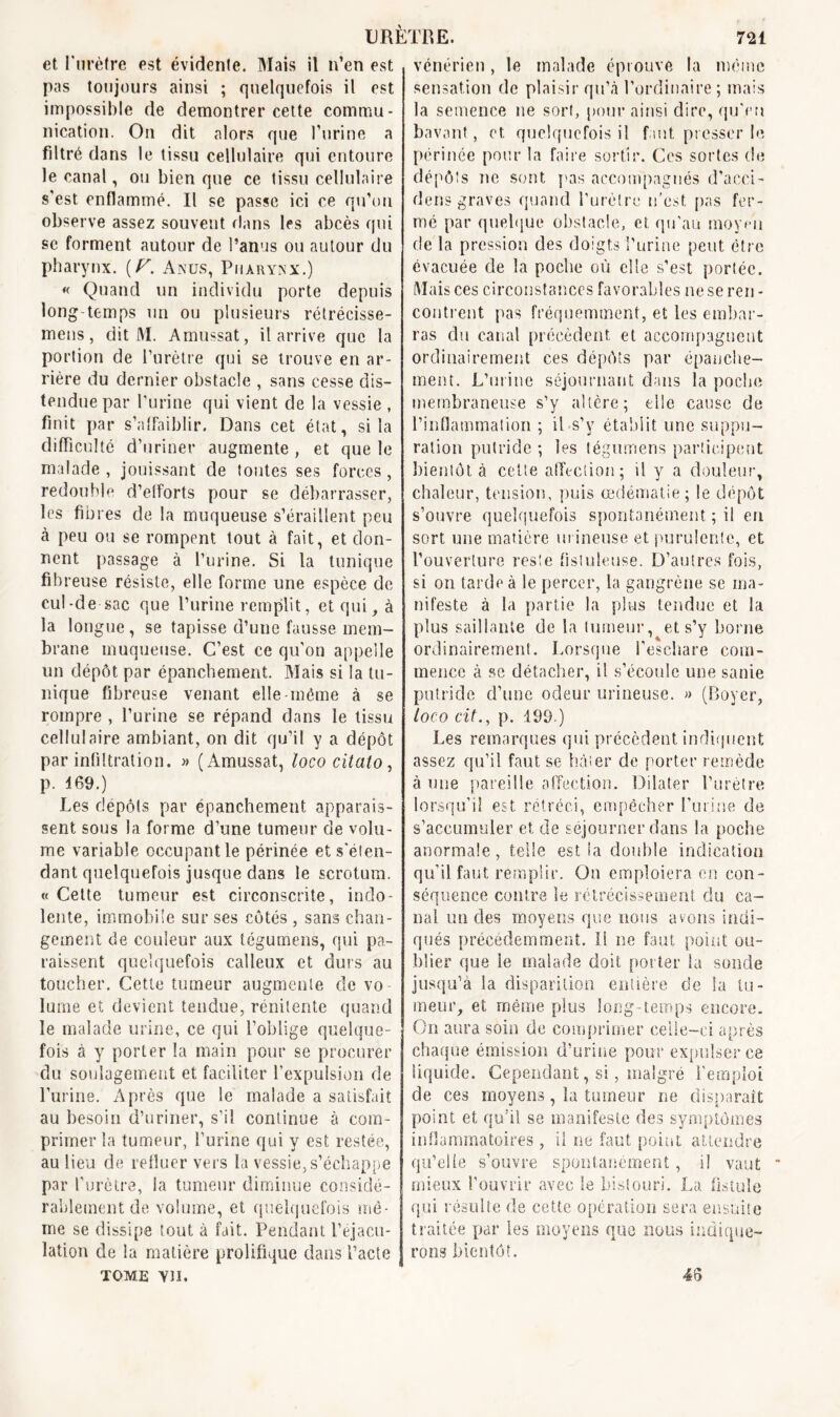 et l’urètre est évidente. Mais il n’en est pas toujours ainsi ; quelquefois il est impossible de démontrer cette commu- nication. On dit alors que l’urine a filtré dans le tissu cellulaire qui entoure le canal, ou bien que ce tissu cellulaire s’est enflammé. Il se passe ici ce qu’on observe assez souvent clans les abcès qui se forment autour de l’anus ou autour du pharynx. (F. Anus, Pharynx.) « Quand un individu porte depuis long-temps un ou plusieurs rétrécisse- mens, dit M. Amussat, il arrive que la portion de l’urètre qui se trouve en ar- rière du dernier obstacle , sans cesse dis- tendue par l’urine qui vient de la vessie , finit par s’affaiblir. Dans cet état, si la difficulté d’uriner augmente , et que le malade, jouissant de toutes ses forces, redouble d’efforts pour se débarrasser, les fibres de la muqueuse s’éraillent peu à peu ou se rompent tout à fait, et don- nent passage à l’urine. Si la tunique fibreuse résiste, elle forme une espèce de cul-de-sac que l’urine remplit, et qui, à la longue , se tapisse d’une fausse mem- brane muqueuse. C’est ce qu’on appelle un dépôt par épanchement. Mais si la tu- nique fibreuse venant elle-même à se rompre , l’urine se répand dans le tissu cellulaire ambiant, on dit qu’il y a dépôt par infiltration. » (Amussat, loco citato, p. 469.) Les dépôts par épanchement apparais- sent sous la forme d’une tumeur de volu- me variable occupant le périnée et s'éten- dant quelquefois jusque dans le scrotum. «Cette tumeur est circonscrite, indo- lente, immobile sur ses côtés , sans chan- gement de couleur aux tégumens, qui pa- raissent quelquefois calleux et durs au toucher. Cette tumeur augmente de vo- lume et devient tendue, rénilente quand le malade urine, ce qui l’oblige quelque- fois à y porter la main pour se procurer du soulagement et faciliter l’expulsion de l’urine. Après que le malade a satisfait au besoin d’uriner, s’il continue à com- primer la tumeur, l’urine qui y est restée, au lieu de refluer vers la vessie, s’échappe par l’urètre, la tumeur diminue considé- rablement de volume, et quelquefois mê- me se dissipe tout à fait. Pendant l’éjacu- lation de la matière prolifique dans l’acte TOME YII. vénérien, le malade éprouve la même sensation de plaisir qu’à l'ordinaire ; mais la semence ne sort, pour ainsi dire, qu'eu bavant, et quelquefois il faut presser le périnée pour la faire sortir. Ces sortes de dépôts ne sont pas accompagnés d’aeci- dens graves quand l’urètre n'est, pas fer- mé par quelque obstacle, et qu’au moyeu de la pression des doigts l’urine peut être évacuée de la poche où elle s’est portée. Mais ces circonstances favorables ne se ren- contrent pas fréquemment, et les embar- ras du canal précèdent et accompagnent ordinairement ces dépôts par épanche- ment. L’urine séjournant dans la poche membraneuse s’y altère; elle cause de l’inflammation ; il s’y établit une suppu- ration putride ; les tégumens participent bientôt à cette affection; il y a douleur, chaleur, tension, puis œdématié; le dépôt s’ouvre quelquefois spontanément ; il eri sort une matière urineuse et purulente, et l’ouverture reste fistuleuse. D’autres fois, si on tarde à le percer, la gangrène se ma- nifeste à la partie la plus tendue et la plus saillante de la tumeur, et s’y borne ordinairement. Lorsque l’eschare com- mence à sc détacher, il s’écoule une sanie putride d’une odeur urineuse. » (Boyer, loco cil., p. 199.) Les remarques qui précèdent indiquent assez qu’il faut se hâter de porter remède à une pareille affection. Dilater l’urètre lorsqu’il est rétréci, empêcher l’urine de s’accumuler et de séjourner dans la poche anormale, telle est la double indication qu’il faut remplir. On emploiera en con- séquence contre le rétrécissement du ca- nal un des moyens que nous avons indi- qués précédemment, il ne faut point ou- blier que le malade doit porter la sonde jusqu’à la disparition entière de la tu- meur, et même plus long temps encore. On aura soin de comprimer celle-ci après chaque émission d’urine pour expulser ce liquide. Cependant, si, malgré l’emploi de ces moyens, la tumeur ne disparaît point et qu’il se manifeste des symptômes inflammatoires , il ne faut point attendre qu’elle s’ouvre spontanément, il vaut * mieux l’ouvrir avec le bistouri. La fistule qui résulte de cette operation sera ensuite traitée par les moyens que nous indique- rons bientôt. 46