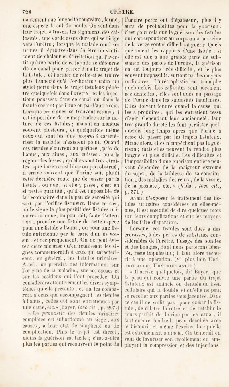 72-4 URETRE. mûrement une fongosité rougeâtre, ferme, une espère de cul de-poule. On sent dans leur trajei, à travers les tégumêns, des cal- losités , une corde assez dure qui se dirige vers l'urètre ; lorsque le malade rend ses urines il éprouve dans l'urèlre un senti- ment de chaleur et d’irritation qui l’aver- tit qu’une partie de ce liquide se détourne de ce canal pour passer dans le trajet de la fistule , et l’orifice de celle-ci se trouve plus humecté qu’à l’ordinaire : enfin un stylet porté dans le trajet fistuleux pénè- tre quelquefois dans l’urètre , et les injec- tions poussées dans ce canal ou dans la fistule sortent par l’une ou par l’autre voie. Lorsque ces signes se trouvent réunis, i{ est impossible de se méprendre sur la na- ture de ces fistules ; mais il en manque souvent plusieurs , et quelquefois même ceux qui sont les plus propres à caracté- riser la maladie n’existent point. Quand ces fistules s’ouvrent au périnée , près de l’anus, aux aines , aux cuisses , ou à la région des fesses ; qu’elles sont très étroi- tes , que l’urètre est libre ou peu obstrué, il arrive souvent que l’urine suit plutôt cette dernière route que de passer par la fistule : ou que, si elle y passe, c’est en si petite quantité , qu’il est impossible de la reconnaître dans le peu de sérosité qui sort par l’orifice fistuleux. Dans ce cas, où le signe le plus positif des fistules uri- naires manque, on pourrait, faute d’atten- tion , prendre une fistule de cette espèce pour une fistule à l’anus , ou pour une fis- tule entretenue par la carie d’un os voi- sin , et réciproquement. On ne peut évi- ter celte méprise qu’en réunissant les si- gnes commémoratifs à ceux qui caractéri- sent , en général, les fistules urinaires. Ainsi, on prendra des informations sur l’origine de la maladie , sur ses causes et sur les accidens qui l’ont précédée. On considérera atientivement les divers symp- tômes quelle présente , et on les compa- rera à ceux qui accompagnent les fistules à l’anus, celles qui sont entretenues par une carie, etc.» (Boyer, loco cit., p. 207.) « Le pronostic des fistules urinaires complètes est subordonné au siège , aux causes, à leur état de simplicité ou de complication. Plus le trajet est direct, moins la guérison est facile ; c’est-à-dire plus les parties qui recouvrent le point de l’urètre percé ont d’épaisseur, plus il y aura de probabilités pour la guérison : c’est pour cela que la guérison des fistules qui correspondent au corps ou à la racine de la verge sont si difficiles à guérir. Quels que soient les rapports d’une fistule : si elle est due à une grande perte de sub- stance des parois de l’urètre, la guérison en est toujours très difficile ; et le plus souvent impossible, surtout par les moyens ordinaires. L’urétroplastie en triomphe quelquefois. Les callosités sont purement accidentelles , elles sont dues au passage de l’urine dans les sinuosités fistuleuses. Elles doivent fondre quand la cause qui les a produites , qui les entretient cesse d’agir. Cependant leur ancienneté , leur très grande dureté les font persister quel- quefois long-temps après que l’urine a cessé de passer par les trajets fistuleux. Même alors, elles n’empêchent pas la gué- rison ; mais elles peuvent la rendre plus longue et plus difficile. Les difficultés et l’impossibilité d’une guérison entière peu- vent dépendre de la maigreur extrême du sujet, de la faiblesse de sa constitu- tion , des maladies des reins , de la vessie, de la prostate, etc. » (Vidal , loco cit., p. 571.) Avant d’exposer le traitement des fis- tules urinaires considérées en elles-mê- mes, il est essentiel de dire quelques mots sur leurs complications et sur les moyens de les faire disparaître. Lorsque ces fistules sont dues à des crevasses, à des pertes de substance con- sidérables de l’urètre, l’usage des sondes et des bougies, dont nous parlerons bien- tôt, reste impuissant; il faut alors recou- rir à une opération, (r. plus loin Uré- T Pi GRAPHIE, ÜRÉTROPLASTIE.) « 11 arrive quelquefois, dit Boyer, que la peau qui couvre une partie du trajet fistuleux est amincie ou dénuée du tissu cellulaire qui la double, et qu’elle ne peut se recoller aux parties sous-jacentes. Dans ce cas il ne suffit pas , pour guérir la fis- tule , de dilater l’urètre et de rétablir le cours parfait de l’urine par ce canal, il faut encore fendre la peau décollée avec le bistouri, et même l’exciser lorsqu’elle est extrêmement amincie. On tenterait en vain de favoriser son recollement en em- ployant la compression et des injections.