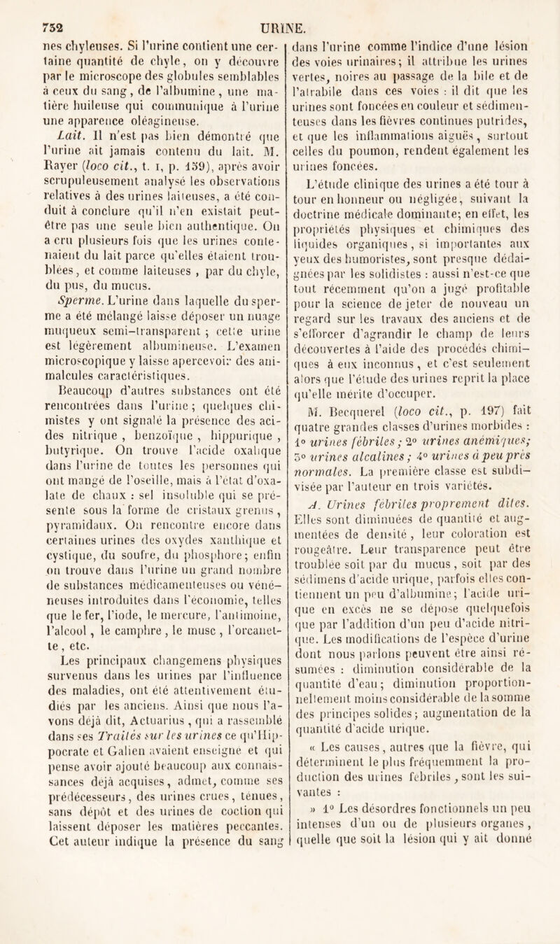 nés chyleuses. Si l’urine contient une cer- taine quantité de chyle, on y découvre par le microscope des globules semblables à ceux du sang , de l’albumine , une ma- lière huileuse qui communique à burine une apparence oléagineuse. Lait. Il n’est pas bien démontré que burine ait jamais contenu du lait. M. Rayer (loco cit., t. i, p. 159), après avoir scrupuleusement analysé les observations relatives à des urines laiieuses, a été con- duit à conclure qu’il n’en existait peut- être pas une seule bien authentique. On a cru plusieurs fois que les urines conte- naient du lait parce qu’elles étaient trou- blées, et comme laiteuses , par du chyle, du pus, du mucus. Sperme. L’urine dans laquelle du sper- me a été mélangé laisse déposer un nuage muqueux semi-transparent ; cette urine est légèrement albumineuse. L’examen microscopique y laisse apercevoir des ani- malcules caractéristiques. Beaucoiqp d’autres substances ont été rencontrées dans burine; quelques chi- mistes y ont signalé la présence des aci- des nitrique , benzoïque , hippurique , butyrique. On trouve l’acide oxalique dans burine de toutes les personnes qui ont mangé de l’oseille, mais à l’état d’oxa- late de chaux : sel insoluble qui se pré- sente sous la forme de cristaux grenus, pyramidaux. On rencontre encore dans certaines urines des oxydes xanlhique et cystique, du soufre, du phosphore; en fin on trouve dans burine un grand nombre de substances médicamenteuses ou véné- neuses introduites dans l'économie, telles que le fer, l’iode, le mercure, l'antimoine, l’alcool, le camphre, le musc , l’orcanel- te, etc. Les principaux changemens physiques survenus dans les urines par l’influence des maladies, ont été attentivement étu- diés par les anciens. Ainsi que nous ba- vons déjà dit, Actuarius , qui a rassemblé dans ses Traités sur les urines ce qu’Hip- pocrate et Galien avaient enseigne et qui pense avoir ajouté beaucoup aux connais- sances déjà acquises, admet, comme ses prédécesseurs, des urines crues, tenues, sans dépôt et des urines de coclion qui laissent déposer les matières peccantes. Cet auteur indique la présence du sang dans l’urine comme l’indice d’une lésion des voies urinaires; il attribue les urines vertes, noires au passage de la bile et de l’atrabile dans ces voies : il dit que les urines sont foncées en couleur et sédimen- teuses dans les fièvres continues putrides, et que les inflammations aiguës, surtout celles du poumon, rendent également les urines foncées. L’étude clinique des urines a été tour à tour en honneur ou négligée, suivant la doctrine médicale dominante; en effet, les propriétés physiques et chimiques des liquides organiques, si importantes aux yeux des humoristes, sont presque dédai- gnées par les solidistes : aussi n’est-ce que tout récemment qu’on a jugé profitable pour la science de jeter de nouveau un regard sur les travaux des anciens et de s’efforcer d’agrandir le champ de leurs découvertes à l’aide des procédés chimi- ques à eux inconnus, et c'est seulement alors que l’étude des urines reprit la place qu’elle mérite d’occuper. M. Becquerel (loco cit., p. 197) fait quatre grandes classes d’urines morbides : 1° urines fébriles ; 2° urines anémiques; 5° urines alcalines ; 4° urines à peu prés normales. La première classe est subdi- visée par l’auteur en trois variétés. J. Urines fébriles proprement dites. Elles sont diminuées de quantité et aug- mentées de densité , leur coloration est rougeâtre. Leur transparence peut être troublée soit par du mucus, soit par des sédimens d’acide urique, parfois elles con- tiennent un peu d’albumine; l'acide uri- que en excès ne se dépose quelquefois que par l’addition d’un peu d’acide nitri- que. Les modifications de l’espèce d’urine dont nous parlons peuvent être ainsi ré- sumées : diminution considérable de la quantité d’eau; diminution proportion- nellement moins considérable de la somme des principes solides; augmentation de la quantité d’acide urique. « Les causes , autres que la fièvre, qui déterminent le plus fréquemment la pro- duction des urines fébriles sont les sui- vantes : » 1° Les désordres fonctionnels un peu intenses d’un ou de plusieurs organes , quelle que soit la lésion qui y ait donné