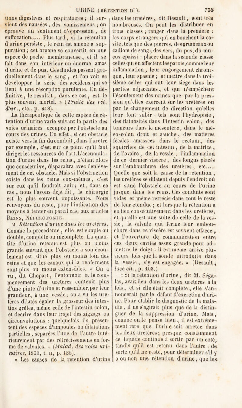 lions digestives et respiratoires ; il sur- { dans les uretères, dit Desault, sont très vient des nausées , des vomissemens ; on éprouve un sentiment d’oppression , de suffocation Plus tard, si la rétention d’urine persiste , le rein est amené à sup- puration ; cet organe se convertit en une espèce de poche membraneuse , et il se fait dans son intérieur un énorme amas d’urine et de pus. Ces fluides passent gra- duellement dans le sang , et l’on voit se développer la série des accidens qui se lient à une résorption purulente. En dé- finitive, le résultat, dans ce cas, est le plus souvent mortel. » (Traité des rit. d'ur., etc., p. 218). La thérapeutique de cette espèce de ré- tention d’urine varie suivant la partie des voies urinaires occupée par l’obstacle au cours des urines. En effet, si cet obstacle existe vers la fin du conduit, dans l’urètre par exemple , c’est sur ce point qu’il faut dirigerles ressources de l’art.L’accumula- tion d’urine dans les reins, n’étant alors que consécutive, disparaîtra avec l’enlève- ment de cet obstacle. Mais si l’obstruction existe dans les reins eux-mémes , c’est sur eux qu’il faudrait agir; et, dans ce cas , nous l’avons déjà dit, la chirurgie est le plus souvent impuissante. Nous renvoyons du reste, pour l’indication des moyens à tenter en pareil cas, aux articles Reins, Néphrotomie. 2. Rétention d'urine dans les uretères. Comme la précédente, elle est simple ou double, complète ou incomplète. La quan- tité d’urine retenue est plus ou moins grande suivant que L’obstacle à son écou- lement est situé plus ou moins loin des reins et que les canaux qui la renferment sont plus ou moins extensibles. « On a vu , dit Chopart, l’entonnoir et le com- mencement des uretères contenir plus d’une pinte d’urine et ressembler,par leur grandeur, à une vessie; on a vu les ure- tères dilatés égaler la grosseur des intes- tins grêles, même celle de l’intestin colon, et décrire dans leur trajet des zigzags ou circonvolutions : quelquefois ils présen- tent des espèces d’ampoules ou dilatations partielles, séparées l’une de l’autre inté- rieurement par des rétrécissemens en for- me de valvules. » (Malad. des voies uri- naires, 1850, t. il, p. 158). « Les causes de la rétention d’urine nombreuses. On peut les distribuer en trois classes ; ranger dans la première : les corps étrangers qui en bouchent la ca- vité, tels que des pierres, des grumeaux ou caillots de sang ; des vers, du pus, du mu- cus épaissi : placer dans la seconde classe celles qui en affectent les parois,comme leur inflammation, leur engorgement chroni- que , leur spasme ; et mettre dans la troi- sième celles qui ont leur siège dans les parties adjacentes, et qui n’empèchent l’écoulement des urines que par la pres- sion qu’elles exercent sur les uretères ou par le changement de direction qu’elles leur font subir = tels sont l’hydropisie , des flatuosités dans l’intestin colon, des tumeurs dans le mésentère, dans le mé- so-colon droit et gauche , des matières fécales amassées dans le rectum, des squirrhes de cet intestin , de la matrice , de l’ovaire , de la vessie , l’inflammation de ce dernier viscère , des fongus placés sur l’embouchure des uretères , etc Quelle que soit la cause de la rétention , les uretères se dilatent depuis l’endroit où est situé l’obstacle au cours de l'urine jusque dans les reins. Ces conduits sont vides et même rétrécis dans tout le reste de leur étendue ; et lorsque la rétention a eu lieu consécutivement dans les uretères, et qu’elle est une suite de celle de la ves- sie , la valvule qui ferme leur embou- chure dans ce viscère est souvent effacée , et l’ouverture de communication entre ces deux cavités assez grande pour ad- mettre le doigt : il est même arrivé plu- sieurs fois que la sonde introduite dans la vessie, s’y est engagée. » (Desault, loco cil., p. 105.) « Si la rétention d’urine, dit M. Séga- las, avait lieu dans les deux uretères à la fois, et si elle était complète , elle s’an- noncerait par le défaut d’excrétion d’uri- ne. Pour établir le diagnostic de la mala- die , il ne s’agirait plus que de la distin- guer de la suppression d’urine. Mais, comme on le pense bien , il est extrême- ment rare que l’urine soit arrêtée dans les deux uretères ; presque constamment ce liquide continue à sortir par un côté, tandis qu’il est retenu dans l’autre : de sorte qu’il ne reste, pour déterminer s’il y a ou non une rétention d’urine, que les