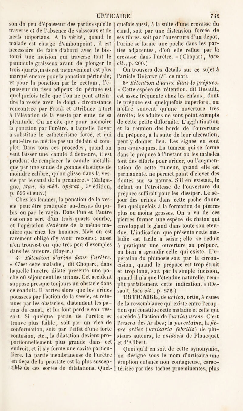 sou du peu d’épaisseur des parties qu’elle traverse et de l’absence de vaisseaux et de nerfs importans. A la vérité, quand le malade est chargé d’embonpoint, il est nécessaire de faire d’abord avec le bis- touri une incision qui traverse tout le pannicule graisseux avant de plonger le trois-quarts,mais cet inconvénient est plus marqué encore pour la ponction périnéale; et pour la ponction par le rectum , l’é- paisseur du tissu adipeux du périnée est quelquefois telle que l’on ne peut attein- dre la vessie avec le doigt : circonstance rencontrée par Frank et attribuée à tort à l’élévation de la vessie par suite de sa plénitude. On ne cite que pour mémoire la ponction par l’urètre, à laquelle Boyer a substitué le cathétérisme forcé, et qui peut-être ne mérite pas un dédain si com- plet. Dans tous ces procédés, quand on veut laisser une canule à demeure, il est prudent de remplacer la canule métalli- que par une sonde de gomme élastique de moindre calibre, qu’on glisse dans la ves- sie par le canal de la première. » (Malgai- gne, Man. de mèd. opérât., 5e édition, p. 693 et suiv.) Chez les femmes, la ponction de la ves- sie peut être pratiquée au-dessus du pu- bis ou par le vagin. Dans l’un et l’autre cas on se sert d’un trois-quarts courbe, et l’opération s’exécute de la même ma- nière que chez les hommes. Mais on est rarement obligé d’y avoir recours ; aussi n’en trouve-t-on que très peu d’exemples dans les auteurs. (Boyer.) 4° Rétention d'urine dans l'urètre. « C’est cette maladie , dit Chopart, dans laquelle l’urètre dilaté présente une po- che où séjournent les urines. Cet accident suppose presque toujours un obstacle dans ce conduit. Il arrive alors que les urines poussées par l’action de la vessie, et rete- nues par les obstacles, distendent les pa- rois du canal, et lui font perdre sou res- sort. Si quelque partie de l’urètre se trouve plus faible, soit par un vice de conformation, soit par l’effet d’une forte contusion, etc., la dilatation devient pro- portionnellement plus grande dans cet endroit, et il s’y forme une cavité particu- lière. La partie membraneuse de l’urètre en deçà de la prostate est la plus suscep- tible de ces sortes de dilatations. Quel- quefois aussi, à la suite d’une crevasse du canal, soit par une distension forcée de ses fibres, soit par l’ouverture d’un dépôt, l’urine se forme une poche dans les par- ties adjacentes, d’où elle reflue par la crevasse dans l’urètre. » (Chopart, loco dC,p. 200.) On trouvera des détails sur ce sujet à l’article Urètre [F. ce mot). 5° Rétention d'urine dans le prépuce. « Cette espèce de rétention, dit Desault, est assez fréquente chez les enfans , dont le prépuce est quelquefois imperforé, ou n’offre souvent qu’une ouverture très étroite; les adultes ne sont point exempts de cette petite difformité. L’agglutination et la réunion des bords de l’ouverture du prépuce, à la suite de leur ulcération, peut y donner lieu. Les signes en sont peu équivoques. La tumeur qui se forme dans le prépuce à l’instant où les malades font des efforts pour uriner, ou l’augmen- tation de cette tumeur, quand elle est permanente, ne permet point d’élever des doutes sur sa nature. S’il en existait, le défaut ou l’étroitesse de l’ouverture du prépuce suffirait pour les dissiper. Le sé- jour des urines dans cette poche donne lieu quelquefois à la formation de pierres plus ou moins grosses. On a vu de ces pierres former une espèce de chaton qui enveloppait le gland dans toute son éten- due. L’indication que présente cette ma- ladie est facile à saisir; elle se réduit à pratiquer une ouverture au prépuce, ou bien à agrandir celle qui existe. L’o- pération du phimosis soit par la circon- cision , quand le prépuce est trop étroit et trop long, soit par la simple incision, quand il n’a que l’étendue naturelle, rem- plit parfaitement cette indication. » (De- sault, ioco cit., p. 276.) URTICAIRE, de urtica, ortie, à cause de la ressemblance qui existe entre l’érup- tion qui constitue cette maladie et celle qui succède à l’action de Vurtica urens. C’est Yessera des Arabes; la porcelaine, la fiè- vre ortiée (urticaria febrilis) de plu- sieurs auteurs, le cnidosis de Ploucquet et d’Alibert. Quoi qu'il en soit de cette synonymie, on désigne sous le nom d’urticaire une éruption cutanée non contagieuse, carac- térisée par des taches proéminentes, plus