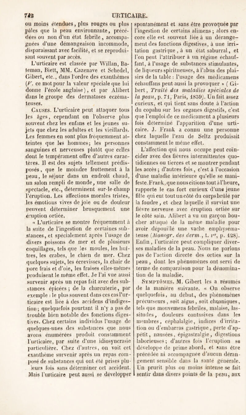 ou moins étendues, plus rouges ou plus pâles que la peau environnante, précé- dées ou non d’un état fébrile, accompa- gnées d’une démangeaison incommode, disparaissant avec facilité, et se reprodui- sant souvent par accès. L’urticaire est classée par Willan, Ba- teman, Biett, MM. Cazenave et Schedel, Gibert, etc., dans l’ordre des exanthèmes (F. ce mot pour la valeur spéciale que lui donne l’école anglaise), et par Alibert dans le groupe des dermatoses eczéma- teuses. Causes. L’urticaire peut attaquer tous les âges, cependant on l’observe plus souvent chez les enfans et les jeunes su- jets que chez les adultes et les vieillards. Les femmes en sont plus fréquemment at- teintes que les hommes; les personnes sanguines et nerveuses plutôt que celles dont le tempérament offre d’autres carac- tères. Il est des sujets tellement prédis- posés , que le moindre frottement à la peau, le séjour dans un endroit chaud, un salon rempli de monde, une salle de spectacle, etc., déterminent sur-le-champ l’éruption. Les affections morales tristes, les émotions vives de joie ou de douleur peuvent déterminer brusquement une éruption ortiée. « L’urticaire se montre fréquemment à la suite de l’ingestion de certaines sub- stances, et spécialement après l’usage de divers poissons de mer et de plusieurs coquillages, tels que les moules, les huî- tres, les crabes, le chien de mer. Chez quelques sujets, les écrevisses, la chair de porc frais et d’oie, les fraises elles-mêmes produisent le même effet. Je l’ai vue aussi survenir après un repas fait avec des sub- stances épicées; de la charcuterie, par exemple : le plus souvent dans ces cas l’ur- ticaire est liée à des aceidens d’indiges- tion; quelquefois pourtant il n’y a pas de trouble bien notable des fonctions diges- tives. Chez certains individus l’usage de quelques-unes des substances que nous avons énumérées produit constamment l’urticaire, par suite d’une idiosyncrasie particulière. Chez d’autres, on voit cet exanthème survenir après un repas com- posé de substances qui ont été prises plu- jeurs fois sans déterminer cet accident. Mais l’urticaire peut aussi se développer spontanément et sans être provoquée par l’ingestion de certains alimens ; alors en- core elle est souvent liée à un dérange- ment des fonctions digestives, à une irri- tation gastrique , à un état saburral, et l’on peut l’attribuer à un régime échauf- fant, à l’usage de substances stimulantes, de liqueurs spiritueuses, à l’abus des plai- sirs de la table : l’usage des médicamens échauffans peut aussi la provoquer » ( Gi- bert, Traité des maladies spèciales de la peau, p. 71, Paris, 1859). Un fait assez curieux, et qui tient sans doute à l’action du copahu sur les organes digestifs, c’est que l’emploi de ce médicament a plusieurs fois déterminé l’apparition d’une urti- caire. J. Frank a connu une personne chez laquelle l’eau de Seltz produisait constamment le même effet. L’affection qui nous occupe peut coïn- cider avec des fièvres intermittentes quo- tidiennes ou tierces et se montrer pendant les accès ; d’autres fois , c’est à l’occasion d’une maladie intérieure qu’elle se mani- feste. Frank, que nous citions tout à l’heure, rapporte le cas fort curieux d’une jeune fille qui eut tout un côté du corps brûlé par la foudre, et chez laquelle il survint une fièvre nerveuse avec éruption ortiée sur le côté sain. Alibert a vu un garçon bou- cher attaqué de la même maladie pour avoir dépouillé une vache emphyséma- teuse (Monogr. des demi., t. ier, p. 128). Enfin, l’urticaire peut compliquer diver- ses maladies de la peau. Nous ne parlons pas de l’action directe des orties sur la peau , dont les phénomènes ont servi de terme de comparaison pour la dénomina- tion de la maladie. Symptômes. M. Gibert les a résumés de la manière suivante. « On observe quelquefois, au début, des phénomènes précurseurs , soit aigus, soit chroniques, tels que mouvemens fébriles, malaise, las- situdes, douleurs contusives dans les membres, céphalalgie, indices d’irrita- tion ou d’embarras gastrique , perte d’ap- pétit, nausées, épigastralgie, digestions laborieuses ; d’autres fois l’éruption se développe de prime abord, et sans être précédée ni accompagnée d’aucun déran- gement sensible clans la santé générale. Un prurit plus ou moins intense se fait sentir dans divers points de la peau, aux