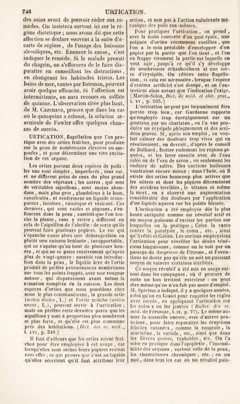 des soins avant de pouvoir céder aux re- mèdes. On insistera surtout ici sur le ré- gime diététique ; nous avons dit que cette affection se déclare souvent à la suite d’é- carts de régime , de l’usage des boissons alcooliques, etc. Énoncer la cause, c’est indiquer le remède. Si le malade prenait du chagrin, on s’efforcera de le faire dis- paraître en conseillant les distractions, en changeant les habitudes tristes. Les bains de mer, vantés par Bateman, peuvent avoir quelque efficacité. Si l’affection est intermittente, on aura recours au sulfate de quinine. L’observation citée plus haut, de M. Cazenave, prouve que dans les cas où le quinquina a échoué, la solution ar- senicale de Fowler offre quelques chan- ces de succès. UPiTICATION, flagellation que l'on pra- tique avec des orties fraîches, pour produire sur la peau de nombreuses élevures ou am- poules , et pour déterminer une vive excita- tion de cet organe. Les orties portent deux especes de poils : les uns sont simples , imperforés , sans suc, et ne diffèrent point de ceux du plus grand nombre des végétaux ; les autres , qui sont de véritables aiguillons, sont moins abon- dans , mais plus gros , glanduleux à la base, canaliculés , et renferment un liquide trans- parent , incolore , caustique et vésicant. Ces derniers, qui sont raides et piquans, s’en- foncent dans la peau , aussitôt que l’on tou- che la plante, sans y rester ; différant en cela de l’aiguillon de l’abeille : de sorte qu’ils peuvent faire plusieurs piqûres. Le suc qui s’épanche cause alors une démangeaison ou plutôt une cuisson brûianle , insupportable, qui ne s’apaise qu’au bout de plusieurs heu- res , et qui ne se passe entièrement qu’après plus de vingt-quatre : aussitôt son introduc- tion dans la peau, le liquide âcre de l’ortie produit de petites proéminences nombreuses sur tous les points frappés, avec une rougeur autour , qui disparaissent avant même la cessation complète de la cuisson. Les deux espèces d’orties que nous possédons chez nous le plus communément, la grande ortie (urtica dioica , L.) et l’ortie grièche (nrtica areas , L.), peuvent servir à l’urtication ; mais on préfère cette dernière parce que les aiguillons y sont à proportion plus nombreux et plus forts, et qu’elle est plus commune près des habitations. ( Dict. des sc. méd., t. lvi , p. 348.) Il faut d’ailleurs que les orties soient fraî- ches pour être employées à cet usage , car lorsqu’elles sont sèches leurs piqûres restent sans effet ; ce qui prouve que c’est au liquide qu’elles sécrètent qu’il faut attribuer leur action , et non pas à l’action vulnérante mé- canique des poils eux-mêmes. Pour pratiquer l’urtication , on prend , avec la main couverte d’un gant épais, une poignée d’orties récemment cueillies , que l’on a le soin préalable d’envelopper d'un papier par la partie que l’on tient , et l’on en frappe vivement la partie sur laquelle on veut agir , jusqu’à ce qu’il s’y développe de nombreuses échauboulures et une sor- te d’érysipèle. On réitère cette flagella- tion , si cela est nécessaire, lorsque l’espèce d’eczéma artificiel s’est dissipé, et on l’en- tretient ainsi autant que l’indication l’exige. (Martin-Solon, Dict. de méd. et chir. prat., t. xv , p. 503. ) L’urtication ne peut pas impunément être portée trop loin , car Gardanne rapporte qu’employée trop énergiquement sur un goutteux par un charlatan , on l’a vue pro- duire un érysipèle phlegmoneux et des acci- dens graves. Si, après son emploi, on vou- lait calmer des douleurs trop vives qui en résulteraient, on devrait, d’après le conseil de Bulliard , frotter rudement les régions pi- quées, et les laver ensuite avec de l’eau salée ou de l’eau de savon , ou seulement les enduire de salive. Des onctions huileuses vaudraient encore mieux ; dans l’Inde, où il existe des orties beaucoup plus actives que les nôtres et dont les piqûres déterminent des accidens terribles, le tétanos et même la mort, on a observé une augmentation considérable des douleurs par l’application d’un liquide aqueux sur les points blessés. L’urtication a été employée dès la plus haute antiquité comme un révulsif actif et un moyen puissant d’exciter les parties sur lesquelles on la pratique. ; Celse la vante contre la paralysie , le coma , etc. , ainsi qu’Arétée et Galien. Les anciens employaient l’urtication pour réveiller les désirs véné- riens languissans, comme on le voit par un passage du Satyricon de Pétrone, etFaven- tinus ne doute pas qu’elle ne soit un puissant moyen de vaincre certaines stérilités. Ce moyen révulsif a été mis en usage sur- tout dans les campagnes, où il procure de suite un bon irritant extérieur : on peut dire même qu’on n’en fait pas assez d’emploi. M. Spiritus a indiqué, il y a quelques années, celui qu’on en faisait pour rappeler les règles avec succès, en appliquant l’urtication sur les cuissi s ou les jambes ( Ballet, des sc. méd. de Pérussac, t. îx, p. 77). Le même au- teur la conseille encore, avec d’autres pra- ticiens , pour faire reparaître les éruptions fébriles cutanées , comme la rougeole , la scarlatine , la variole, etc,, ainsi que dans les fièvres graves, typhoïdes, etc. On l’a mise en pratique dans l’apoplexie , l’insensi- bilité des organes , surtout celle de la peau, les rhumatismes chroniques , etc. ; en un mot, dans tous les cas ou un révulsif puis-