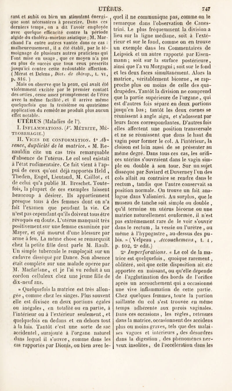 sant et subît ou bien un stimulant énergi- que sont nécessaires à prescrire. Dans ces derniers temps, on a dit l’avoir employée avec quelque efficacité contre la période algide du choléra-morbus asiatique ; M. Mar- chand l’a entre autres vantée dans ce cas : malheureusement, il a été établi, par le té- moignage de plusieurs autres praticiens qui l’ont mise en usage , que ce moyen n’a pas eu plus de succès que tous ceux prescrits jusqu’ici contre cette redoutable affection. ( Mérat etDelens, Blet, de thérap., t. vi, p. 816. ) Mais on observe que la peau, qui avait été violemment excitée par le premier contact des orties, cesse assez promptement de l’être avec la même facilité, et il arrive même quelquefois que la troisième ou quatrième application du remède ne produit plus aucun effet notable. UTÉRUS (Maladies de 1’). I. Inflammations. (V. Métrite, Mé- TRORRHAGIE.) II. Vices de conformation. 1° tence, duplicité de la matrice. « M. Re- nauldin cite un cas très remarquable d’absence de l’utérus. Le col seul existait à l’état rudimentaire. Ce fait vient à l’ap- pui de ceux qu’ont déjà rapportés Held , Theden, Engel, Lieutaud, M. Caillot, et de celui qu’a publié M. Breschet. Toute- fois, la plupart de ces exemples laissent beaucoup à désirer. Us appartiennent presque tous à des femmes dont on n’a fait l’examen que pendant la vie. Ce n’est pas cependant qu’ils doivent tous être révoqués en doute. L’utérus manquait très positivement sur une femme examinée par Mayer, et qui mourut d’une blessure par arme à feu. La même chose se remarquait chez la petite fille dont parle M. Rault. Un simple tubercule le remplaçait sur un cadavre disséqué par Dance. Son absence était complète sur une malade opérée par M. Macfarlane, et je l’ai vu réduit à un cordon celluleux chez une jeune fille de dix-neuf ans. » Quelquefois la matrice est très allon- gée , comme chez les singes. Plus souvent elle est divisée en deux portions égales ou inégales, en totalité ou en partie, à l’intérieur ou à l’extérieur seulement, et quelquefois en dedans et en dehors tout à la fois. Tantôt c’est une sorte de sac accidentel, surajouté à l’organe naturel dans lequel il s’ouvre, comme dans les cas rapportés par Dionis, ou bien avec le- quel il ne communique pas, comme on le remarque dans l’observation de Canes- trini. Le plus fréquemment la division a lieu sur la ligne médiane, soit à l’exté- rieur et sur le fond, comme on en trouve un exemple dans les Commentaires de Leipsick et un autre rapporté par Eisen- mann ; soit sur la surface postérieure, ainsi que l’a vu Morgagni ; soit sur le fond et les deux faces simultanément. Alors la matrice, véritablement bicorne , se rap- proche plus ou moins de celle des qua- drupèdes. Tantôt la division ne comprend que la partie supérieure de l’organe , qui est d’autres fois séparé en deux portions jusqu’en bas ; tantôt les deux cornes se réunissent à angle aigu, et s’adossent par leurs faces correspondantes. D’autres fois elles affectent une position transversale et ne se réunissent que dans le haut du vagin pour former le col. A l’intérieur, la cloison est loin aussi de se présenter au même degré. Dans tous ces cas, les orifi- ces utérins s’ouvraient dans le vagin sim- ple ou double à son tour. Sur un sujet disséqué par Saviard et Duverney l’un des cols allait au contraire se rendre dans le rectum , tandis que l’autre conservait sa position normale. On trouve un fait ana- logue dans Valisnieri. Au surplus, que le museau de tanche soit simple ou double , qu’il termine un utérus bicorne ou une matrice naturellement conformée, il n’est pas extrêmement rare de le voir s’ouvrir dans le rectum, la vessie ou l’urètre , ou même à l’hypogastre, au-dessus des pu- bis. » (Velpeau , Accouchemens, t. i, p. 102, 2e édit.) 2° Imperfovations. « Le col de la ma- trice est quelquefois , quoique rarement, oblitéré, soit que cette disposition ait été apportée en naissant, ou qu’elle dépende de l’agglutination des bords de l’orifice après un accouchement qui a occasionné une vive inflammation de cette partie. Chez quelques femmes, toute la portion saillante du col s’est trouvée en même temps adhérente aux parois vaginales. Dans ces occasions, les règles, retenues dans la matrice, occasionnent des accidens plus ou moins graves, tels que des malai- ses vagues et intérieurs , des désordres dans la digestion , des phénomènes ner- veux insolites, de l’accélération dans les