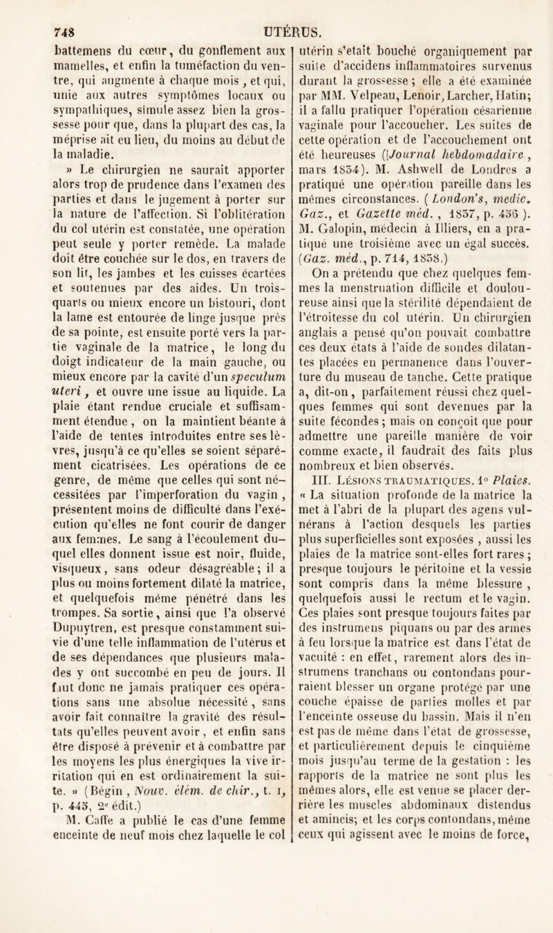 battemens du cœur, du gonflement aux mamelles, et enfin la tuméfaction du ven- tre, qui augmente à chaque mois, et qui, unie aux autres symptômes locaux ou sympathiques, simule assez bien la gros- sesse pour que, dans la plupart des cas, la méprise ait eu lieu, du moins au début de la maladie. » Le chirurgien ne saurait apporter alors trop de prudence dans l’examen des parties et dans le jugement à porter sur la nature de l’affection. Si l’oblitération du col utérin est constatée, une opération peut seule y porter remède. La malade doit être couchée sur le dos, en travers de son lit, les jambes et les cuisses écartées et soutenues par des aides. Un trois- quarts ou mieux encore un bistouri, dont la lame est entourée de linge jusque près de sa pointe, est ensuite porté vers la par- tie vaginale de la matrice, le long du doigt indicateur de la main gauche, ou mieux encore par la cavité d’un spéculum uteri f et ouvre une issue au liquide. La plaie étant rendue cruciale et suffisam- ment étendue , on la maintient béante à l’aide de tentes introduites entre ses lè- vres, jusqu’à ce qu’elles se soient séparé- ment cicatrisées. Les opérations de ce genre, de même que celles qui sont né- cessitées par l’imperforation du vagin , présentent moins de difficulté dans l’exé- cution qu’elles ne font courir de danger aux femmes. Le sang à l’écoulement du- quel elles donnent issue est noir, fluide, visqueux, sans odeur désagréable ; il a plus ou moins fortement dilaté la matrice, et quelquefois même pénétré dans les trompes. Sa sortie, ainsi que l’a observé Dupuytren, est presque constamment sui- vie d’une telle inflammation de l’utérus et de ses dépendances que plusieurs mala- des y ont succombé en peu de jours. Il faut donc ne jamais pratiquer ces opéra- tions sans une absolue nécessité, sans avoir fait connaître la gravité des résul- tats qu’elles peuvent avoir , et enfin sans être disposé à prévenir et à combattre par les moyens les plus énergiques la vive ir- ritation qui en est ordinairement la sui- te. » (Bégin , Nouv. élèm. de chir., t. p. 445, 2e édit.) M. Caffe a publié le cas d’une femme enceinte de neuf mois chez laquelle le col utérin s’etait bouché organiquement par suite d’accidens inflammatoires survenus durant la grossesse; elle a été examinée par MM. Velpeau, Lenoir, Larcher, Hatin; il a fallu pratiquer l’opération césarienne vaginale pour l’accoucher. Les suites de cette opération et de l’accouchement ont été heureuses (jJournal hebdomadaire , mars 1854). M. Ashwell de Londres a pratiqué une opération pareille dans les mêmes circonstances. ( London1 s, medic. Gaz., et Gazette mèd. , 1857, p. 455 ). M. Galopin, médecin à Uliers, en a pra- tiqué une troisième avec un égal succès. (Gaz. mèd., p. 714,1858.) On a prétendu que chez quelques fem- mes la menstruation difficile et doulou- reuse ainsi que la stérilité dépendaient de l’étroitesse du col utérin. Un chirurgien anglais a pensé qu’on pouvait combattre ces deux états à l’aide de sondes dilatan- tes placées en permanence dans l’ouver- ture du museau de tanche. Cette pratique a, dit-on, parfaitement réussi chez quel- ques femmes qui sont devenues par la suite fécondes ; mais on conçoit que pour admettre une pareille manière de voir comme exacte, il faudrait des faits plus nombreux et bien observés. III. Lésions traumatiques. 1° Plaies. « La situation profonde de la matrice la met à l’abri de la plupart des agens vul- nërans à l’action desquels les parties plus superficielles sont exposées , aussi les plaies de la matrice sont-elles fort rares ; presque toujours le péritoine et la vessie sont compris dans la même blessure , quelquefois aussi le rectum et le vagin. Ces plaies sont presque toujours faites par des instrumens piquans ou par des armes à feu lorsque la matrice est dans l’état de vacuité : en effet, rarement alors des in- strumens tranchans ou contondans pour- raient blesser un organe protégé par une couche épaisse de parties molles et par l’enceinte osseuse du bassin. Mais il n’en est pas de même dans l’état de grossesse, et particulièrement depuis le cinquième mois jusqu’au terme de la gestation : les rapports de la matrice ne sont plus les mêmes alors, elle est venue se placer der- rière les muscles abdominaux distendus et amincis; et les corps contondans, même ceux qui agissent avec le moins de force,