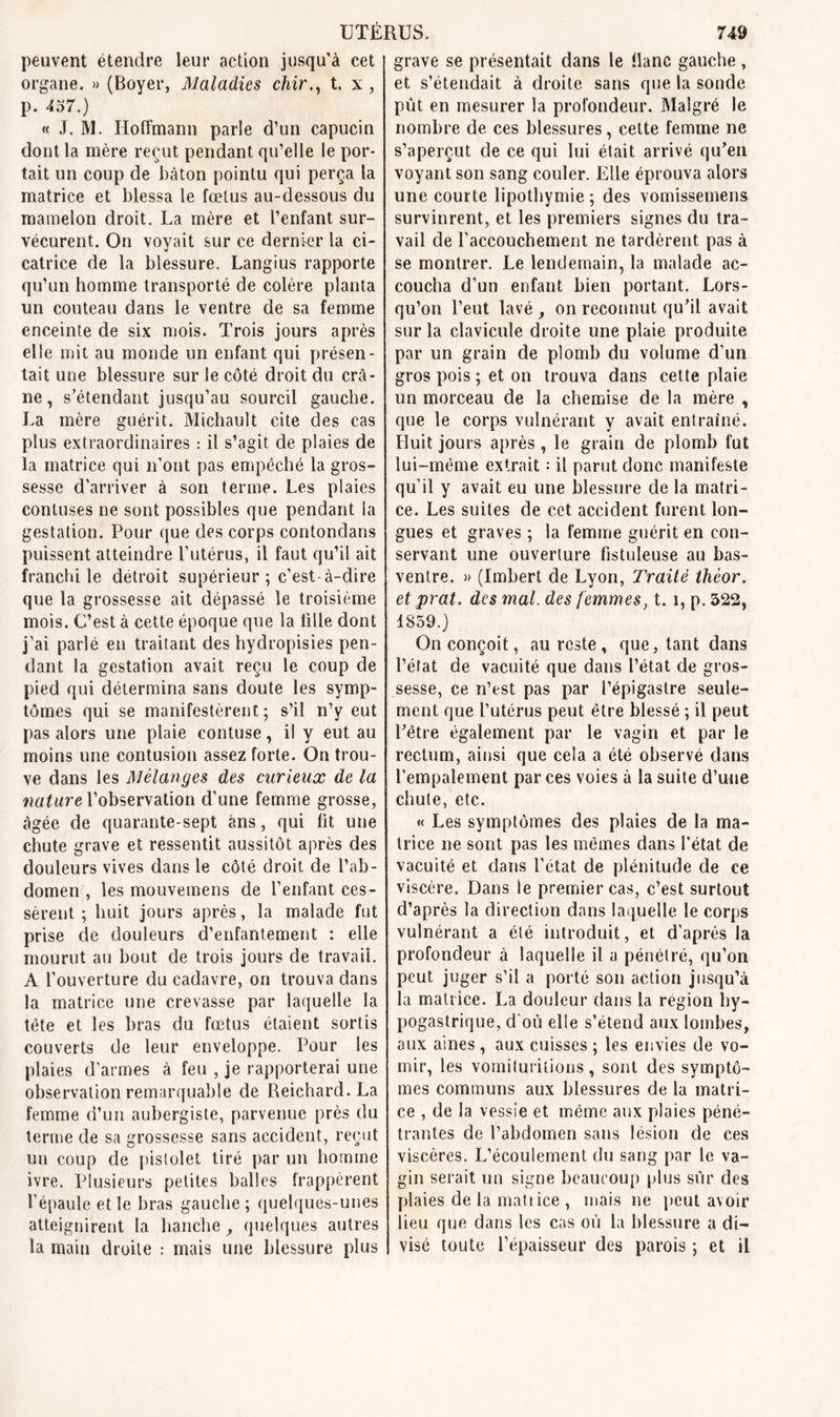 peuvent étendre leur action jusqu'à cet organe. » (Boyer, Maladies chir., t. x, p. 457.) « J. M. Hoffmann parle d’un capucin dont la mère reçut pendant qu’elle le por- tait un coup de bâton pointu qui perça la matrice et blessa le fœtus au-dessous du mamelon droit. La mère et l’enfant sur- vécurent. On voyait sur ce dernier la ci- catrice de la blessure. Langius rapporte qu’un homme transporté de colère planta un couteau dans le ventre de sa femme enceinte de six mois. Trois jours après elle mit au monde un enfant qui présen- tait une blessure sur le côté droit du crâ- ne , s’étendant jusqu’au sourcil gauche. La mère guérit. Michault cite des cas plus extraordinaires : il s’agit de plaies de la matrice qui n’ont pas empêché la gros- sesse d’arriver à son terme. Les plaies contuses ne sont possibles que pendant la gestation. Pour que des corps contondans puissent atteindre l’utérus, il faut qu’il ait franchi le détroit supérieur ; c’est-à-dire que la grossesse ait dépassé le troisième mois. C’est à cette époque que la fille dont j’ai parlé en traitant des hydropisies pen- dant la gestation avait reçu le coup de pied qui détermina sans doute les symp- tômes qui se manifestèrent; s’il n’y eut pas alors une plaie contuse, il y eut au moins une contusion assez forte. On trou- ve dans les Mélanges des curieux de la nature l’observation d’une femme grosse, âgée de quarante-sept ans, qui fit une chute grave et ressentit aussitôt après des douleurs vives dans le côté droit de l’ab- domen , les mouvemens de l’enfant ces- sèrent ; huit jours après, la malade fut prise de douleurs d’enfantement : elle mourut au bout de trois jours de travail. A l’ouverture du cadavre, on trouva dans la matrice une crevasse par laquelle la tête et les bras du fœtus étaient sortis couverts de leur enveloppe. Pour les plaies d'armes à feu , je rapporterai une observation remarquable de Reichard.La femme d’un aubergiste, parvenue près du terme de sa grossesse sans accident, reçut un coup de pistolet tiré par un homme ivre. Plusieurs petites balles frappèrent l’épaule et le bras gauche ; quelques-unes atteignirent la hanche, quelques autres la main droite : mais une blessure plus grave se présentait dans le flanc gauche, et s’étendait à droite sans que la sonde pût en mesurer la profondeur. Malgré le nombre de ces blessures, cette femme ne s’aperçut de ce qui lui était arrivé qu’en voyant son sang couler. Elle éprouva alors une courte lipothymie ; des vomissemens survinrent, et les premiers signes du tra- vail de l’accouchement ne tardèrent pas à se montrer. Le lendemain, la malade ac- coucha d’un enfant bien portant. Lors- qu’on l’eut lavé , on reconnut qu’il avait sur la clavicule droite une plaie produite par un grain de plomb du volume d’un gros pois ; et on trouva dans cette plaie un morceau de la chemise de la mère , que le corps vulnérant y avait entraîné. Huit jours après, le grain de plomb fut lui-même extrait : il parut donc manifeste qu’il y avait eu une blessure de la matri- ce. Les suites de cet accident furent lon- gues et graves ; la femme guérit en con- servant une ouverture fistuleuse au bas- ventre. » (Imbert de Lyon, Traité thèor. et prat. des mal. des femmes, t. 1, p. 322, 1859.) On conçoit, au reste , que, tant dans l’état de vacuité que dans l’état de gros- sesse, ce n’est pas par l’épigastre seule- ment que l’utérus peut être blessé ; il peut l’être également par le vagin et par le rectum, ainsi que cela a été observé dans l’empalement par ces voies à la suite d’une chute, etc. « Les symptômes des plaies de la ma- trice ne sont pas les mêmes dans l'état de vacuité et dans l’état de plénitude de ce viscère. Dans le premier cas, c’est surtout d’après la direction dans laquelle le corps vulnérant a été introduit, et d’après la profondeur à laquelle il a pénétré, qu’on peut juger s’il a porté son action jusqu’à la matrice. La douleur dans la région hy- pogastrique, d'où elle s’étend aux lombes, aux aines, aux cuisses ; les envies de vo- mir, les vomituritions, sont des symptô- mes communs aux blessures de la matri- ce , de la vessie et même aux plaies péné- trantes de l’abdomen sans lésion de ces viscères. L’écoulement du sang par le va- gin serait un signe beaucoup plus sûr des plaies de la matrice , mais ne peut avoir lieu que dans les cas où la blessure a di- visé toute l’épaisseur des parois ; et il