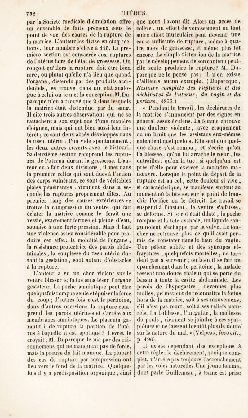 par la Société médicale d’émulation offre un ensemble de faits précieux sous le point de vue des causes de la rupture de la matrice. L’auteur les divise en cinq sec- tions, leur nombre s’élève à 116. La pre- mière section est consacrée aux ruptures de l’utérus hors de l’état de grossesse. On conçoit qu’alors la rupture doit être bien rare, ou plutôt qu’elle n’a lieu que quand l’organe, distendu par des produits acci- dentels, se trouve dans un état analo- gue à celui où le met la conception.M.Du- parcque n’en a trouvé que 2 dans lesquels la matrice était distendue par du sang. Il cite trois autres observations qui ne se rattachent à son sujet que d’une manière éloignée, mais qui ont bien aussi leur in- térêt ; ce sont deux abcès développés dans le tissu utérin •. l’un vidé spontanément, les deux autres ouverts avec le bistouri. Sa deuxième section comprend les ruptu- res de l’utérus durant la grossesse. L’au- teur en a fait deux divisions ; il met dans la première celles qui sont dues à l’action des corps vulnérans, ce sont de véritables plaies pénétrantes : viennent dans la se- conde les ruptures proprement dites. Au premier rang des causes extérieures se trouve la compression du ventre qui fait éclater la matrice comme le ferait une vessie, exactement fermée et pleine d’eau, soumise à une forte pression. Mais il faut une violence assez considérable pour pro- duire cet effet; la mobilité de l’organe , la résistance protectrice des parois abdo- minales , la souplesse du tissu utérin du- rant la gestation, sont autant d’obstacles à la rupture. L’auteur a vu un choc violent sur le ventre blesser le fœtus sans léser l’organe gestateur. La poche amniotique peut être quelquefois rompue seule etépuiser la force du coup ; d’autres fois c’est le péritoine, dans d’autres occasions la rupture com- prend les parois utérines et s’arrête aux membranes amniotiques. Le placenta ga- rantit-il de rupture la portion de l’uté- rus à laquelle il est appliqué ? Levret le croyait; M. Duparcque le nie par des rai- sonnemens qui ne manquent pas de force, mais la preuve du fait manque. La plupart des cas de rupture par compression ont lieu vers le fond de la matrice. Quelque- fois il y a prédisposition organique , ainsi que nous l’avons dit. Alors un accès de colère , un effort de vomissement ou tout autre effort musculaire peut devenir une cause suffisante de rupture, même à qua- tre mois de grossesse, et même plus tôt encore. La simple distension de la matrice par le développement de son contenu peut- elle seule produire la rupture ? M. Du- parcque ne le pense pas ; il n’en existe d’ailleurs aucun exemple. ( Duparcque , Histoire complète des ruptures et des déchirures de Vutérus, du vagin et du périnée, 1856.) « Pendant le travail, les déchirures de la matrice s’annoncent par des signes en général assez évidens. La femme éprouve une douleur violente, avec craquement ou un bruit que les assistans eux-mémes entendent quelquefois. Elle sent que quel- que chose s’est rompu , et s’écrie qu’on l’a blessée , qu’on lui arrache le cœur, les entrailles , qu’on la tue , si quelqu’un est près d’elle pour exercer la moindre ma- nœuvre. Lorsque le point de départ de la rupture est au col, cette douleur si vive , si caractéristique, se manifeste surtout au moment où la tète est sur le point de fran- chir l’orifice ou le détroit. Le travail se suspend à l’instant, le ventre s’affaisse, se déforme. Si le col était dilaté , la poche rompue et la tète avancée, un liquide san- guinolent s’échappe par la vulve. Le tou- cher ne retrouve plus ce qu’il avait per- mis de constater dans le haut du vagin. Une pâleur subite et des syncopes ef- frayantes , quelquefois mortelles , ne tar- dent pas à survenir ; ou bien il se fait un épanchement dans le péritoine, la malade ressent une douce chaleur qui se porte du bassin à toute la cavité abdominale. Les parois de l'hypogastre , devenues plus molles, permettent de reconnaître le fœtus hors de la matrice, soit à ses mouvemens, s’il n’est pas mort, soit à ses reliefs natu- rels. La faiblesse, l’inégalité, la mollesse du pouls , viennent se joindre à ces sym- ptômes et ne laissent bientôt plus de doute' sur la nature du mal. «(Velpeau, lococit., p. 196). Il existe cependant des exceptions à cette règle; le déchirement, quoique com- plet, n’arrête pas toujours l'accouchement par les voies naturelles.Une jeune femme, dont parle Guillemeau, à terme est prise