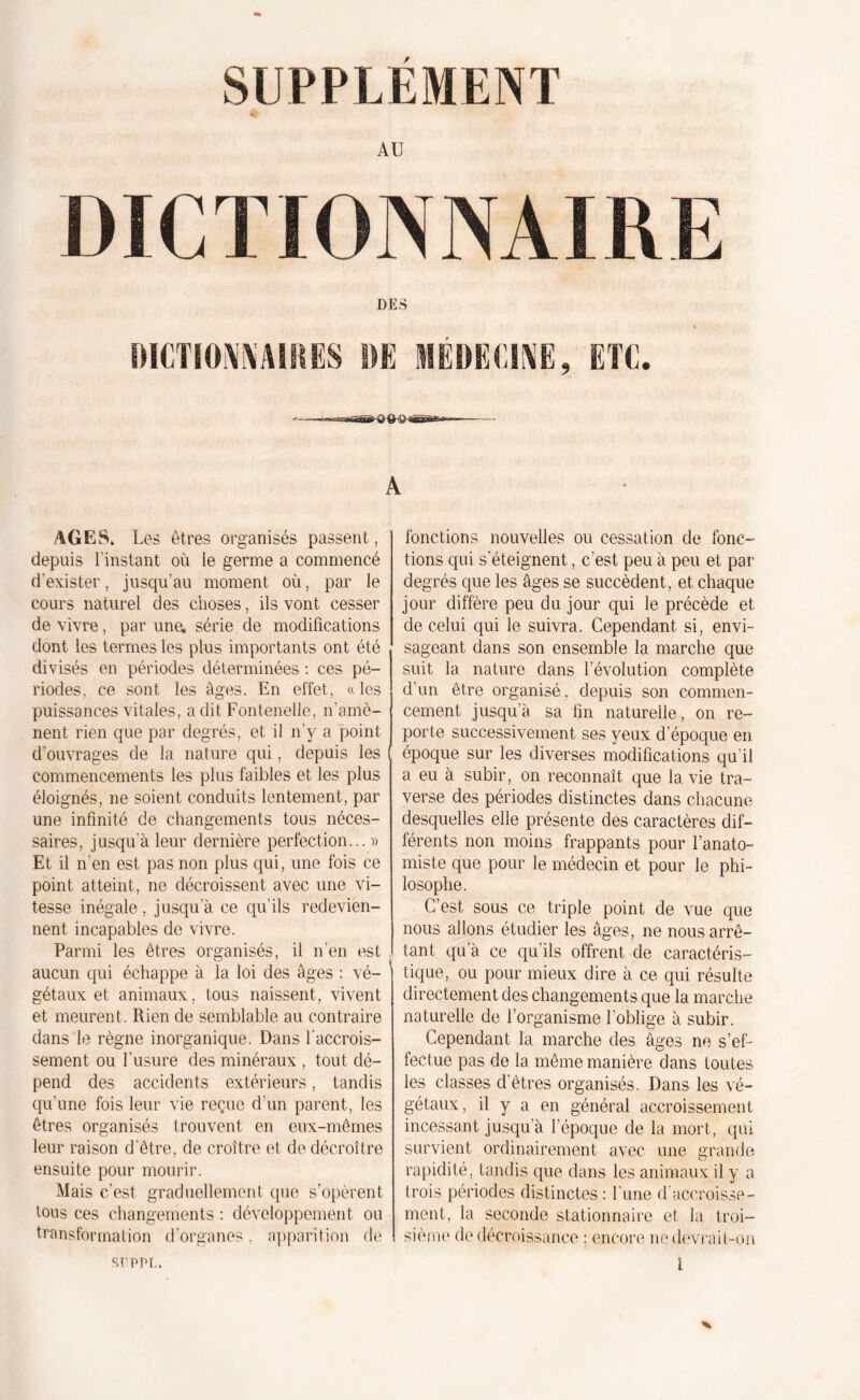 SUPPLEMENT AU DICTIONNAIRE DES A AGES» Les êtres organisés passent, depuis l’instant où le germe a commencé d'exister, jusqu’au moment où, par le cours naturel des choses, ils vont cesser de vivre, par une; série de modifications dont les termes les plus importants ont été divisés en périodes déterminées : ces pé- riodes, ce sont les âges. En effet., a les puissances vitales, a dit Fontenelle, n amè- nent rien que par degrés, et il n’y a point d’ouvrages de la nature qui, depuis les commencements les plus faibles et les plus éloignés, ne soient conduits lentement, par une infinité de changements tous néces- saires, jusqu’à leur dernière perfection... » Et il n’en est pas non plus qui, une fois ce point atteint, ne décroissent avec une vi- tesse inégale, jusqu'à ce qu’ils redevien- nent incapables de vivre. Parmi les êtres organisés, il n’en est aucun qui échappe à la loi des âges : vé- gétaux et animaux, tous naissent, vivent et meurent. Rien de semblable au contraire dans le règne inorganique. Dans l'accrois- sement ou l'usure des minéraux , tout dé- pend des accidents extérieurs, tandis qu’une fois leur vie reçue d’un parent, les êtres organisés trouvent en eux-mêmes leur raison d’être, de croître et de décroître ensuite pour mourir. Mais c’est graduellement que s’opèrent tous ces changements : développement ou transformation d’organes, apparition de fonctions nouvelles ou cessation de fonc- tions qui s'éteignent, c’est peu à peu et par degrés que les âges se succèdent, et chaque jour diffère peu du jour qui le précède et de celui qui le suivra. Cependant si, envi- sageant dans son ensemble la marche que suit la nature dans l’évolution complète d’un être organisé, depuis son commen- cement jusqu’à sa fin naturelle, on re- porte successivement ses yeux d’époque en époque sur les diverses modifications qu’il a eu à subir, on reconnaît que la vie tra- verse des périodes distinctes dans chacune desquelles elle présente des caractères dif- férents non moins frappants pour l’anato- miste que pour le médecin et pour le phi- losophe. C’est sous ce triple point de vue que nous allons étudier les âges, ne nous arrê- tant qu’à ce qu’ils offrent de caractéris- tique, ou pour mieux dire à ce qui résulte directement des changements que la marche naturelle de l’organisme l’oblige à subir. Cependant la marche des âges ne s’ef- fectue pas de la même manière dans toutes les classes d’êtres organisés. Dans les vé- gétaux, il y a en général accroissement incessant jusqu’à l’époque de la mort, qui survient ordinairement avec une grande rapidité, tandis que dans les animaux il y a trois périodes distinctes : l’une d’accroisse- ment, la seconde stationnaire et la troi- sième de décroissance : encore ne devrait-on