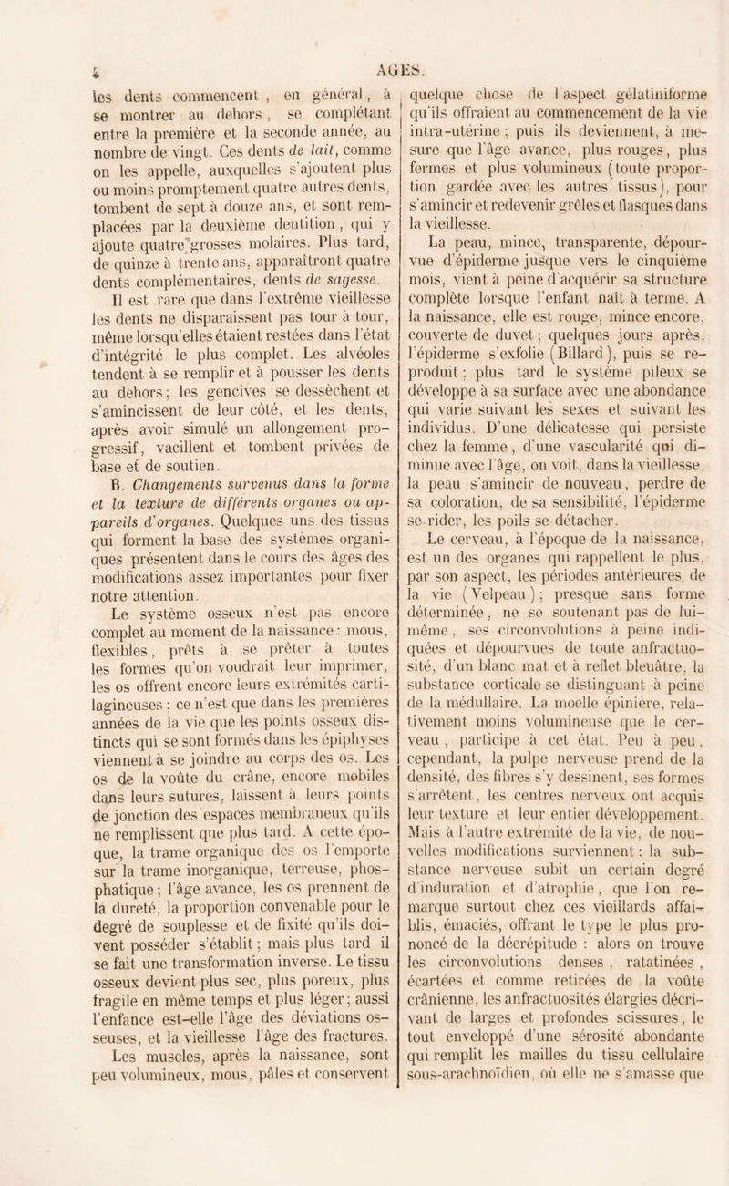 les dents commencent , en général, à se montrer au dehors, se complétant entre la première et la seconde année, au nombre de vingt. Ces dents de lait, comme on les appelle, auxquelles s’ajoutent plus ou moins promptement quatre autres dents, tombent de sept à douze ans, et sont rem- placées par la deuxième dentition, qui y ajoute quatre’’grosses molaires. Plus tard, de quinze à trente ans, apparaîtront quatre dents complémentaires, dents de sagesse. Il est rare que dans l’extrême vieillesse les dents ne disparaissent pas tour à tour, même lorsqu’elles étaient restées dans l’état d intégrité le plus complet. Les alvéoles tendent à se remplir et à pousser les dents au dehors ; les gencives se dessèchent et s’amincissent de leur côté, et les dents, après avoir simulé un allongement pro- gressif, vacillent et tombent privées de base et de soutien. B. Changements survenus dans la forme et la texture de différents organes ou ap- pareils d'organes. Quelques uns des tissus qui forment la base des systèmes organi- ques présentent dans le cours des âges des modifications assez importantes pour fixer notre attention. Le système osseux n’est pas encore complet au moment de la naissance : mous, flexibles, prêts à se prêter à toutes les formes qu’on voudrait leur imprimer, les os offrent encore leurs extrémités carti- lagineuses ; ce n’est que dans les premières années de la vie que les points osseux dis- tincts qui se sont formés dans les épiphyses viennent à se joindre au corps des os. Les os de la voûte du crâne, encore mobiles dans leurs sutures, laissent à leurs points de jonction des espaces membraneux qu’ils ne remplissent que plus tard. A cette épo- que, la trame organique des os l'emporte sur la trame inorganique, terreuse, phos- phatique; l’âge avance, les os prennent de la dureté, la proportion convenable pour le degré de souplesse et de fixité qu’ils doi- vent posséder s’établit ; mais plus tard il se fait une transformation inverse. Le tissu osseux devient plus sec, plus poreux, plus fragile en même temps et plus léger ; aussi l’enfance est-elle l’âge des déviations os- seuses, et la vieillesse l’âge des fractures. Les muscles, après la naissance, sont peu volumineux, mous, pâles et conservent quelque chose de 1 aspect gélatiniforme qu’ils offraient au commencement de la vie intra-utérine ; puis ils deviennent, à me- sure que l’âge avance, plus rouges, plus fermes et plus volumineux (toute propor- tion gardée avec les autres tissus), pour s’amincir et redevenir grêles et flasques dans la vieillesse. La peau, mince, transparente, dépour- vue d’épiderme jusque vers le cinquième mois, vient à peine d’acquérir sa structure complète lorsque l’enfant naît à terme. A la naissance, elle est rouge, mince encore, couverte de duvet; quelques jours après, l’épiderme s’exfolie (Billard), puis se re- produit ; plus tard le système pileux se développe â sa surface avec une abondance qui varie suivant les sexes et suivant les individus. D’une délicatesse qui persiste chez la femme, d’une vascularité qui di- minue avec l’âge, on voit, dans la vieillesse, la peau s’amincir de nouveau, perdre de sa coloration, de sa sensibilité, l’épiderme se rider, les poils se détacher. Le cerveau, à l’époque de la naissance, est un des organes qui rappellent le plus, par son aspect, les périodes antérieures de la vie (Velpeau); presque sans forme déterminée, ne se soutenant pas de lui- même , ses circonvolutions à peine indi- quées et dépourvues de toute anfractuo- sité, d’un blanc mat et à reflet bleuâtre, la substance corticale se distinguant à peine de la médullaire. La moelle épinière, rela- tivement, moins volumineuse que le cer- veau , participe à cet état. Peu à peu, cependant, la pulpe nerveuse prend de la densité, des fibres s’y dessinent, ses formes s’arrêtent, les centres nerveux ont acquis leur texture et leur entier développement . Mais à l’autre extrémité de la vie, de nou- velles modifications surviennent : la sub- stance nerveuse subit un certain degré d’induration et d’atrophie, que l’on re- marque surtout chez ces vieillards affai- blis, émaciés, offrant le type le plus pro- noncé de la décrépitude : alors on trouve les circonvolutions denses , ratatinées , écartées et comme retirées de la voûte crânienne, les anfractuosités élargies décri- vant de larges et profondes scissures; le tout enveloppé d’une sérosité abondante qui remplit les mailles du tissu cellulaire sous-arachnoïdien, où elle ne s’amasse que