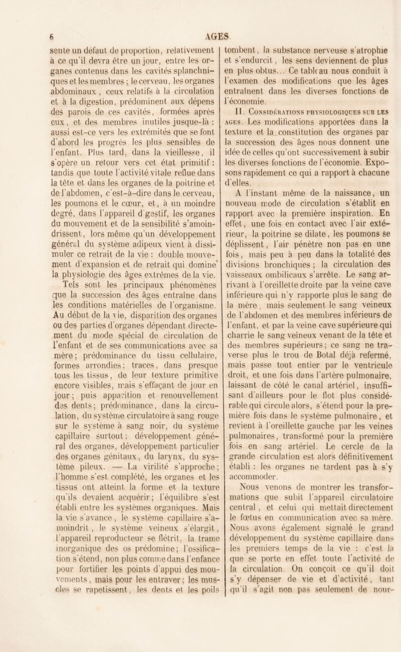 sente un defaut de proportion, relativement à ce qu'il devra être un jour, entre les or- ganes contenus dans les cavités splanchni- ques et les membres ; le cerveau, les organes abdominaux , ceux relatifs à la circulation et à la digestion, prédominent aux dépens des parois de ces cavités, formées après eux, et des membres inutiles jusque-là : aussi est-ce vers les extrémités que se font d'abord les progrès les plus sensibles de l’enfant. Plus tard, dans la vieillesse, il s'opère un retour vers cet état primitif : tandis que toute l'activité vitale reflue dans la tête et dans les organes de la poitrine et de l’abdomen, c'est-à-dire dans le cerveau, les poumons et le cœur, et, à un moindre degré, dans l’appareil d gestif, les organes du mouvement et de la sensibilité s’amoin- drissent, lors même qu’un développement général du système adipeux vient à dissi- muler ce retrait de la vie : double mouve- ment d’expansion et de retrait qui domine’ la physiologie des âges extrêmes de la vie. Tels sont les principaux phénomènes que la succession des âges entraîne dans les conditions matérielles de l’organisme. Au début de la vie, disparition des organes ou des parties d’organes dépendant directe- ment du mode spécial de circulation de l’enfant et de ses communications avec sa mère ; prédominance du tissu cellulaire, formes arrondies ; traces, dans presque tous les tissus, de leur texture primitive encore visibles, mais s’effaçant de jour en jour ; puis apparition et renouvellement des dents; prédominance, dans la circu- lation, du système circulatoire à sang rouge sur le système à sang noir, du système capillaire surtout ; développement géné- ral des organes, développement particulier des organes génitaux, du larynx, du sys- tème pileux. — La virilité s’approche ; l’homme s’est complété, les organes et les tissus ont atteint la forme et la texture qu’ils devaient acquérir; l’équilibre s’est établi entre les systèmes organiques. Mais la vie s’avance , le système capillaire s’a- moindrit , le système veineux s’élargit, l’appareil reproducteur se flétrit, la trame inorganique des os prédomine; l’ossifica- tion s'étend, non plus comme dans l’enfance pour fortifier les points d’appui des mou- vements , mais pour les entraver; les mus- cles se rapetissent. les dents et les poils tombent, la substance nerveuse s atrophie et s’endurcit, les sens deviennent de plus en plus obtus... Ce tableau nous conduit à l'examen des modifications que les âges entraînent dans les diverses fonctions de l'économie. II. Considérations physiologiques sur les âges. Les modifications apportées dans la texture et la constitution des organes par la succession des âges nous donnent une idée de celles qu’ont successivement à subir les diverses fonctions de l’économie. Expo- sons rapidement ce qui a rapport à chacune d’elles. A l’instant même de la naissance, un nouveau mode de circulation s’établit en rapport avec la première inspiration. En effet, une fois en contact avec l’air exté- rieur, la poitrine se dilate, les poumons se déplissent, l’air pénètre non pas en une fois, mais peu à peu dans la totalité des divisions bronchiques ; la circulation des vaisseaux ombilicaux s’arrête. Le sang ar- rivant à l’oreillette droite par la veine cave inférieure qui n’y rapporte plus le sang de la mère, mais seulement le sang veineux de l’abdomen et des membres inférieurs de l’enfant, et par la veine cave supérieure qui charrie le sang veineux venant de la tête et des membres supérieurs; ce sang ne tra- verse plus le trou de Botal déjà refermé, mais passe tout, entier par le ventricule- droit, et une fois dans l’artère pulmonaire, laissant de côté le canal artériel, insuffi- sant d’ailleurs pour le flot plus considé- rable qui circule alors, s’étend pour la pre- mière fois dans le système pulmonaire, et revient à l’oreillette gauche par les veines pulmonaires, transformé pour la première fois en sang artériel. Le cercle de la grande circulation est alors définitivement établi : les organes ne tardent pas à s’y accommoder. Nous venons de montrer les transfor- mations que subit l’appareil circulatoire central, et celui qui mettait directement le fœtus en communication avec sa mère. Nous avons également signalé le grand développement du système capillaire dans les premiers temps de la vie : c’est la que se porte en effet toute l’activité de la circulation. On conçoit ce qu'il doit s’y dépenser de vie et d'activité, tant qu’il s’agit non pas seulement de nour-