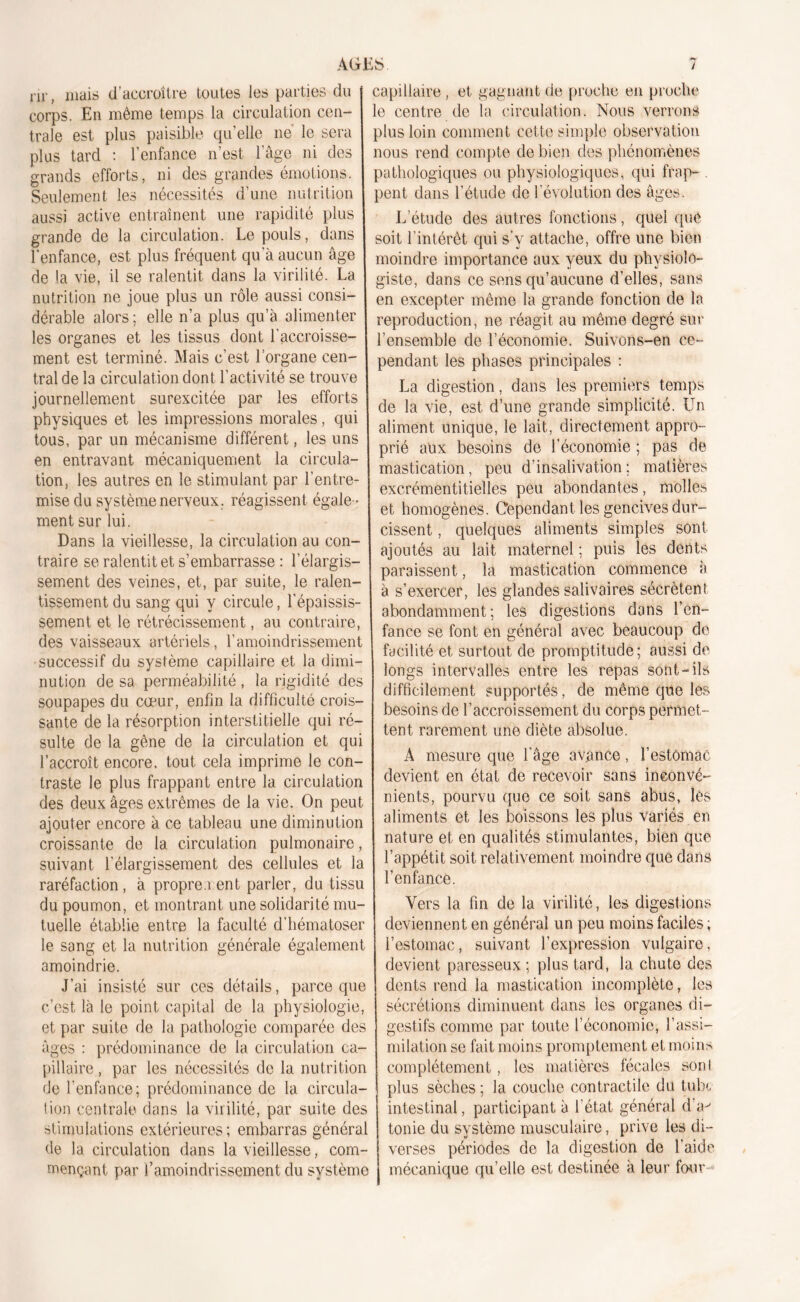 nr, mais d’accroître toutes les parties du corps. En même temps la circulation cen- trale est plus paisible qu’elle ne le sera plus tard : l’enfance n’est l’âge ni des grands efforts, ni des grandes émotions. Seulement les nécessités d’une nutrition aussi active entraînent une rapidité plus grande de la circulation. Le pouls, dans l'enfance, est plus fréquent qu’à aucun âge de la vie, il se ralentit dans la virilité. La nutrition ne joue plus un rôle aussi consi- dérable alors ; elle n’a plus qu’à alimenter les organes et les tissus dont l’accroisse- ment est terminé. Mais c’est l’organe cen- tral de la circulation dont l’activité se trouve journellement surexcitée par les efforts physiques et les impressions morales, qui tous, par un mécanisme différent, les uns en entravant mécaniquement la circula- tion, les autres en le stimulant par l’entre- mise du système nerveux, réagissent égale- ment sur lui. Dans la vieillesse, la circulation au con- traire se ralentit et s’embarrasse : l’élargis- sement des veines, et, par suite, le ralen- tissement du sang qui y circule, l’épaissis- sement et le rétrécissement, au contraire, des vaisseaux artériels, l’amoindrissement successif du système capillaire et la dimi- nution de sa perméabilité, la rigidité des soupapes du cœur, enfin la difficulté crois- sante de la résorption interstitielle qui ré- sulte de la gêne de la circulation et qui l’accroît encore, tout cela imprime le con- traste le plus frappant entre la circulation des deux âges extrêmes de la vie. On peut ajouter encore à ce tableau une diminution croissante de la circulation pulmonaire, suivant l’élargissement des cellules et la raréfaction, à proprement parler, du tissu du poumon, et montrant une solidarité mu- tuelle établie entre la faculté d’hématoser le sang et la nutrition générale également amoindrie. J’ai insisté sur ces détails, parce que c’est là le point capital de la physiologie, et par suite de la pathologie comparée des âges : prédominance de la circulation ca- pillaire , par les nécessités de la nutrition de l’enfance; prédominance de la circula- tion centrale dans la virilité, par suite des stimulations extérieures; embarras général de la circulation dans la vieillesse, com- mençant par l’amoindrissement du système capillaire , et gagnant de proche en proche le centre de la circulation. Nous verrons plus loin comment cette simple observation nous rend compte de bien des phénomènes pathologiques ou physiologiques, qui frap- . pent dans l’étude de l’évolution des âges. L’étude des autres fonctions, quel que soit l’intérêt qui s'y attache, offre une bien moindre importance aux yeux du physiolo- giste, dans ce sens qu’aucune d’elles, sans en excepter même la grande fonction de la reproduction, ne réagit au même degré sur l’ensemble de l’économie. Suivons-en ce- pendant les phases principales : La digestion, dans les premiers temps de la vie, est d’une grande simplicité. Un aliment unique, le lait, directement appro- prié aux besoins de l’économie ; pas de mastication, peu d’insalivation; matières excrémentitielles peu abondantes, molles et homogènes. Cependant les gencives dur- cissent , quelques aliments simples sont ajoutés au lait maternel ; puis les dents paraissent, la mastication commence à à s’exercer, les glandes salivaires sécrètent abondamment; les digestions dans l’en- fance se font en général avec beaucoup de facilité et surtout de promptitude; aussi de longs intervalles entre les repas sont-ils difficilement supportés, de même que lés besoins de l’accroissement du corps permet- tent rarement une diète absolue. A mesure que l’âge avance, l'estomac devient en état de recevoir sans inconvé- nients, pourvu que ce soit sans abus, lés aliments et les boissons les plus variés en nature et en qualités stimulantes, bien que l’appétit soit relativement moindre que dans l’enfance. Vers la fin de la virilité, les digestions deviennent en général un peu moins faciles ; l’estomac, suivant l’expression vulgaire, devient paresseux; plus tard, la chute des dents rend la mastication incomplète, les sécrétions diminuent dans les organes di- gestifs comme par toute l’économie, l’assi- milation se fait moins promptement et moins complètement, les matières fécales sonl plus sèches ; la couche contractile du tube intestinal, participant à l’état général dV tonie du système musculaire, prive les di- verses périodes de la digestion de l’aide mécanique qu’elle est destinée à leur four-*