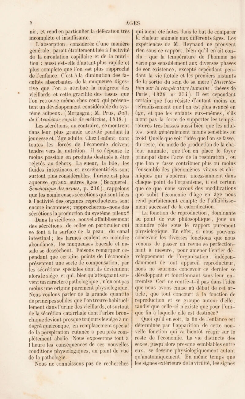 nir, et rend en particulier la défécation très incomplète et insuffisante. L’absorption , considérée d’une manière générale, paraît étroitement liée à l’activité de la circulation capillaire et de la nutri- tion : aussi est-elle d’autant plus rapide et plus complète que l’on est plus rapproché de l’enfance. C’est à la diminution des fa- cultés absorbantes de la muqueuse diges- tive que l’on a attribué la maigreur des vieillards et cette gracilité des tissus que l'on retrouve même chez ceux qui présen- tent un développement considérable du sys- tème adipeux. (Morgagni; M. Prus, Bull, de VAcadémie royale de médecine, I 838.) Les sécrétions, au contraire, se montrent dans leur plus grande activité pendant la jeunesse et l’âge adulte. Chez l’enfant, dont toutes les forces de l’économie doivent tendre vers la nutrition, il se dépense le moins possible en produits destinés à être rejetés au dehors. La sueur, la bile, les lluides intestinaux et excrémentitiels sont surtout plus considérables, l’urine est plus aqueuse qu’aux autres âges ( Becquerel, Séméiotique des urines, p. 236); rappelons que les nombreuses sécrétions qui sont liées à l’activité des organes reproducteurs sont encore inconnues ; rapprocherons-nous des sécrétions la production du système pileux? Dans la vieillesse, nouvel affaiblissement des sécrétions, de celles en particulier qui se font à la surface de la peau, du canal intestinal ; les larmes coulent en moindre abondance, les muqueuses buccale et na- sale se dessèchent. Faisons remarquer ce- pendant que certains points de l’économie présentent une sorte de compensation, par les sécrétions spéciales dont ils deviennent alors le siège, et qui, bien qu’atteignant sou- vent un caractère pathologique , n ’en ont pas moins une origine purement physiologique. Nous voulons parler de la grande quantité de principes solides que l’on trouve habituel- lement dans l’urine des vieillards, et surtout de la sécrétion catarrhale dont l’arbre bron- chique devient presque toujours le siège à un degré quelconque, en remplacement spécial de la perspiration cutanée à peu près com- plètement abolie. Nous exposerons tout à l’heure les conséquences de ces nouvelles conditions physiologiques, au point de vue de la pathologie. Nous ne connaissons pas de recherches qui aient été faites dans le but de comparer la chaleur animale aux différents âges. Les expériences de M. Reynaud ne prouvent rien sous ce rapport, bien qu’il en ait con- clu : que la température de l’homme ne varie pas sensiblement aux diverses phases de son existence, excepté cependant pen- dant la vie fœtale et les premiers instants de la sortie du sein de sa mère ( Disserta- tion sur la température humaine, thèses de Paris, 1829, n° 254). Il est cependant certain que l’on résiste d’autant moins au refroidissement que l’on est plus avancé en âge, et que les enfants eux-mêmes, s’ils n’ont pas la force de supporter les tempé- ratures très basses aussi bien que les adul- tes , sont généralement moins sensibles au froid. Quelle que soit l’idée que l'on se fasse, du reste, du mode de production de la cha- leur animale, que l’on en place le foyer principal dans l’acte de la respiration , ou que l’on y fasse contribuer plus ou moins l’ensemble des phénomènes vitaux et chi- miques qui s’opèrent incessamment dans chaque point de l’organisme, il est certain que ce que nous savons des modifications que subit l’économie d’âge en âge nous rend parfaitement compte de l’affaiblisse- ment successif de la calorification. La fonction de reproduction, dominante au point de vue philosophique, joue un moindre rôle sous le rapport purement physiologique. En effet, si nous pouvons concevoir les diverses fonctions que nous venons de passer en revue se perfection- nant à mesure, pour amener l’entier dé- veloppement de l’organisation, indépen- damment de tout appareil reproducteur, nous ne saurions concevoir ce dernier se développant et fonctionnant sans leur en- tremise. Ceci ne rentre-t-il pas dans l'idée que nous avons émise an début de cet ar- ticle, que tout concourt à la fonction de reproduction et se groupe autour d’elle, tandis que celle-ci n'existe que pour l’uni- que fin à laquelle elle est destinée? Quoi qu’il en soit, la fin de l’enfance est déterminée par l’apparition de cette nou- velle fonction qui va bientôt réagir sur le reste de l’économie. La vie distincte des sexes, jusqu’alors presque semblables entre eux, se dessine physiologiquement autant qu’anatomiquement. En même temps que les signes extérieurs de la virilité, les signes