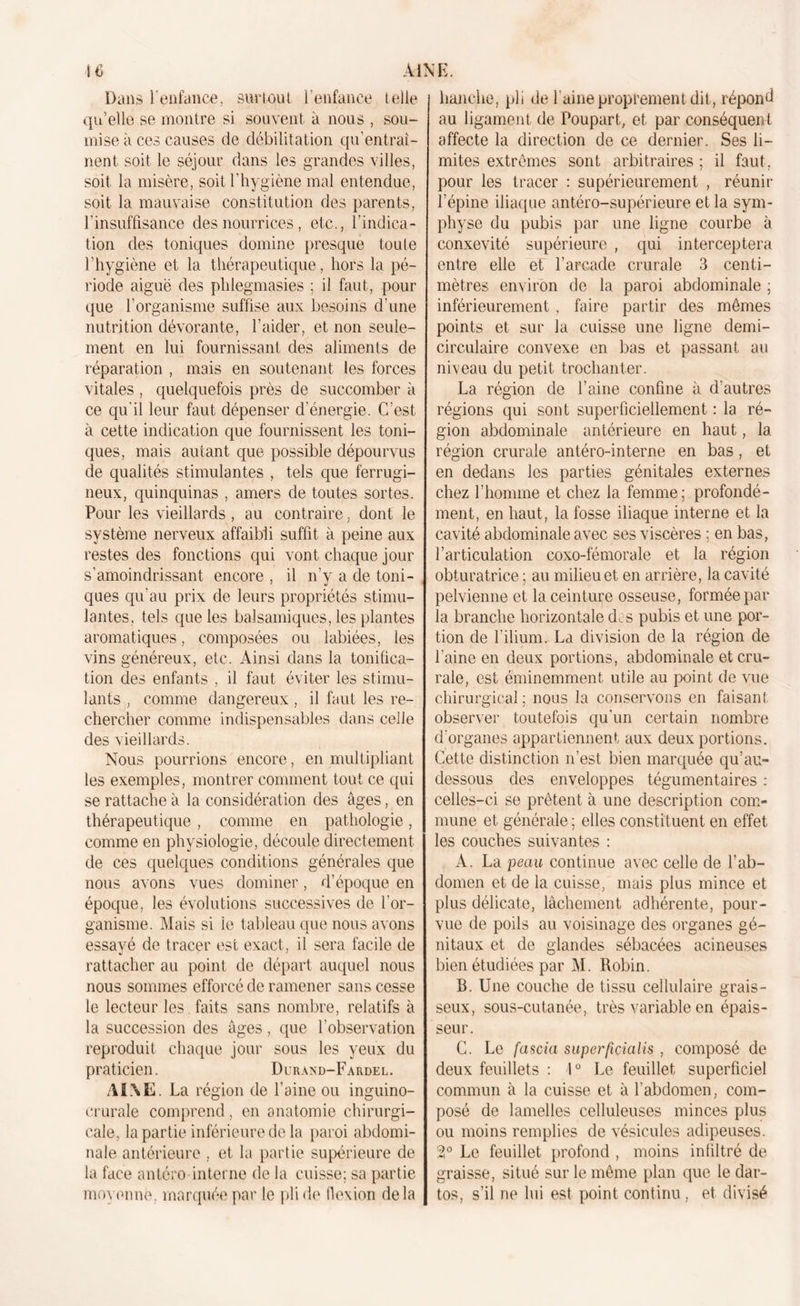 Dans l'enfance, surtout l’enfance telle qu’elle se montre si souvent à nous , sou- mise à ces causes de débilitation qu’entraî- nent soit le séjour dans les grandes villes, soit la misère, soit l’hygiène mal entendue, soit la mauvaise constitution des parents, l’insuffisance des nourrices , etc., l’indica- tion des toniques domine presque toute l’hygiène et la thérapeutique, hors la pé- riode aiguë des phlegmasies ; il faut, pour que l’organisme suffise aux besoins d’une nutrition dévorante, l’aider, et non seule- ment en lui fournissant des aliments de réparation , mais en soutenant les forces vitales , quelquefois près de succomber à ce qu’il leur faut dépenser d’énergie. C’est à cette indication que fournissent les toni- ques, mais autant que possible dépourvus de qualités stimulantes , tels que ferrugi- neux, quinquinas , amers de toutes sortes. Pour les vieillards , au contraire, dont le système nerveux affaibli suffit à peine aux restes des fonctions qui vont chaque jour s’amoindrissant encore , il n’y a de toni- ques qu’au prix de leurs propriétés stimu- lantes, tels que les balsamiques, les plantes aromatiques, composées ou labiées, les vins généreux, etc. Ainsi dans la tonifica- tion des enfants , il faut éviter les stimu- lants , comme dangereux , il faut les re- chercher comme indispensables dans celle des vieillards. Nous pourrions encore, en multipliant les exemples, montrer comment tout ce qui se rattache à la considération des âges, en thérapeutique , comme en pathologie, comme en physiologie, découle directement de ces quelques conditions générales que nous avons vues dominer, d’époque en époque, les évolutions successives de l’or- ganisme. Mais si le tableau que nous avons essayé de tracer est exact, il sera facile de rattacher au point de départ auquel nous nous sommes efforcé de ramener sans cesse le lecteur les faits sans nombre, relatifs à la succession des âges, que l’observation reproduit chaque jour sous les yeux du praticien. Durand-Fardel. AI\E. La région de l’aine ou inguino- crurale comprend, en anatomie chirurgi- cale, la partie inférieure de la paroi abdomi- nale antérieure , et la partie supérieure de la face antéro interne de la cuisse; sa partie moyenne, marquée par le pli de flexion delà hanche, pli de l’aine proprement dit, répond au ligament de Poupart, et par conséquent affecte la direction de ce dernier. Ses li- mites extrêmes sont arbitraires ; il faut, pour les tracer : supérieurement , réunir l’épine iliaque antéro-supérieure et la sym- physe du pubis par une ligne courbe à conxevité supérieure , qui interceptera entre elle et l’arcade crurale 3 centi- mètres environ de la paroi abdominale ; inférieurement , faire partir des mômes points et sur la cuisse une ligne demi- circulaire convexe en bas et passant au niveau du petit trochanter. La région de l’aine confine à d’autres régions qui sont superficiellement : la ré- gion abdominale antérieure en haut, la région crurale antéro-interne en bas, et en dedans les parties génitales externes chez l’homme et chez la femme; profondé- ment, en haut, la fosse iliaque interne et la cavité abdominale avec ses viscères : en bas, l’articulation coxo-fémorale et la région obturatrice ; au milieu et en arrière, la cavité pelvienne et la ceinture osseuse, formée par la branche horizontale dos pubis et une por- tion de l’ilium. La division de la région de l’aine en deux portions, abdominale et cru- rale, est éminemment utile au point de vue chirurgical ; nous la conservons en faisan!, observer toutefois qu’un certain nombre d’organes appartiennent aux deux portions. Cette distinction n’est bien marquée qu’au- dessous des enveloppes tégumentaires : celles-ci se prêtent à une description com- mune et générale ; elles constituent en effet les couches suivantes : À. La peau continue avec celle de l’ab- domen et de la cuisse, mais plus mince et plus délicate, lâchement adhérente, pour- vue de poils au voisinage des organes gé- nitaux et de glandes sébacées acineuses bien étudiées par M. Robin. B. Une couche de tissu cellulaire grais- seux, sous-cutanée, très variable en épais- seur. C. Le fascia superficialis , composé de deux feuillets : 1° Le feuillet superficiel commun à la cuisse et à l’abdomen, com- posé de lamelles celluleuses minces plus ou moins remplies de vésicules adipeuses. 2° Le feuillet profond , moins infiltré de graisse, situé sur le même plan que le dar- tos, s’il ne lui est point continu, et divisé