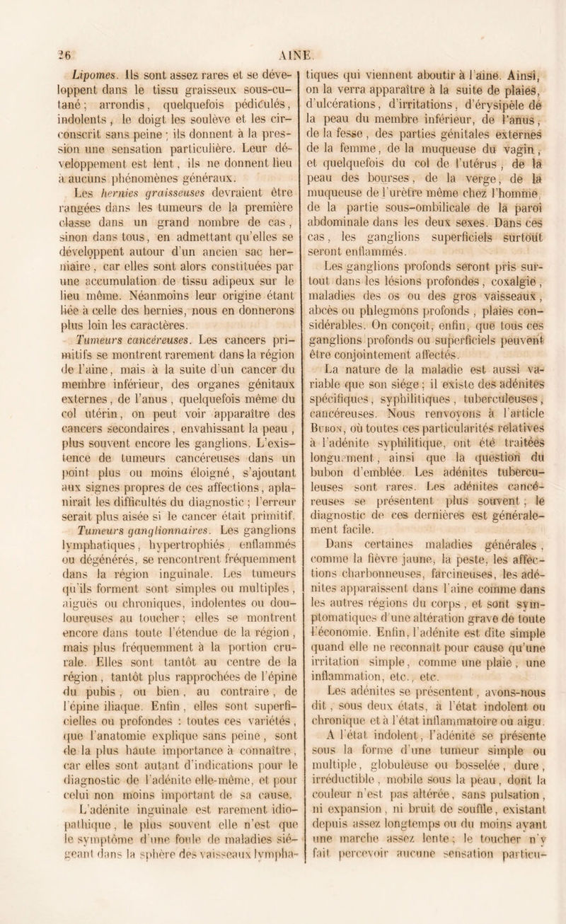 Lipomes, ils sont assez rares et se déve- loppent dans le tissu graisseux sous-cu- tané ; arrondis, quelquefois pédiêulés, indolents , le doigt les soulève et les cir- conscrit sans peine ; ils donnent à la pres- sion une sensation particulière. Leur dé- veloppement est lent, ils ne donnent lieu a aucuns phénomènes généraux. Les hernies graisseuses devraient être rangées dans les tumeurs de la première classe dans un grand nombre de cas, sinon dans tous, en admettant qu’elles se développent autour d’un ancien sac her- niaire , car elles sont alors constituées par une accumulation de tissu adipeux sur le lieu même. Néanmoins leur origine étant liée à celle des hernies, nous en donnerons plus loin les caractères. Tumeurs cancéreuses. Les cancers pri- mitifs se montrent rarement dans la région de l’aine, mais à la suite d'un cancer du membre inférieur, des organes génitaux externes, de l’anus , quelquefois même du col utérin, on peut voir apparaître des cancers secondaires , envahissant la peau , plus souvent encore les ganglions. L’exis- tence de tumeurs cancéreuses dans un point plus ou moins éloigné, s’ajoutant aux signes propres de ces affections, apla- nirait les difficultés du diagnostic ; l’erreur serait plus aisée si le cancer était primitif. Tumeurs ganglionnaires. Les ganglions lymphatiques, hypertrophiés , enflammés ou dégénérés, se rencontrent fréquemment dans la région inguinale. Les tumeurs qu'ils forment sont simples ou multiples , aiguës ou chroniques, indolentes ou dou- loureuses au toucher ; elles se montrent encore dans toute l’étendue de la région , mais plus fréquemment à la portion cru- rale. Elles sont tantôt au centre de la région , tantôt plus rapprochées de l’épine du pubis , ou bien, au contraire, de l'épine iliaque. Enfin, elles sont superfi- cielles ou profondes : toutes ces variétés, (pie l’anatomie explique sans peine, sont de la plus haute importance à connaître , car elles sont autant d’indications pour le diagnostic de l’adénite elle-même, et pour celui non moins important de sa cause. L’adénite inguinale est rarement idio- pathique, le plus souvent elle n’est que le symptôme d'une foule de maladies sié- geant dans la sphère des vaisseaux lympha- tiques qui viennent aboutir à Laine. Ainsi, on la verra apparaître à la suite de plaies, d’ulcérations, d’irritations, d’érysipèle dé la peau du membre inférieur, de l’anus, de la fesse , des parties génitales externes de la femme, de la muqueuse du vagin , et quelquefois du col de l’utérus , de la peau des bourses, de la verge, de la muqueuse de l'urètre même chez l’homme, de la partie sous-ombilicale de la paroi abdominale dans les deux sexes. Dans ces cas, les ganglions superficiels surtout seront enflammés. Les ganglions profonds seront pris sur- tout dans les lésions profondes , coxalgie , maladies des os ou des gros vaisseaux, abcès ou phlegmons profonds , plaies con- sidérables. On conçoit, enfin, que tous ces ganglions profonds ou superficiels peuvent être conjointement affectés. La nature de la maladie est aussi va- riable que son siège ; il existe des adénites spécifiques, syphilitiques, tuberculeuses, cancéreuses. Nous renvoyons à l'article Bubon, où toutes ces particularités relatives à l'adénite syphilitique, ont été traitées longuement, ainsi que la question du bubon d’emblée. Les adénites tubercu- leuses sont rares. Les adénites cancé- reuses se présentent plus souvent, le diagnostic de ces dernières est générale- ment facile. Dans certaines maladies générales , comme la fièvre jaune, la peste, les affec- tions charbonneuses, farci neuses, les adé- nites apparaissent dans l'aine comme dans les autres régions du corps , et sont sym- ptomatiques d’une altération grave de toute Léconomie. Enfin, l’adénite est dite simple quand elle ne reconnaît pour cause qu’une irritation simple, comme une plaie , une inflammation, etc., etc. Les adénites se présentent, avons-nous dit, sous deux états, à l’état indolent ou chronique et à l’état inflammatoire ou aigu. A l’état indolent, l’adénite se présente sous la forme d’une tumeur simple ou multiple, globuleuse ou bosselée , dure , irréductible, mobile sous la peau, dont la couleur n’est pas altérée, sans pulsation, ni expansion, ni bruit de souffle, existant depuis assez longtemps ou du moins ayant une marche assez lente; le toucher n’v fait percevoir aucune sensation particu-